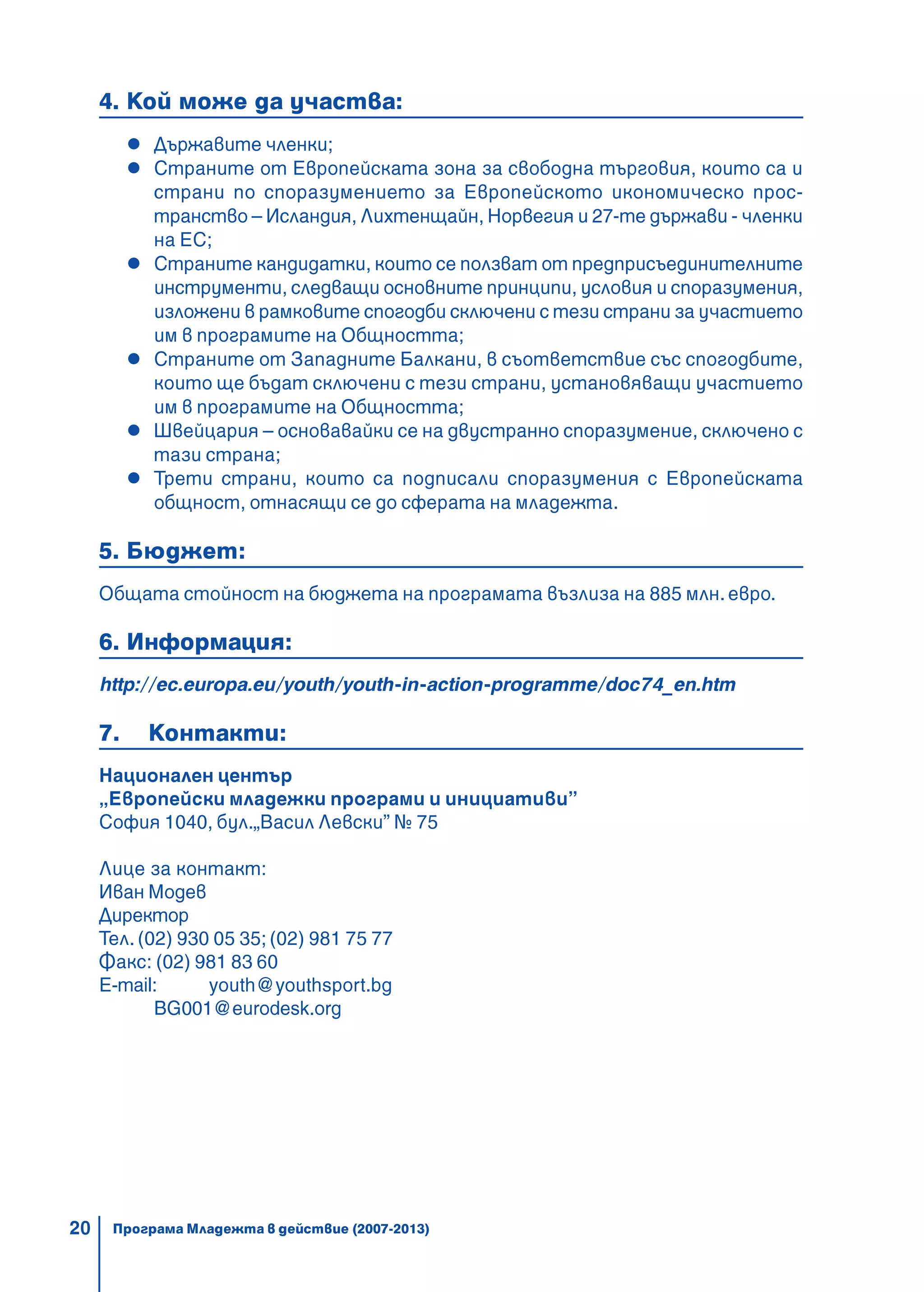 20
4. Кой може да участва:
Държавите членки;
Страните от Европейската зона за свободна търговия, които са и
страни по споразумението за Европейското икономическо прос-
транство – Исландия, Лихтенщайн, Норвегия и 27-те държави - членки
на ЕС;
Страните кандидатки, които се ползват от предприсъединителните
инструменти, следващи основните принципи, условия и споразумения,
изложени в рамковите спогодби сключени с тези страни за участието
им в програмите на Общността;
Страните от Западните Балкани, в съответствие със спогодбите,
които ще бъдат сключени с тези страни, установяващи участието
им в програмите на Общността;
Швейцария – основавайки се на двустранно споразумение, сключено с
тази страна;
Трети страни, които са подписали споразумения с Европейската
общност, отнасящи се до сферата на младежта.
5. Бюджет:
Общата стойност на бюджета на програмата възлиза на 885 млн. евро.
6. Информация:
http://ec.europa.eu/youth/youth-in-action-programme/doc74_en.htm
7. Контакти:
Национален център
„Европейски младежки програми и инициативи”
София 1040, бул.„Васил Левски” № 75
Лице за контакт:
Иван Модев
Директор
Тел. (02) 930 05 35; (02) 981 75 77
Факс: (02) 981 83 60
Е-mail: youth@youthsport.bg
BG001@eurodesk.org
Програма Младежта в действие (2007-2013)
 