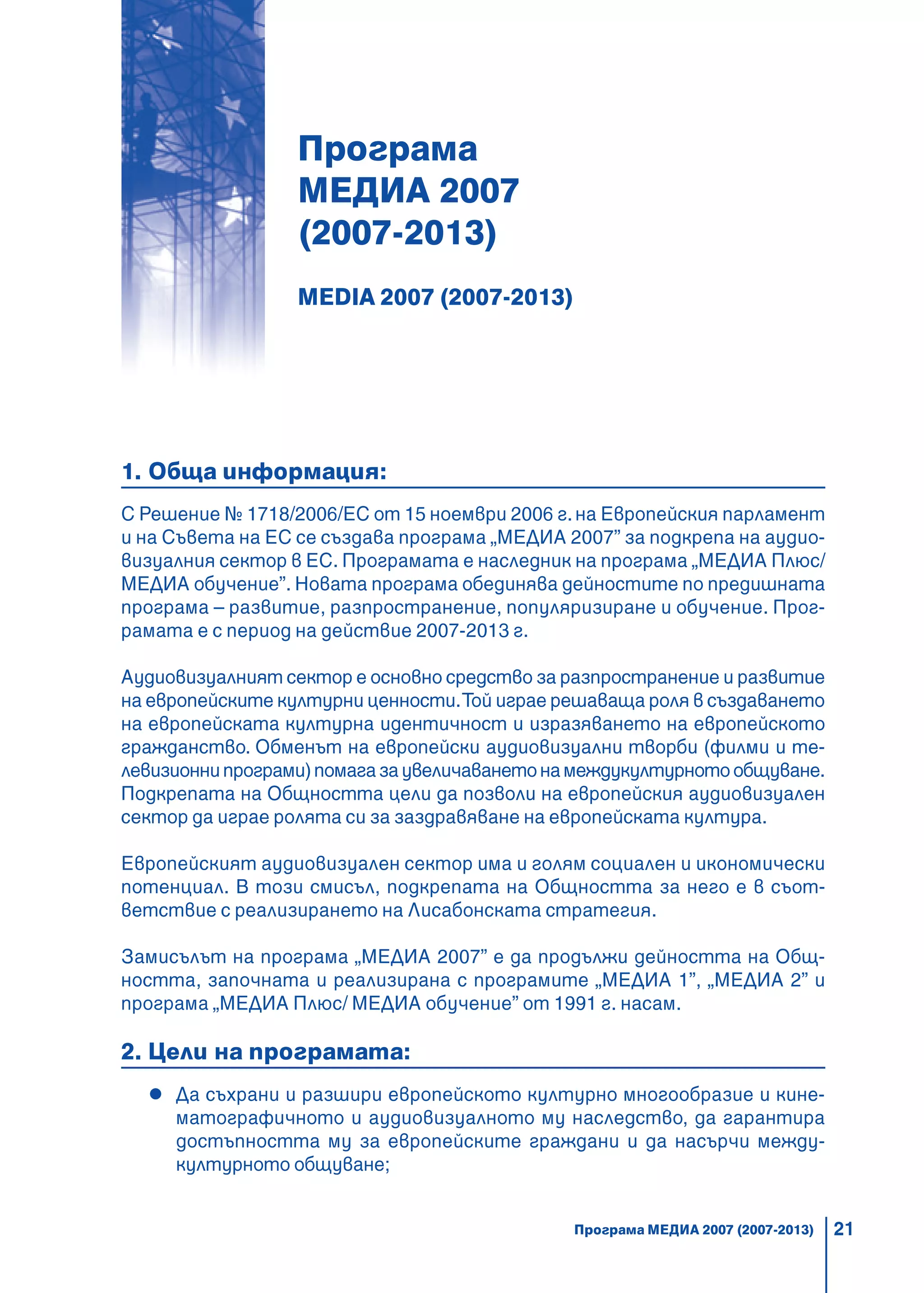 21
Програма
МЕДИА 2007
(2007-2013)
MEDIA 2007 (2007-2013)
1. Обща информация:
С Решение № 1718/2006/ЕС от 15 ноември 2006 г.на Европейския парламент
и на Съвета на ЕС се създава програма „МЕДИА 2007” за подкрепа на аудио-
визуалния сектор в ЕС. Програмата е наследник на програма „МЕДИА Плюс/
МЕДИА обучение”. Новата програма обединява дейностите по предишната
програма – развитие, разпространение, популяризиране и обучение. Прог-
рамата е с период на действие 2007-2013 г.
Аудиовизуалният сектор е основно средство за разпространение и развитие
на европейските културни ценности.Той играе решаваща роля в създаването
на европейската културна идентичност и изразяването на европейското
гражданство. Обменът на европейски аудиовизуални творби (филми и те-
левизионнипрограми)помагазаувеличаванетонамеждукултурнотообщуване.
Подкрепата на Общността цели да позволи на европейския аудиовизуален
сектор да играе ролята си за заздравяване на европейската култура.
Европейският аудиовизуален сектор има и голям социален и икономически
потенциал. В този смисъл, подкрепата на Общността за него е в съот-
ветствие с реализирането на Лисабонската стратегия.
Замисълът на програма „МЕДИА 2007” е да продължи дейността на Общ-
ността, започната и реализирана с програмите „МЕДИА 1”, „МЕДИА 2” и
програма „МЕДИА Плюс/ МЕДИА обучение” от 1991 г. насам.
2. Цели на програмата:
Да съхрани и разшири европейското културно многообразие и кине-
матографичното и аудиовизуалното му наследство, да гарантира
достъпността му за европейските граждани и да насърчи между-
културното общуване;
Програма МЕДИА 2007 (2007-2013)
 