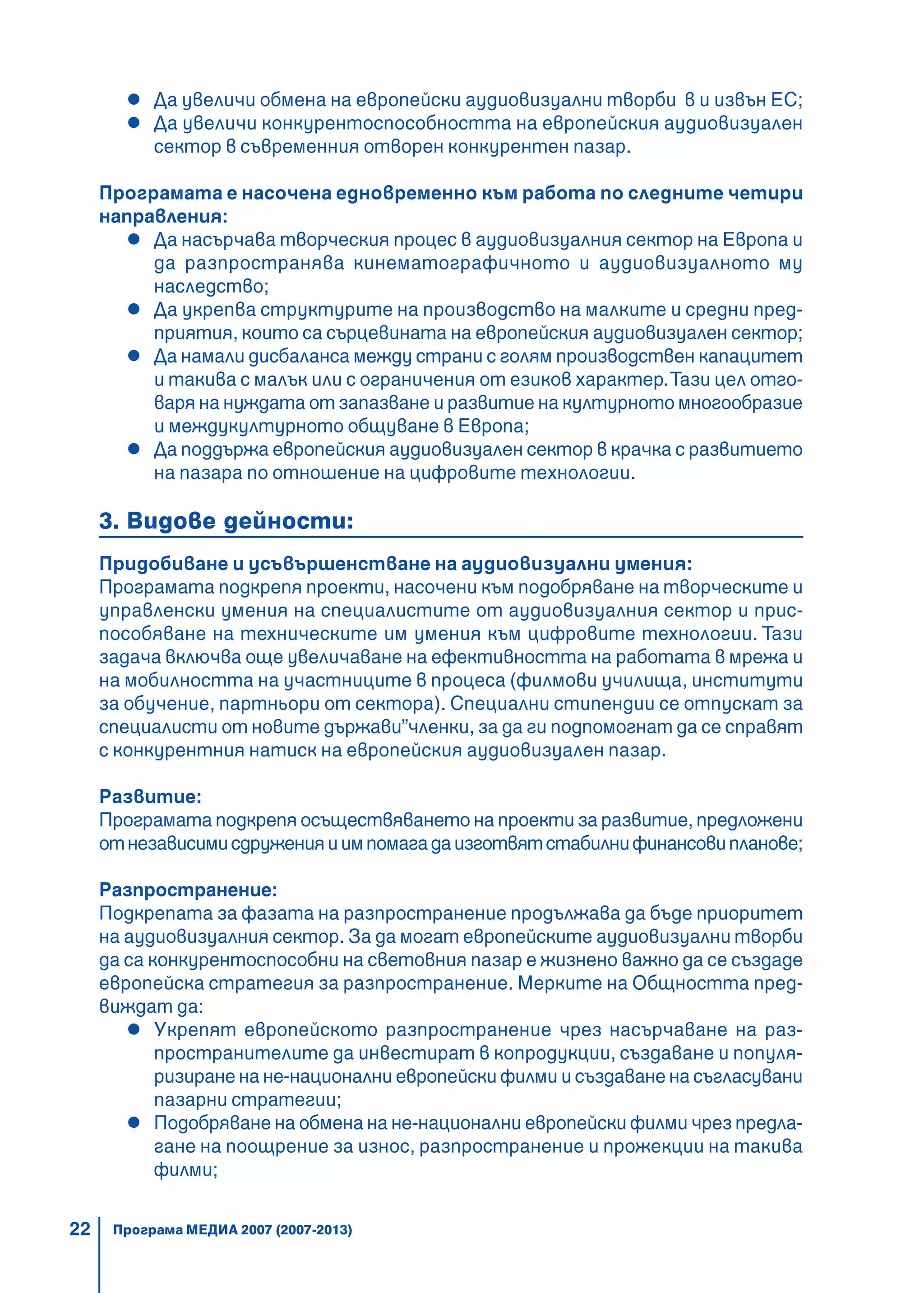 22
ÅÂÐÎÏÅÉÑÊÈ ÏÐÎÃÐÀÌÈ 2007 – 2013Да увеличи обмена на европейски аудиовизуални творби в и извън ЕС;
Да увеличи конкурентоспособността на европейския аудиовизуален
сектор в съвременния отворен конкурентен пазар.
Програмата е насочена едновременно към работа по следните четири
направления:
Да насърчава творческия процес в аудиовизуалния сектор на Европа и
да разпространява кинематографичното и аудиовизуалното му
наследство;
Да укрепва структурите на производство на малките и средни пред-
приятия, които са сърцевината на европейския аудиовизуален сектор;
Да намали дисбаланса между страни с голям производствен капацитет
и такива с малък или с ограничения от езиков характер.Тази цел отго-
варя на нуждата от запазване и развитие на културното многообразие
и междукултурното общуване в Европа;
Да поддържа европейския аудиовизуален сектор в крачка с развитието
на пазара по отношение на цифровите технологии.
3. Видове дейности:
Придобиване и усъвършенстване на аудиовизуални умения:
Програмата подкрепя проекти, насочени към подобряване на творческите и
управленски умения на специалистите от аудиовизуалния сектор и прис-
пособяване на техническите им умения към цифровите технологии. Тази
задача включва още увеличаване на ефективността на работата в мрежа и
на мобилността на участниците в процеса (филмови училища, институти
за обучение, партньори от сектора). Специални стипендии се отпускат за
специалисти от новите държави”членки, за да ги подпомогнат да се справят
с конкурентния натиск на европейския аудиовизуален пазар.
Развитие:
Програмата подкрепя осъществяването на проекти за развитие, предложени
отнезависимисдруженияиимпомагадаизготвятстабилнифинансовипланове;
Разпространение:
Подкрепата за фазата на разпространение продължава да бъде приоритет
на аудиовизуалния сектор. За да могат европейските аудиовизуални творби
да са конкурентоспособни на световния пазар е жизнено важно да се създаде
европейска стратегия за разпространение. Мерките на Общността пред-
виждат да:
Укрепят европейското разпространение чрез насърчаване на раз-
пространителите да инвестират в копродукции, създаване и популя-
ризиране на не-национални европейски филми и създаване на съгласувани
пазарни стратегии;
Подобряване на обмена на не-национални европейски филми чрез предла-
гане на поощрение за износ, разпространение и прожекции на такива
филми;
Програма МЕДИА 2007 (2007-2013)
 
