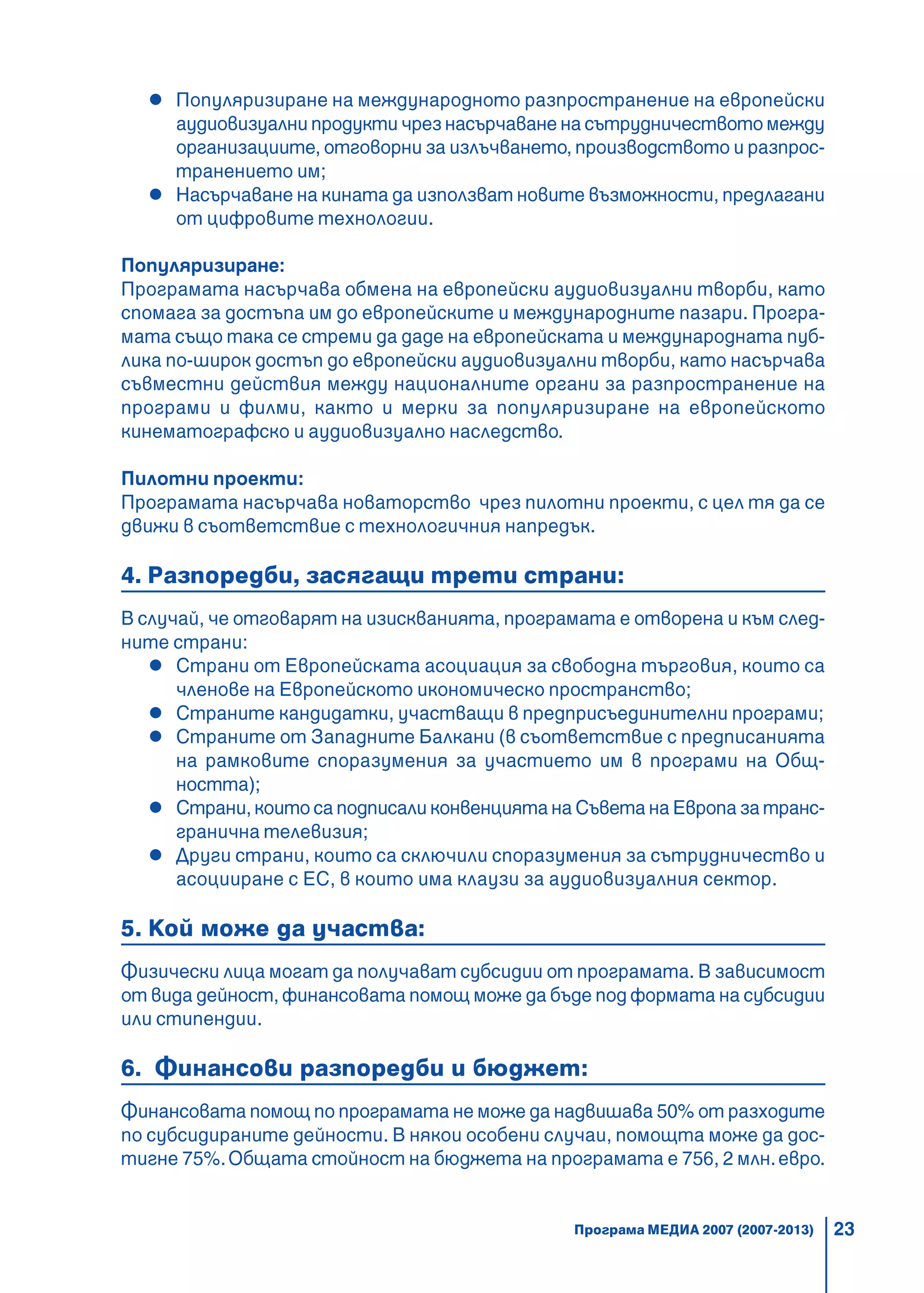 23
Популяризиране на международното разпространение на европейски
аудиовизуални продукти чрез насърчаване на сътрудничеството между
организациите, отговорни за излъчването, производството и разпрос-
транението им;
Насърчаване на кината да използват новите възможности, предлагани
от цифровите технологии.
Популяризиране:
Програмата насърчава обмена на европейски аудиовизуални творби, като
спомага за достъпа им до европейските и международните пазари. Програ-
мата също така се стреми да даде на европейската и международната пуб-
лика по-широк достъп до европейски аудиовизуални творби, като насърчава
съвместни действия между националните органи за разпространение на
програми и филми, както и мерки за популяризиране на европейското
кинематографско и аудиовизуално наследство.
Пилотни проекти:
Програмата насърчава новаторство чрез пилотни проекти, с цел тя да се
движи в съответствие с технологичния напредък.
4. Разпоредби, засягащи трети страни:
В случай, че отговарят на изискванията, програмата е отворена и към след-
ните страни:
Страни от Европейската асоциация за свободна търговия, които са
членове на Европейското икономическо пространство;
Страните кандидатки, участващи в предприсъединителни програми;
Страните от Западните Балкани (в съответствие с предписанията
на рамковите споразумения за участието им в програми на Общ-
ността);
Страни, които са подписали конвенцията на Съвета на Европа за транс-
гранична телевизия;
Други страни, които са сключили споразумения за сътрудничество и
асоцииране с ЕС, в които има клаузи за аудиовизуалния сектор.
5. Кой може да участва:
Физически лица могат да получават субсидии от програмата. В зависимост
от вида дейност, финансовата помощ може да бъде под формата на субсидии
или стипендии.
6. Финансови разпоредби и бюджет:
Финансовата помощ по програмата не може да надвишава 50% от разходите
по субсидираните дейности. В някои особени случаи, помощта може да дос-
тигне 75%.Общата стойност на бюджета на програмата е 756, 2 млн.евро.
Програма МЕДИА 2007 (2007-2013)
 