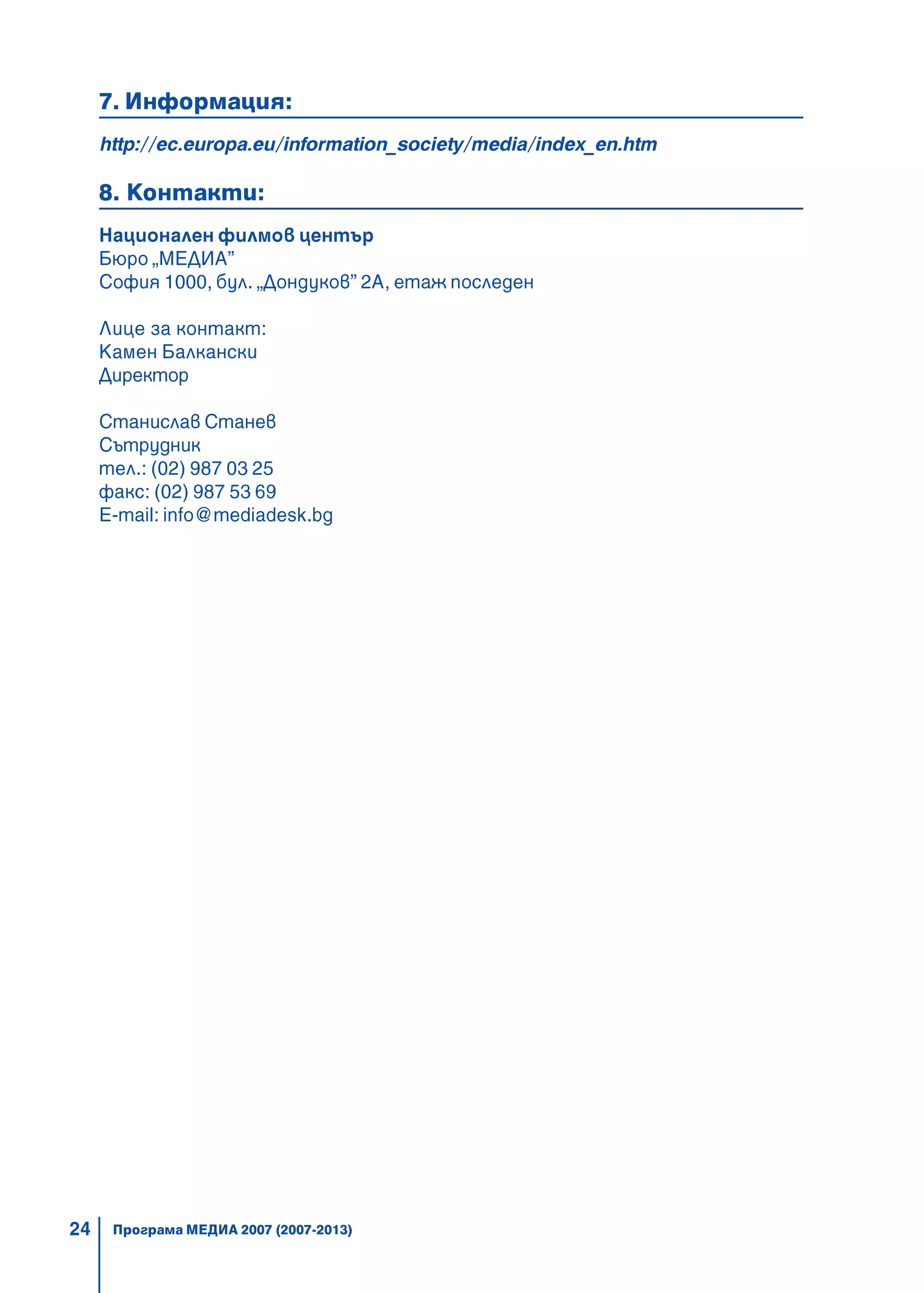 24
7. Информация:
http://ec.europa.eu/information_society/media/index_en.htm
8. Контакти:
Национален филмов център
Бюро „МЕДИА”
София 1000, бул. „Дондуков” 2А, етаж последен
Лице за контакт:
Камен Балкански
Директор
Станислав Станев
Сътрудник
тел.: (02) 987 03 25
факс: (02) 987 53 69
E-mail: info@mediadesk.bg
Програма МЕДИА 2007 (2007-2013)
 