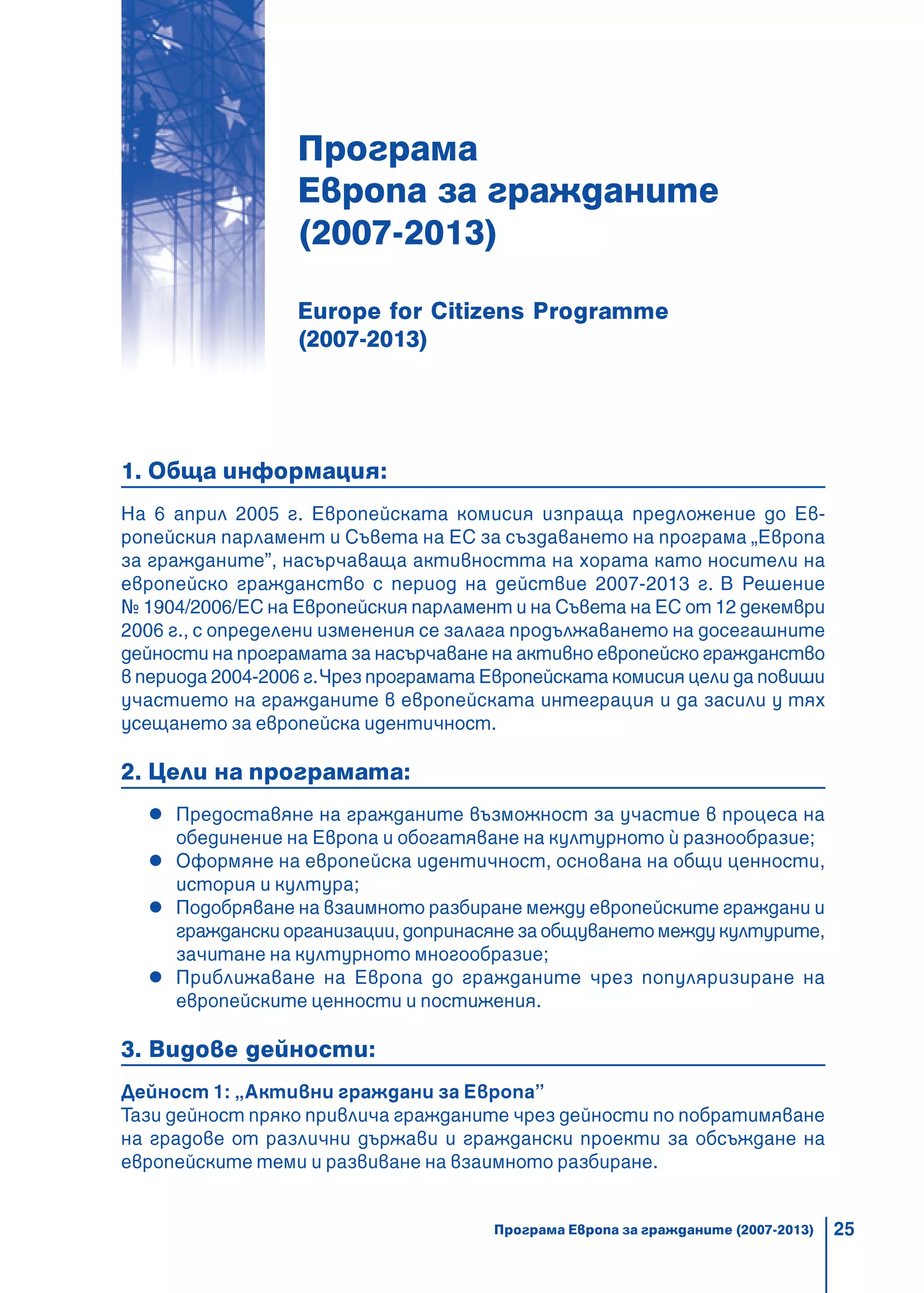 25
Програма
Европа за гражданите
(2007-2013)
Europe for Citizens Programme
(2007-2013)
1. Обща информация:
На 6 април 2005 г. Европейската комисия изпраща предложение до Ев-
ропейския парламент и Съвета на ЕС за създаването на програма „Европа
за гражданите”, насърчаваща активността на хората като носители на
европейско гражданство с период на действие 2007-2013 г. В Решение
№ 1904/2006/ЕС на Европейския парламент и на Съвета на ЕС от 12 декември
2006 г., с определени изменения се залага продължаването на досегашните
дейности на програмата за насърчаване на активно европейско гражданство
в периода 2004-2006 г.Чрез програмата Европейската комисия цели да повиши
участието на гражданите в европейската интеграция и да засили у тях
усещането за европейска идентичност.
2. Цели на програмата:
Предоставяне на гражданите възможност за участие в процеса на
обединение на Европа и обогатяване на културното є разнообразие;
Оформяне на европейска идентичност, основана на общи ценности,
история и култура;
Подобряване на взаимното разбиране между европейските граждани и
граждански организации, допринасяне за общуването между културите,
зачитане на културното многообразие;
Приближаване на Европа до гражданите чрез популяризиране на
европейските ценности и постижения.
3. Видове дейности:
Дейност 1: „Активни граждани за Европа”
Тази дейност пряко привлича гражданите чрез дейности по побратимяване
на градове от различни държави и граждански проекти за обсъждане на
европейските теми и развиване на взаимното разбиране.
Програма Европа за гражданите (2007-2013)
 