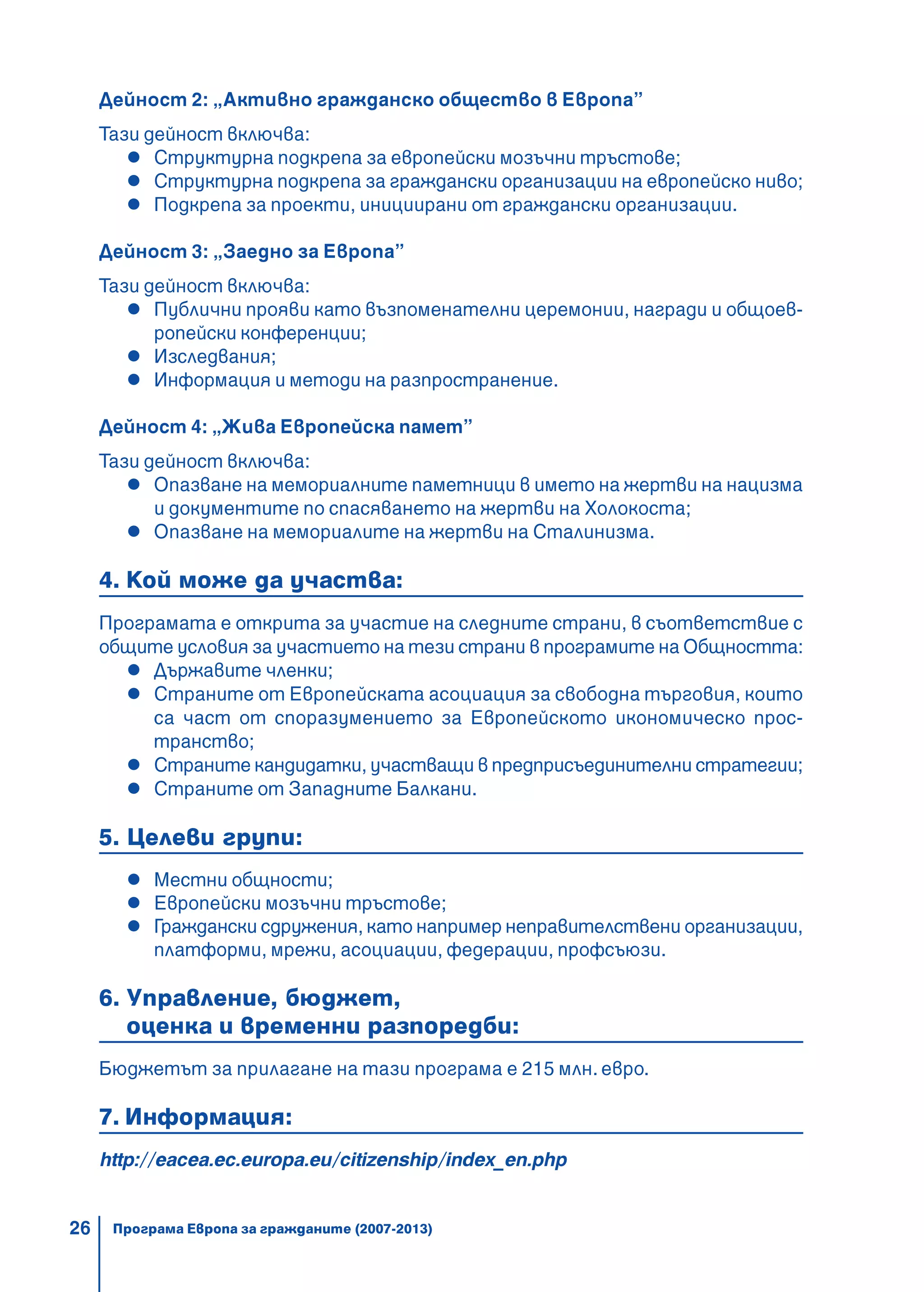 26
Дейност 2: „Активно гражданско общество в Европа”
Тази дейност включва:
Структурна подкрепа за европейски мозъчни тръстове;
Структурна подкрепа за граждански организации на европейско ниво;
Подкрепа за проекти, инициирани от граждански организации.
Дейност 3: „Заедно за Европа”
Тази дейност включва:
Публични прояви като възпоменателни церемонии, награди и общоев-
ропейски конференции;
Изследвания;
Информация и методи на разпространение.
Дейност 4: „Жива Европейска памет”
Тази дейност включва:
Опазване на мемориалните паметници в името на жертви на нацизма
и документите по спасяването на жертви на Холокоста;
Опазване на мемориалите на жертви на Сталинизма.
4. Кой може да участва:
Програмата е открита за участие на следните страни, в съответствие с
общите условия за участието на тези страни в програмите на Общността:
Държавите членки;
Страните от Европейската асоциация за свободна търговия, които
са част от споразумението за Европейското икономическо прос-
транство;
Страните кандидатки, участващи в предприсъединителни стратегии;
Страните от Западните Балкани.
5. Целеви групи:
Местни общности;
Европейски мозъчни тръстове;
Граждански сдружения, като например неправителствени организации,
платформи, мрежи, асоциации, федерации, профсъюзи.
6. Управление, бюджет,
оценка и временни разпоредби:
Бюджетът за прилагане на тази програма е 215 млн. евро.
7. Информация:
http://eacea.ec.europa.eu/citizenship/index_en.php
Програма Европа за гражданите (2007-2013)
 