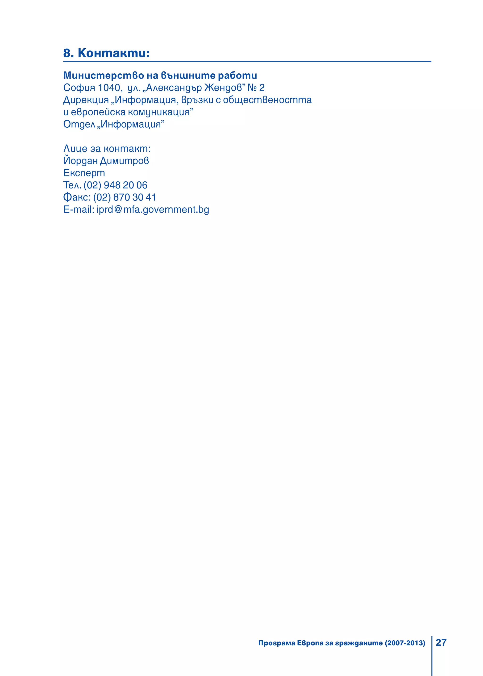 27
8. Контакти:
Министерство на външните работи
София 1040, ул. „Александър Жендов” № 2
Дирекция „Информация, връзки с обществеността
и европейска комуникация”
Отдел „Информация”
Лице за контакт:
Йордан Димитров
Експерт
Тел.(02) 948 20 06
Факс: (02) 870 30 41
E-mail: iprd@mfa.government.bg
Програма Европа за гражданите (2007-2013)
 
