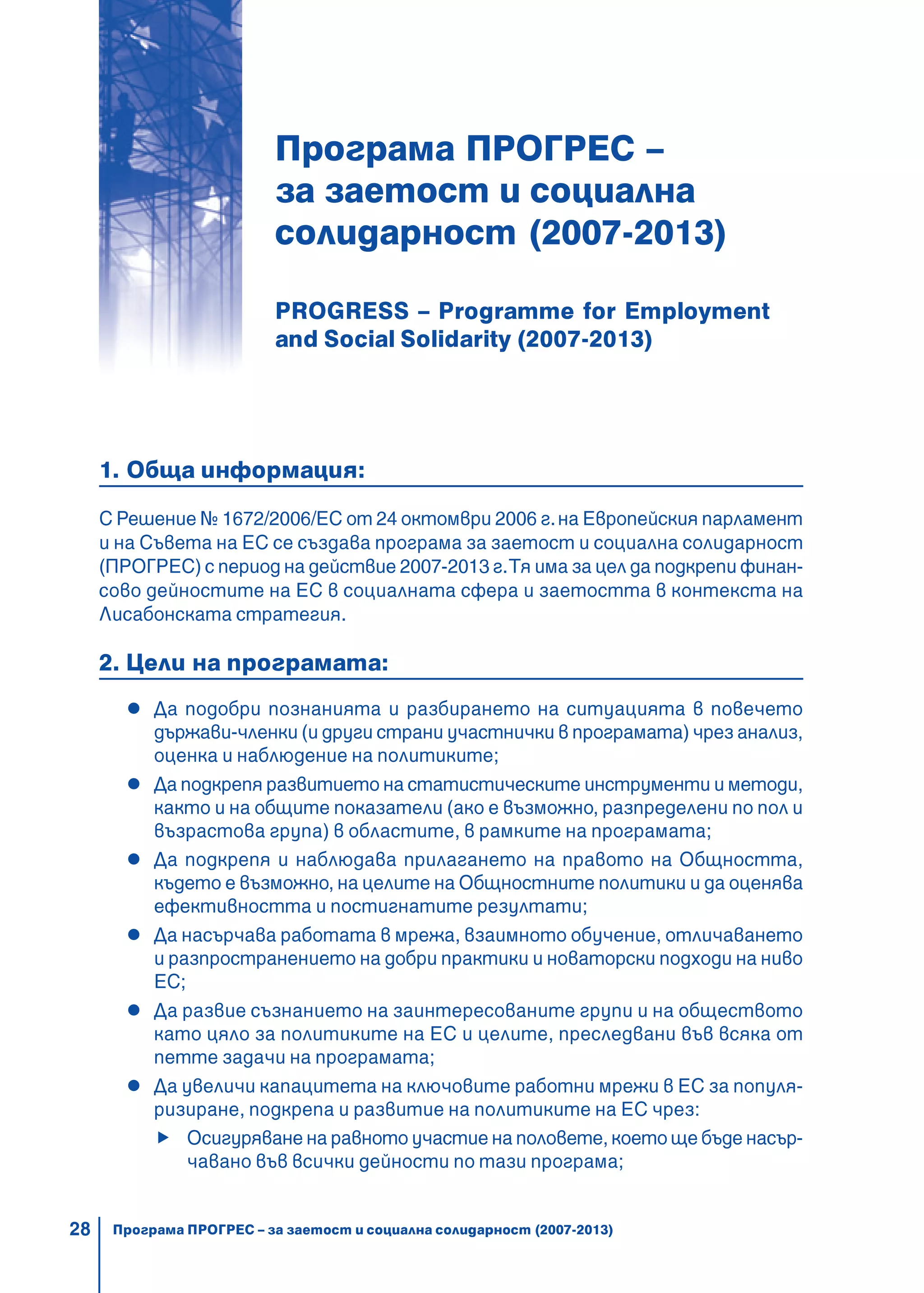 28
Програма ПРОГРЕС –
за заетост и социална
солидарност (2007-2013)
PROGRESS – Programme for Employment
and Social Solidarity (2007-2013)
1. Обща информация:
С Решение № 1672/2006/ЕС от 24 октомври 2006 г.на Европейския парламент
и на Съвета на ЕС се създава програма за заетост и социална солидарност
(ПРОГРЕС) с период на действие 2007-2013 г.Тя има за цел да подкрепи финан-
сово дейностите на ЕС в социалната сфера и заетостта в контекста на
Лисабонската стратегия.
2. Цели на програмата:
Да подобри познанията и разбирането на ситуацията в повечето
държави-членки (и други страни участнички в програмата) чрез анализ,
оценка и наблюдение на политиките;
Да подкрепя развитието на статистическите инструменти и методи,
както и на общите показатели (ако е възможно, разпределени по пол и
възрастова група) в областите, в рамките на програмата;
Да подкрепя и наблюдава прилагането на правото на Общността,
където е възможно, на целите на Общностните политики и да оценява
ефективността и постигнатите резултати;
Да насърчава работата в мрежа, взаимното обучение, отличаването
и разпространението на добри практики и новаторски подходи на ниво
ЕС;
Да развие съзнанието на заинтересованите групи и на обществото
като цяло за политиките на ЕС и целите, преследвани във всяка от
петте задачи на програмата;
Да увеличи капацитета на ключовите работни мрежи в ЕС за популя-
ризиране, подкрепа и развитие на политиките на ЕС чрез:
Осигуряване на равното участие на половете, което ще бъде насър-
чавано във всички дейности по тази програма;
Програма ПРОГРЕС – за заетост и социална солидарност (2007-2013)
 
