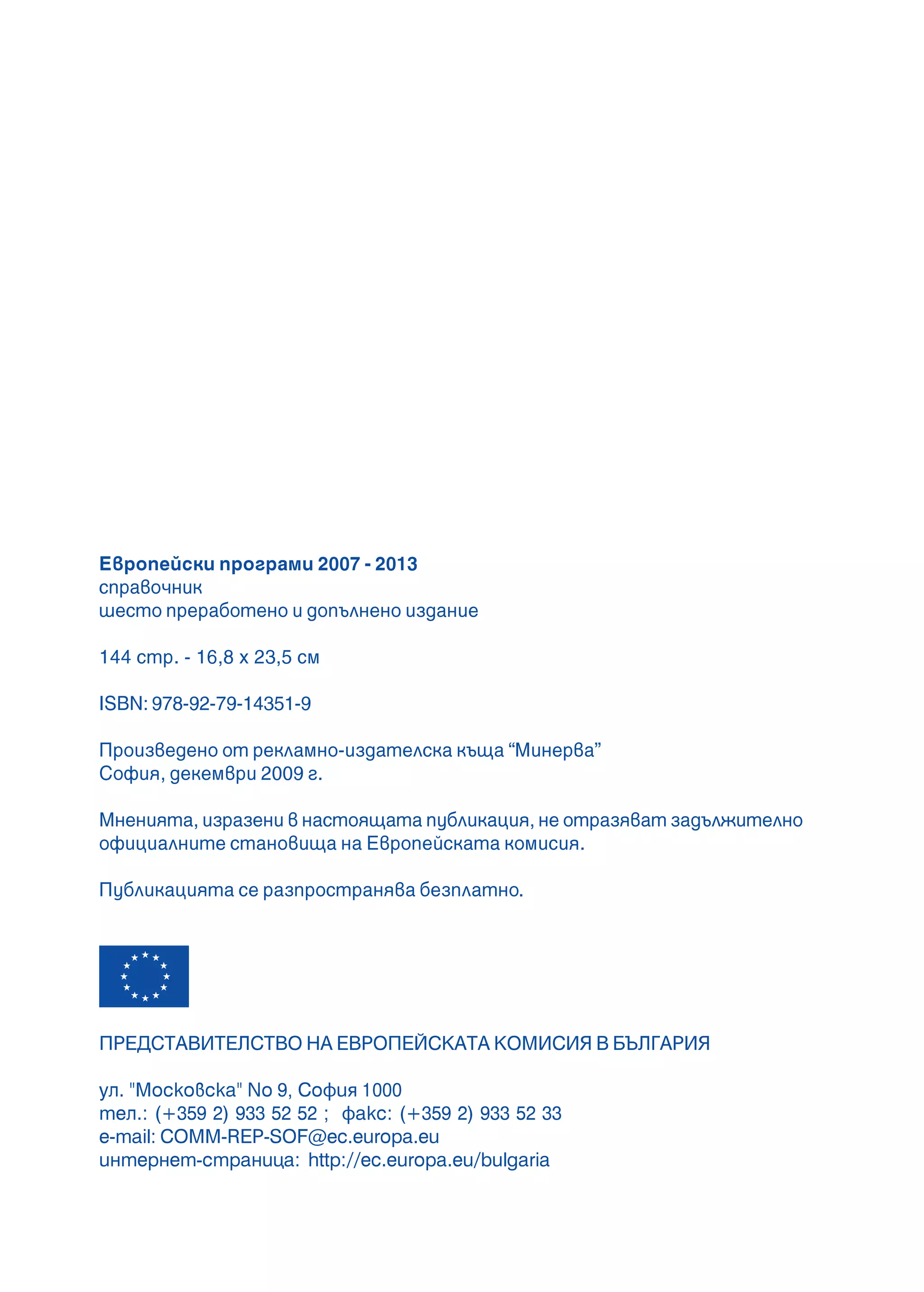 2
Европейски програми 2007 - 2013
справочник
шесто преработено и допълнено издание
144 стр. - 16,8 x 23,5 см
ISBN: 978-92-79-14351-9
Произведено от рекламно-издателска къща “Минерва”
София, декември 2009 г.
Мненията, изразени в настоящата публикация, не отразяват задължително
официалните становища на Европейската комисия.
Публикацията се разпространява безплатно.
ÏÐÅÄÑÒÀÂÈÒÅËÑÒÂÎ ÍÀ ÅÂÐÎÏÅÉÑÊÀÒÀ ÊÎÌÈÑÈß Â ÁÚËÃÀÐÈß
óë. "Ìîñêîâñêà" No 9, Ñîôèÿ 1000
òåë.: (+359 2) 933 52 52 ; ôàêñ: (+359 2) 933 52 33
e-mail: COMM-REP-SOF@ec.europa.eu
èíòåðíåò-ñòðàíèöà: http://ec.europa.eu/bulgaria
 