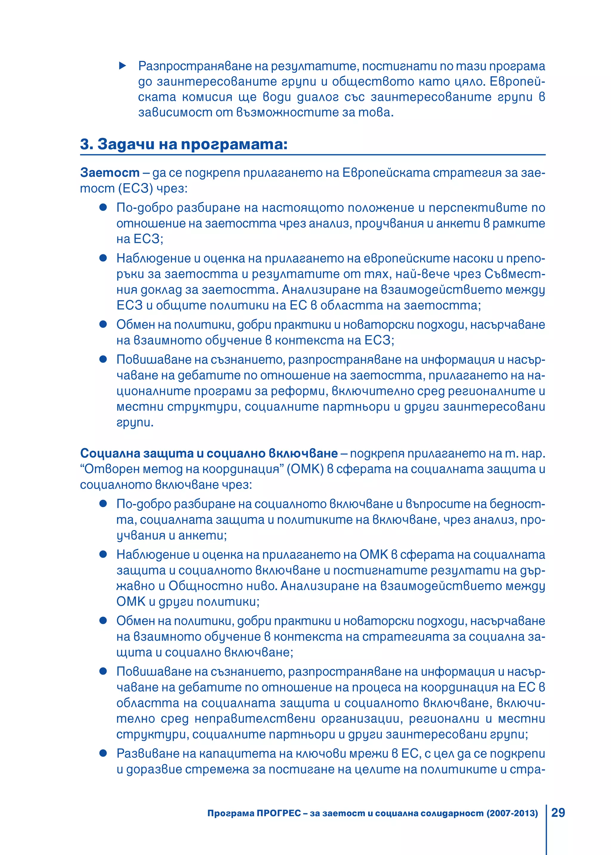 29
Разпространяване на резултатите, постигнати по тази програма
до заинтересованите групи и обществото като цяло. Европей-
ската комисия ще води диалог със заинтересованите групи в
зависимост от възможностите за това.
3. Задачи на програмата:
Заетост – да се подкрепя прилагането на Европейската стратегия за зае-
тост (ЕСЗ) чрез:
По-добро разбиране на настоящото положение и перспективите по
отношение на заетостта чрез анализ, проучвания и анкети в рамките
на ЕСЗ;
Наблюдение и оценка на прилагането на европейските насоки и препо-
ръки за заетостта и резултатите от тях, най-вече чрез Съвмест-
ния доклад за заетостта. Анализиране на взаимодействието между
ЕСЗ и общите политики на ЕС в областта на заетостта;
Обмен на политики, добри практики и новаторски подходи, насърчаване
на взаимното обучение в контекста на ЕСЗ;
Повишаване на съзнанието, разпространяване на информация и насър-
чаване на дебатите по отношение на заетостта, прилагането на на-
ционалните програми за реформи, включително сред регионалните и
местни структури, социалните партньори и други заинтересовани
групи.
Социална защита и социално включване – подкрепя прилагането на т. нар.
“Отворен метод на координация” (ОМК) в сферата на социалната защита и
социалното включване чрез:
По-добро разбиране на социалното включване и въпросите на бедност-
та, социалната защита и политиките на включване, чрез анализ, про-
учвания и анкети;
Наблюдение и оценка на прилагането на ОМК в сферата на социалната
защита и социалното включване и постигнатите резултати на дър-
жавно и Общностно ниво. Анализиране на взаимодействието между
ОМК и други политики;
Обмен на политики, добри практики и новаторски подходи, насърчаване
на взаимното обучение в контекста на стратегията за социална за-
щита и социално включване;
Повишаване на съзнанието, разпространяване на информация и насър-
чаване на дебатите по отношение на процеса на координация на ЕС в
областта на социалната защита и социалното включване, включи-
телно сред неправителствени организации, регионални и местни
структури, социалните партньори и други заинтересовани групи;
Развиване на капацитета на ключови мрежи в ЕС, с цел да се подкрепи
и доразвие стремежа за постигане на целите на политиките и стра-
Програма ПРОГРЕС – за заетост и социална солидарност (2007-2013)
 