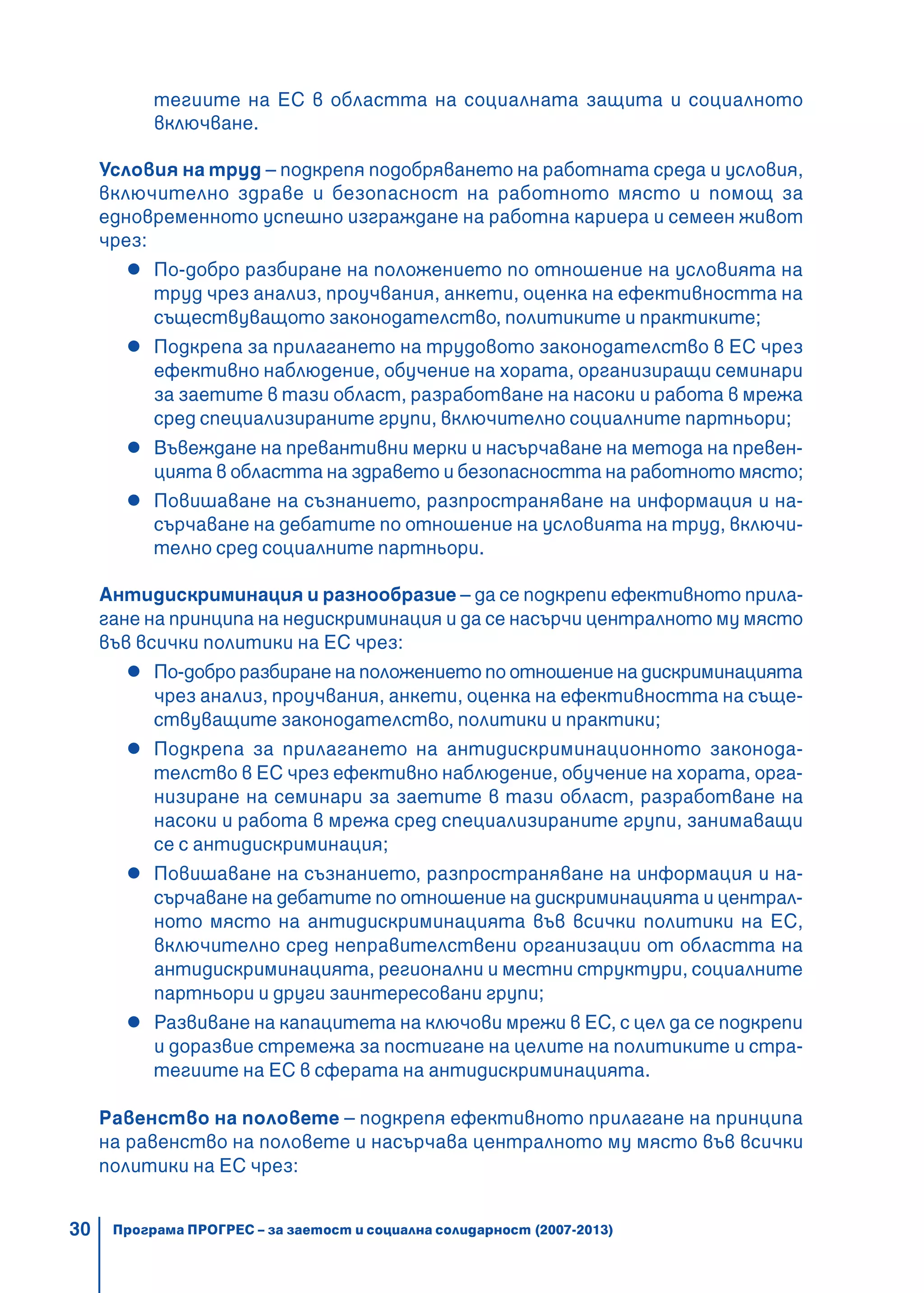 30
тегиите на ЕС в областта на социалната защита и социалното
включване.
Условия на труд – подкрепя подобряването на работната среда и условия,
включително здраве и безопасност на работното място и помощ за
едновременното успешно изграждане на работна кариера и семеен живот
чрез:
По-добро разбиране на положението по отношение на условията на
труд чрез анализ, проучвания, анкети, оценка на ефективността на
съществуващото законодателство, политиките и практиките;
Подкрепа за прилагането на трудовото законодателство в ЕС чрез
ефективно наблюдение, обучение на хората, организиращи семинари
за заетите в тази област, разработване на насоки и работа в мрежа
сред специализираните групи, включително социалните партньори;
Въвеждане на превантивни мерки и насърчаване на метода на превен-
цията в областта на здравето и безопасността на работното място;
Повишаване на съзнанието, разпространяване на информация и на-
сърчаване на дебатите по отношение на условията на труд, включи-
телно сред социалните партньори.
Антидискриминация и разнообразие – да се подкрепи ефективното прила-
гане на принципа на недискриминация и да се насърчи централното му място
във всички политики на ЕС чрез:
По-добро разбиране на положението по отношение на дискриминацията
чрез анализ, проучвания, анкети, оценка на ефективността на съще-
ствуващите законодателство, политики и практики;
Подкрепа за прилагането на антидискриминационното законода-
телство в ЕС чрез ефективно наблюдение, обучение на хората, орга-
низиране на семинари за заетите в тази област, разработване на
насоки и работа в мрежа сред специализираните групи, занимаващи
се с антидискриминация;
Повишаване на съзнанието, разпространяване на информация и на-
сърчаване на дебатите по отношение на дискриминацията и централ-
ното място на антидискриминацията във всички политики на ЕС,
включително сред неправителствени организации от областта на
антидискриминацията, регионални и местни структури, социалните
партньори и други заинтересовани групи;
Развиване на капацитета на ключови мрежи в ЕС, с цел да се подкрепи
и доразвие стремежа за постигане на целите на политиките и стра-
тегиите на ЕС в сферата на антидискриминацията.
Равенство на половете – подкрепя ефективното прилагане на принципа
на равенство на половете и насърчава централното му място във всички
политики на ЕС чрез:
Програма ПРОГРЕС – за заетост и социална солидарност (2007-2013)
 