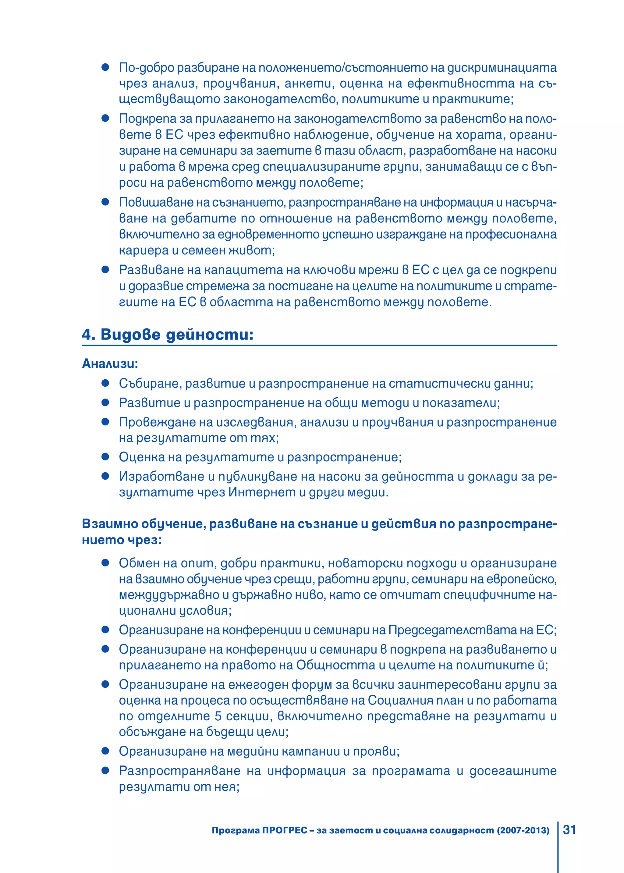 31
По-добро разбиране на положението/състоянието на дискриминацията
чрез анализ, проучвания, анкети, оценка на ефективността на съ-
ществуващото законодателство, политиките и практиките;
Подкрепа за прилагането на законодателството за равенство на поло-
вете в ЕС чрез ефективно наблюдение, обучение на хората, органи-
зиране на семинари за заетите в тази област, разработване на насоки
и работа в мрежа сред специализираните групи, занимаващи се с въп-
роси на равенството между половете;
Повишаване на съзнанието, разпространяване на информация и насърча-
ване на дебатите по отношение на равенството между половете,
включително за едновременното успешно изграждане на професионална
кариера и семеен живот;
Развиване на капацитета на ключови мрежи в ЕС с цел да се подкрепи
и доразвие стремежа за постигане на целите на политиките и страте-
гиите на ЕС в областта на равенството между половете.
4. Видове дейности:
Анализи:
Събиране, развитие и разпространение на статистически данни;
Развитие и разпространение на общи методи и показатели;
Провеждане на изследвания, анализи и проучвания и разпространение
на резултатите от тях;
Оценка на резултатите и разпространение;
Изработване и публикуване на насоки за дейността и доклади за ре-
зултатите чрез Интернет и други медии.
Взаимно обучение, развиване на съзнание и действия по разпростране-
нието чрез:
Обмен на опит, добри практики, новаторски подходи и организиране
на взаимно обучение чрез срещи, работни групи, семинари на европейско,
междудържавно и държавно ниво, като се отчитат специфичните на-
ционални условия;
Организиране на конференции и семинари на Председателствата на ЕС;
Организиране на конференции и семинари в подкрепа на развиването и
прилагането на правото на Общността и целите на политиките й;
Организиране на ежегоден форум за всички заинтересовани групи за
оценка на процеса по осъществяване на Социалния план и по работата
по отделните 5 секции, включително представяне на резултати и
обсъждане на бъдещи цели;
Организиране на медийни кампании и прояви;
Разпространяване на информация за програмата и досегашните
резултати от нея;
Програма ПРОГРЕС – за заетост и социална солидарност (2007-2013)
 