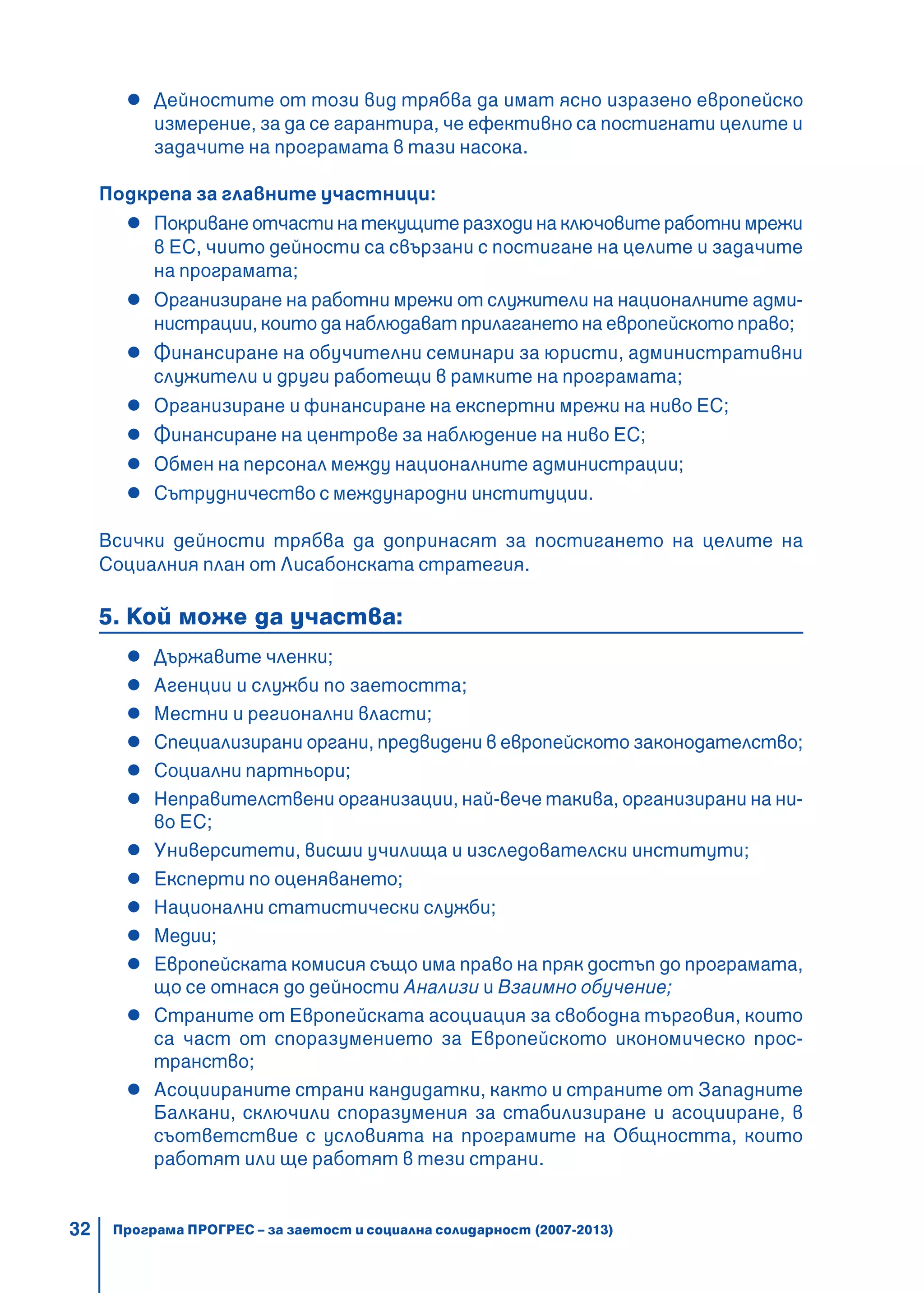 32
Дейностите от този вид трябва да имат ясно изразено европейско
измерение, за да се гарантира, че ефективно са постигнати целите и
задачите на програмата в тази насока.
Подкрепа за главните участници:
Покриване отчасти на текущите разходи на ключовите работни мрежи
в ЕС, чиито дейности са свързани с постигане на целите и задачите
на програмата;
Организиране на работни мрежи от служители на националните адми-
нистрации, които да наблюдават прилагането на европейското право;
Финансиране на обучителни семинари за юристи, административни
служители и други работещи в рамките на програмата;
Организиране и финансиране на експертни мрежи на ниво ЕС;
Финансиране на центрове за наблюдение на ниво ЕС;
Обмен на персонал между националните администрации;
Сътрудничество с международни институции.
Всички дейности трябва да допринасят за постигането на целите на
Социалния план от Лисабонската стратегия.
5. Кой може да участва:
Държавите членки;
Агенции и служби по заетостта;
Местни и регионални власти;
Специализирани органи, предвидени в европейското законодателство;
Социални партньори;
Неправителствени организации, най-вече такива, организирани на ни-
во ЕС;
Университети, висши училища и изследователски институти;
Експерти по оценяването;
Национални статистически служби;
Медии;
Европейската комисия също има право на пряк достъп до програмата,
що се отнася до дейности Анализи и Взаимно обучение;
Страните от Европейската асоциация за свободна търговия, които
са част от споразумението за Европейското икономическо прос-
транство;
Асоциираните страни кандидатки, както и страните от Западните
Балкани, сключили споразумения за стабилизиране и асоцииране, в
съответствие с условията на програмите на Общността, които
работят или ще работят в тези страни.
Програма ПРОГРЕС – за заетост и социална солидарност (2007-2013)
 