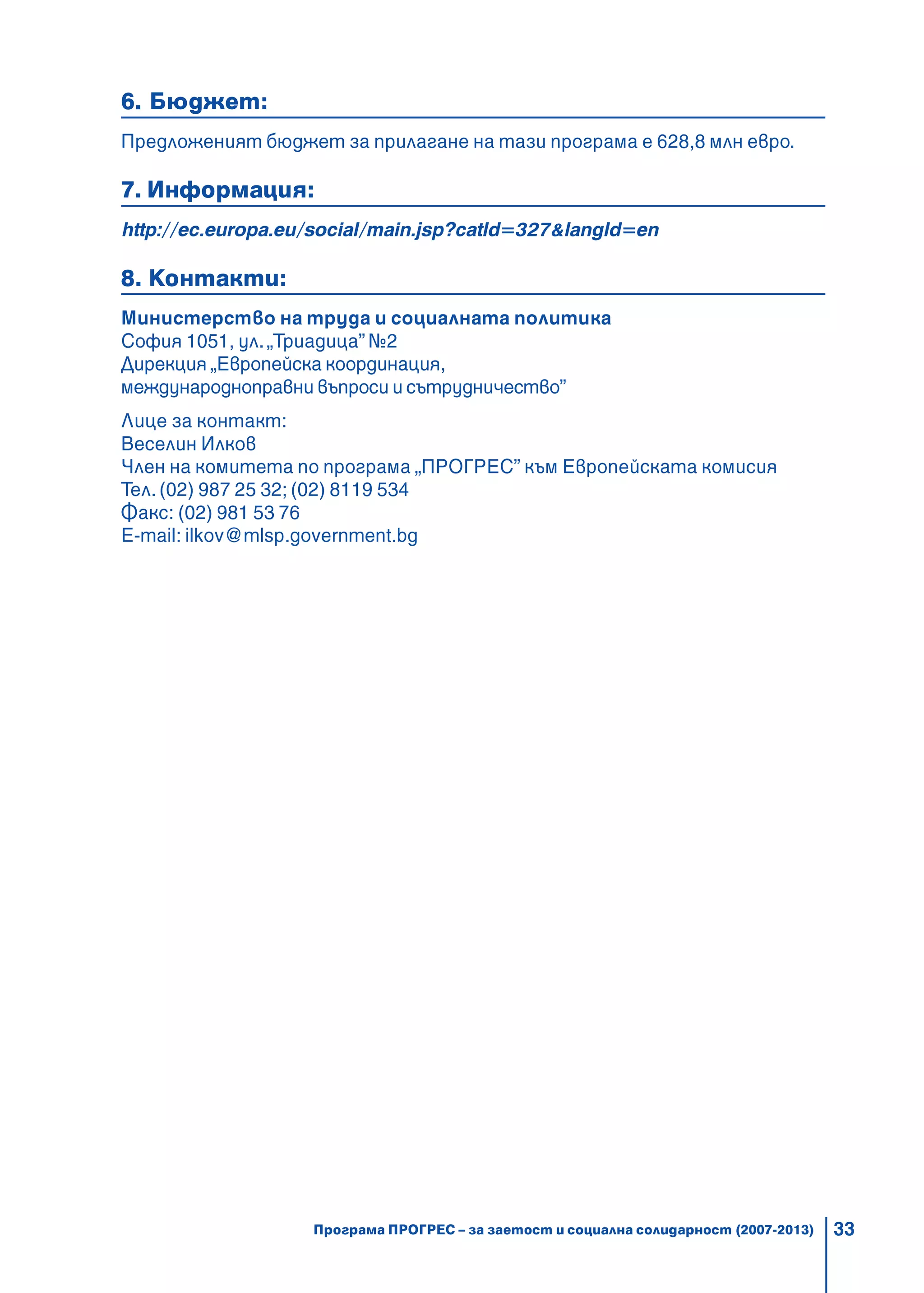 33
6. Бюджет:
Предложеният бюджет за прилагане на тази програма е 628,8 млн евро.
7. Информация:
http://ec.europa.eu/social/main.jsp?catId=327&langId=en
8. Контакти:
Министерство на труда и социалната политика
София 1051, ул.„Триадица” №2
Дирекция „Европейска координация,
международноправни въпроси и сътрудничество”
Лице за контакт:
Веселин Илков
Член на комитета по програма „ПРОГРЕС” към Европейската комисия
Тел. (02) 987 25 32; (02) 8119 534
Факс: (02) 981 53 76
E-mail: ilkov@mlsp.government.bg
Програма ПРОГРЕС – за заетост и социална солидарност (2007-2013)
 