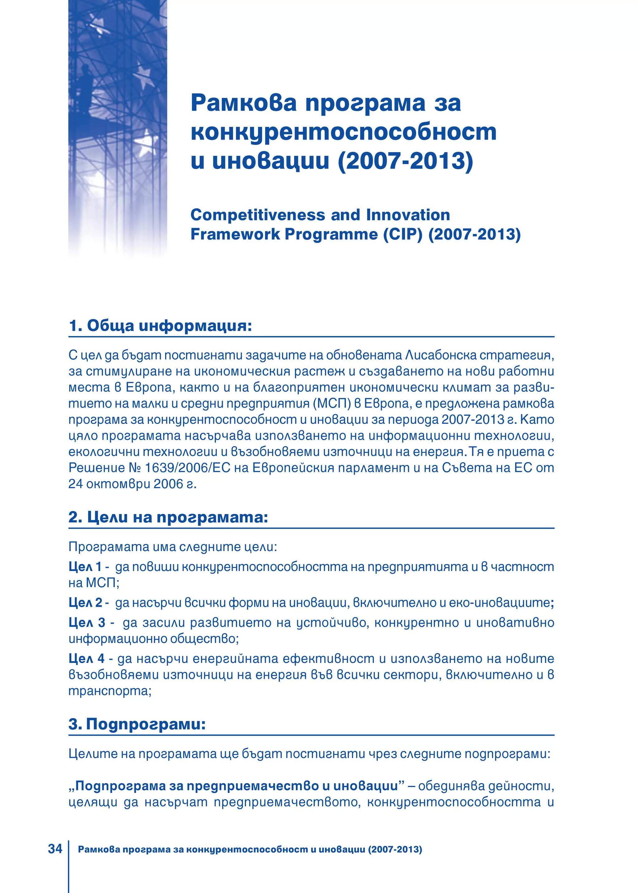 34
Рамкова програма за
конкурентоспособност
и иновации (2007-2013)
Competitiveness and Innovation
Framework Programme (CIP) (2007-2013)
1. Обща информация:
С цел да бъдат постигнати задачите на обновената Лисабонска стратегия,
за стимулиране на икономическия растеж и създаването на нови работни
места в Европа, както и на благоприятен икономически климат за разви-
тието на малки и средни предприятия (МСП) в Европа, е предложена рамкова
програма за конкурентоспособност и иновации за периода 2007-2013 г. Като
цяло програмата насърчава използването на информационни технологии,
екологични технологии и възобновяеми източници на енергия.Тя е приета с
Решение № 1639/2006/EС на Европейския парламент и на Съвета на ЕС от
24 октомври 2006 г.
2. Цели на програмата:
Програмата има следните цели:
Цел 1 - да повиши конкурентоспособността на предприятията и в частност
на МСП;
Цел 2 - да насърчи всички форми на иновации, включително и еко-иновациите;
Цел 3 - да засили развитието на устойчиво, конкурентно и иновативно
информационно общество;
Цел 4 - да насърчи енергийната ефективност и използването на новите
възобновяеми източници на енергия във всички сектори, включително и в
транспорта;
3. Подпрограми:
Целите на програмата ще бъдат постигнати чрез следните подпрограми:
„Подпрограма за предприемачество и иновации” – обединява дейности,
целящи да насърчат предприемачеството, конкурентоспособността и
Рамкова програма за конкурентоспособност и иновации (2007-2013)
 