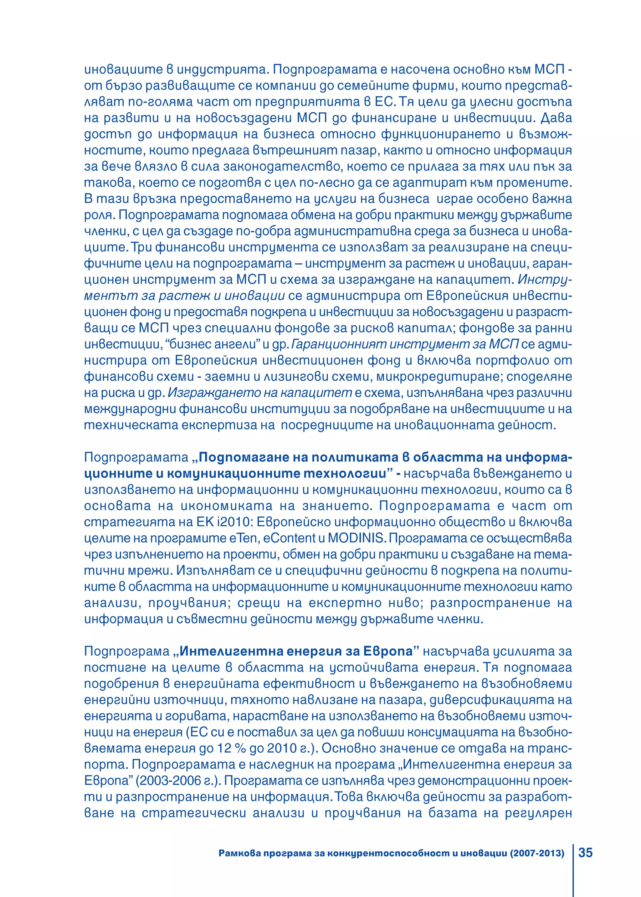 35
иновациите в индустрията. Подпрограмата е насочена основно към МСП -
от бързо развиващите се компании до семейните фирми, които представ-
ляват по-голяма част от предприятията в ЕС.Тя цели да улесни достъпа
на развити и на новосъздадени МСП до финансиране и инвестиции. Дава
достъп до информация на бизнеса относно функционирането и възмож-
ностите, които предлага вътрешният пазар, както и относно информация
за вече влязло в сила законодателство, което се прилага за тях или пък за
такова, което се подготвя с цел по-лесно да се адаптират към промените.
В тази връзка предоставянето на услуги на бизнеса играе особено важна
роля. Подпрограмата подпомага обмена на добри практики между държавите
членки, с цел да създаде по-добра административна среда за бизнеса и инова-
циите.Три финансови инструмента се използват за реализиране на специ-
фичните цели на подпрограмата – инструмент за растеж и иновации, гаран-
ционен инструмент за МСП и схема за изграждане на капацитет. Инстру-
ментът за растеж и иновации се администрира от Европейския инвести-
ционен фонд и предоставя подкрепа и инвестиции за новосъздадени и разраст-
ващи се МСП чрез специални фондове за рисков капитал; фондове за ранни
инвестиции,“бизнес ангели”и др.Гаранционният инструмент за МСП се адми-
нистрира от Европейския инвестиционен фонд и включва портфолио от
финансови схеми - заемни и лизингови схеми, микрокредитиране; споделяне
на риска и др. Изграждането на капацитет е схема, изпълнявана чрез различни
международни финансови институции за подобряване на инвестициите и на
техническата експертиза на посредниците на иновационната дейност.
Подпрограмата „Подпомагане на политиката в областта на информа-
ционните и комуникационните технологии” - насърчава въвеждането и
използването на информационни и комуникационни технологии, които са в
основата на икономиката на знанието. Подпрограмата е част от
стратегията на ЕК i2010: Европейско информационно общество и включва
целите на програмите eTen, eContent и MODINIS.Програмата се осъществява
чрез изпълнението на проекти, обмен на добри практики и създаване на тема-
тични мрежи. Изпълняват се и специфични дейности в подкрепа на полити-
ките в областта на информационните и комуникационните технологии като
анализи, проучвания; срещи на експертно ниво; разпространение на
информация и съвместни дейности между държавите членки.
Подпрограма „Интелигентна енергия за Европа” насърчава усилията за
постигне на целите в областта на устойчивата енергия. Тя подпомага
подобрения в енергийната ефективност и въвеждането на възобновяеми
енергийни източници, тяхното навлизане на пазара, диверсификацията на
енергията и горивата, нарастване на използването на възобновяеми източ-
ници на енергия (ЕС си е поставил за цел да повиши консумацията на възобно-
вяемата енергия до 12 % до 2010 г.). Основно значение се отдава на транс-
порта. Подпрограмата е наследник на програма „Интелигентна енергия за
Европа” (2003-2006 г.). Програмата се изпълнява чрез демонстрационни проек-
ти и разпространение на информация.Това включва дейности за разработ-
ване на стратегически анализи и проучвания на базата на регулярен
Рамкова програма за конкурентоспособност и иновации (2007-2013)
 
