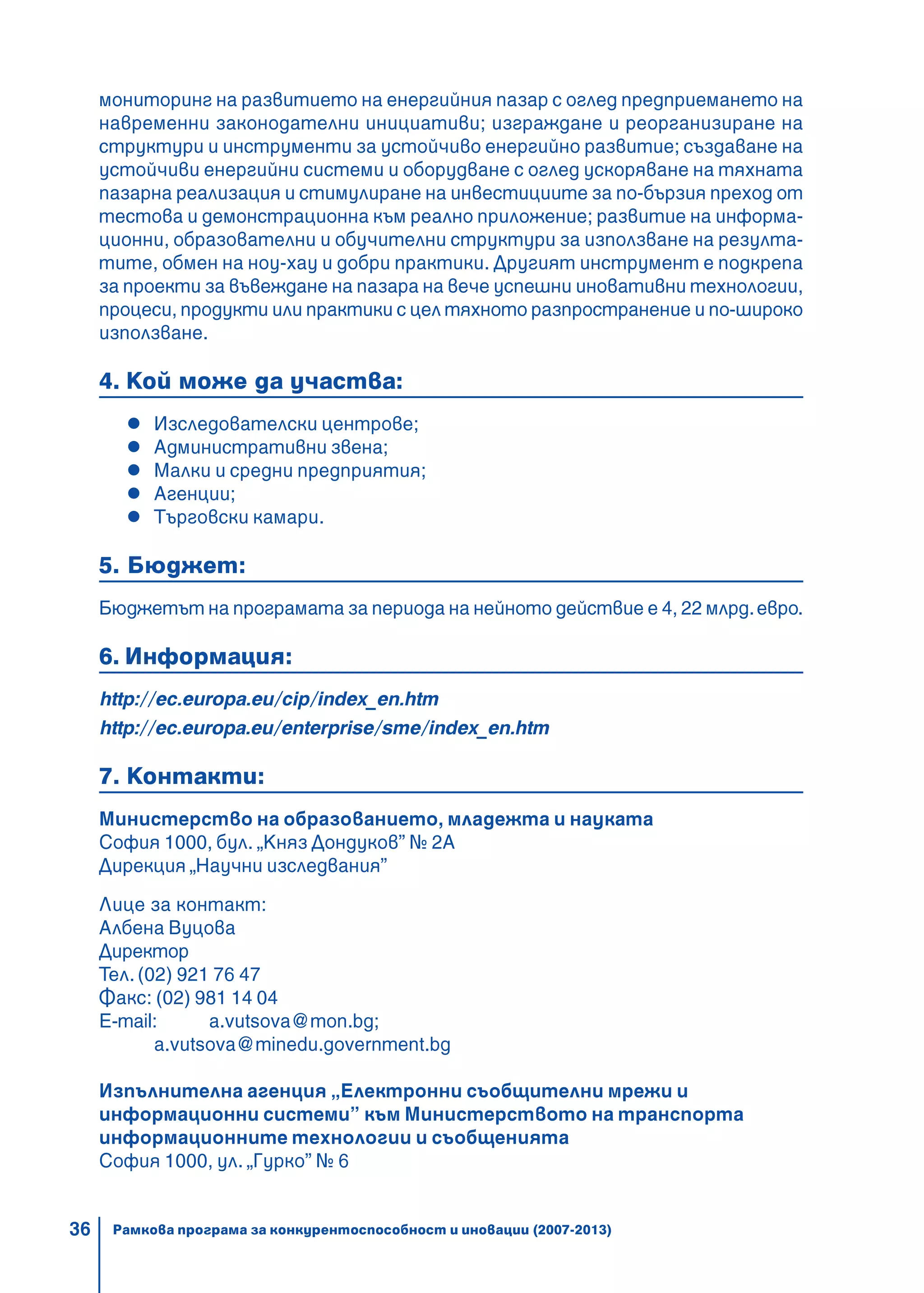 36
мониторинг на развитието на енергийния пазар с оглед предприемането на
навременни законодателни инициативи; изграждане и реорганизиране на
структури и инструменти за устойчиво енергийно развитие; създаване на
устойчиви енергийни системи и оборудване с оглед ускоряване на тяхната
пазарна реализация и стимулиране на инвестициите за по-бързия преход от
тестова и демонстрационна към реално приложение; развитие на информа-
ционни, образователни и обучителни структури за използване на резулта-
тите, обмен на ноу-хау и добри практики. Другият инструмент е подкрепа
за проекти за въвеждане на пазара на вече успешни иновативни технологии,
процеси, продукти или практики с цел тяхното разпространение и по-широко
използване.
4. Кой може да участва:
Изследователски центрове;
Административни звена;
Малки и средни предприятия;
Агенции;
Търговски камари.
5. Бюджет:
Бюджетът на програмата за периода на нейното действие е 4, 22 млрд.евро.
6. Информация:
http://ec.europa.eu/cip/index_en.htm
http://ec.europa.eu/enterprise/sme/index_en.htm
7. Контакти:
Министерство на образованието, младежта и науката
София 1000, бул. „Княз Дондуков” № 2A
Дирекция „Научни изследвания”
Лице за контакт:
Албена Вуцова
Директор
Тел. (02) 921 76 47
Факс: (02) 981 14 04
E-mail: a.vutsova@mon.bg;
a.vutsova@minedu.government.bg
Изпълнителна агенция „Електронни съобщителни мрежи и
информационни системи” към Министерството на транспорта
информационните технологии и съобщенията
София 1000, ул. „Гурко” № 6
Рамкова програма за конкурентоспособност и иновации (2007-2013)
 