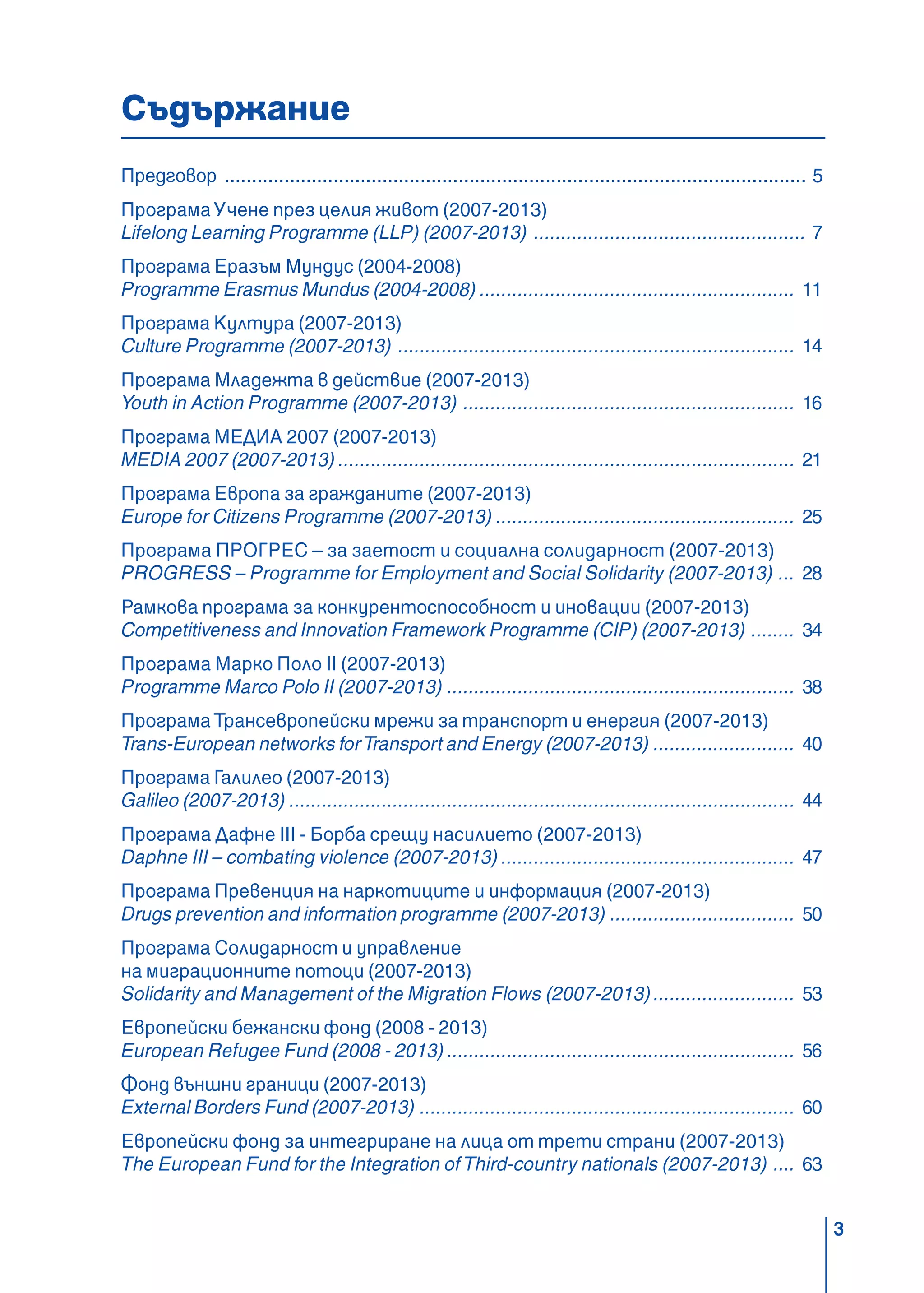 3
Съдържание
Предговор ........................................................................................................... 5
ПрограмаУчене през целия живот (2007-2013)
Lifelong Lеаrning Programme (LLP) (2007-2013) .................................................. 7
Програма Еразъм Мундус (2004-2008)
Programme Erasmus Mundus (2004-2008) .......................................................... 11
Програма Култура (2007-2013)
Culture Programme (2007-2013) ......................................................................... 14
Програма Младежта в действие (2007-2013)
Youth in Action Programme (2007-2013) ............................................................. 16
Програма МЕДИА 2007 (2007-2013)
MEDIA 2007 (2007-2013) .................................................................................... 21
Програма Европа за гражданите (2007-2013)
Europe for Citizens Programme (2007-2013) ....................................................... 25
Програма ПРОГРЕС – за заетост и социална солидарност (2007-2013)
PROGRESS – Programme for Employment and Social Solidarity (2007-2013) ... 28
Рамкова програма за конкурентоспособност и иновации (2007-2013)
Competitiveness and Innovation Framework Programme (CIP) (2007-2013) ........ 34
Програма Марко Поло II (2007-2013)
Programme Marco Polo II (2007-2013) ................................................................ 38
ПрограмаТрансевропейски мрежи за транспорт и енергия (2007-2013)
Trans-European networks forTransport and Energy (2007-2013) .......................... 40
Програма Галилео (2007-2013)
Galileo (2007-2013) ............................................................................................. 44
Програма Дафне III - Борба срещу насилието (2007-2013)
Daphne III – combating violence (2007-2013) ...................................................... 47
Програма Превенция на наркотиците и информация (2007-2013)
Drugs prevention and information programme (2007-2013) .................................. 50
Програма Солидарност и управление
на миграционните потоци (2007-2013)
Solidarity and Management of the Migration Flows (2007-2013).......................... 53
Европейски бежански фонд (2008 - 2013)
European Refugee Fund (2008 - 2013) ................................................................ 56
Фонд външни граници (2007-2013)
External Borders Fund (2007-2013) ..................................................................... 60
Европейски фонд за интегриране на лица от трети страни (2007-2013)
The European Fund for the Integration of Third-country nationals (2007-2013) .... 63
 