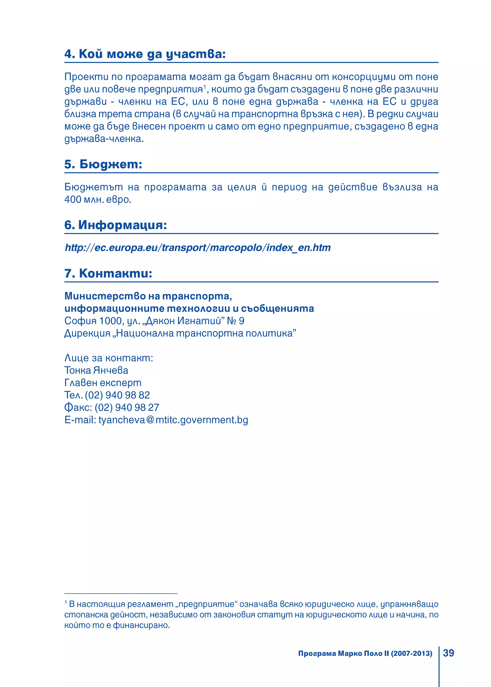 39
4. Кой може да участва:
Проекти по програмата могат да бъдат внасяни от консорциуми от поне
две или повече предприятия1
, които да бъдат създадени в поне две различни
държави - членки на ЕС, или в поне една държава - членка на ЕС и друга
близка трета страна (в случай на транспортна връзка с нея). В редки случаи
може да бъде внесен проект и само от едно предприятие, създадено в една
държава-членка.
5. Бюджет:
Бюджетът на програмата за целия й период на действие възлиза на
400 млн. евро.
6. Информация:
http://ec.europa.eu/transport/marcopolo/index_en.htm
7. Контакти:
Министерство на транспорта,
информационните технологии и съобщенията
София 1000, ул. „Дякон Игнатий” № 9
Дирекция „Национална транспортна политика”
Лице за контакт:
Тонка Янчева
Главен експерт
Тел.(02) 940 98 82
Факс: (02) 940 98 27
E-mail: tyancheva@mtitc.government.bg
1
В настоящия регламент „предприятие“ означава всяко юридическо лице, упражняващо
стопанска дейност, независимо от законовия статут на юридическото лице и начина, по
който то е финансирано.
Програма Марко Поло II (2007-2013)
 
