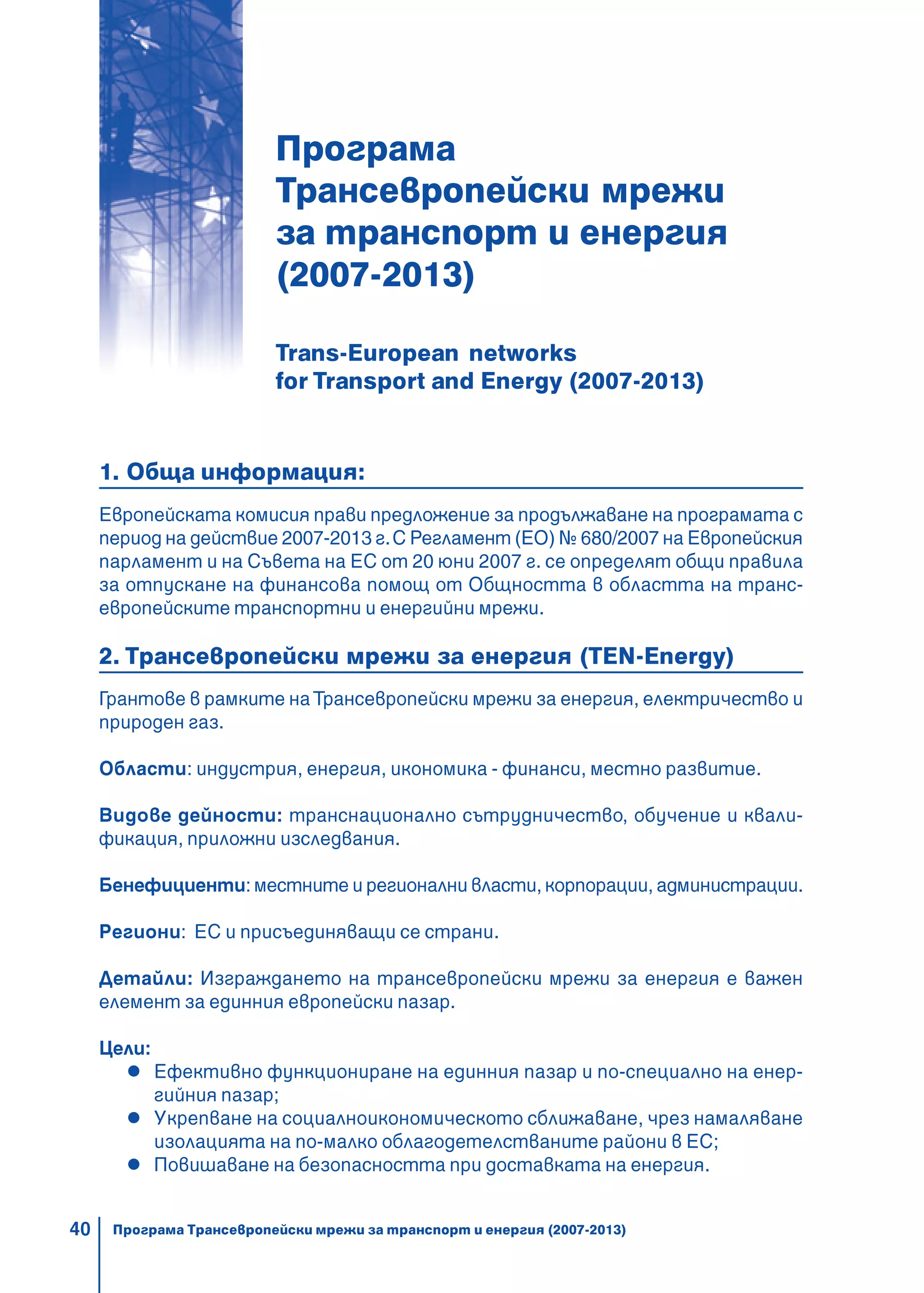 40
Програма
Трансевропейски мрежи
за транспорт и енергия
(2007-2013)
Trans-European networks
for Transport and Energy (2007-2013)
1. Обща информация:
Европейската комисия прави предложение за продължаване на програмата с
период на действие 2007-2013 г.С Регламент (ЕО) № 680/2007 на Европейския
парламент и на Съвета на ЕС от 20 юни 2007 г. се определят общи правила
за отпускане на финансова помощ от Общността в областта на транс-
европейските транспортни и енергийни мрежи.
2. Трансевропейски мрежи за енергия (TEN-Energy)
Грантове в рамките наТрансевропейски мрежи за енергия, електричество и
природен газ.
Области: индустрия, енергия, икономика - финанси, местно развитие.
Видове дейности: транснационално сътрудничество, обучение и квали-
фикация, приложни изследвания.
Бенефициенти: местните и регионални власти, корпорации, администрации.
Региони: ЕС и присъединяващи се страни.
Детайли: Изграждането на трансевропейски мрежи за енергия е важен
елемент за единния европейски пазар.
Цели:
Ефективно функциониране на единния пазар и по-специално на енер-
гийния пазар;
Укрепване на социалноикономическото сближаване, чрез намаляване
изолацията на по-малко облагодетелстваните райони в ЕС;
Повишаване на безопасността при доставката на енергия.
Програма Трансевропейски мрежи за транспорт и енергия (2007-2013)
 