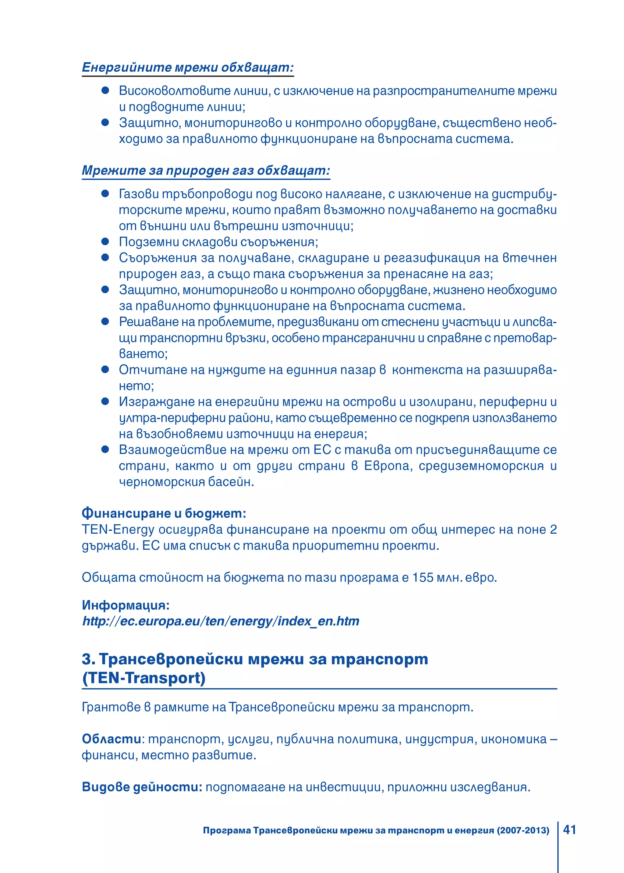 41
Енергийните мрежи обхващат:
Високоволтовите линии, с изключение на разпространителните мрежи
и подводните линии;
Защитно, мониторингово и контролно оборудване, съществено необ-
ходимо за правилното функциониране на въпросната система.
Мрежите за природен газ обхващат:
Газови тръбопроводи под високо налягане, с изключение на дистрибу-
торските мрежи, които правят възможно получаването на доставки
от външни или вътрешни източници;
Подземни складови съоръжения;
Съоръжения за получаване, складиране и регазификация на втечнен
природен газ, а също така съоръжения за пренасяне на газ;
Защитно, мониторингово и контролно оборудване, жизнено необходимо
за правилното функциониране на въпросната система.
Решаване на проблемите, предизвикани от стеснени участъци и липсва-
щи транспортни връзки, особено трансгранични и справяне с претовар-
ването;
Отчитане на нуждите на единния пазар в контекста на разширява-
нето;
Изграждане на енергийни мрежи на острови и изолирани, периферни и
ултра-периферни райони, като същевременно се подкрепя използването
на възобновяеми източници на енергия;
Взаимодействие на мрежи от ЕС с такива от присъединяващите се
страни, както и от други страни в Европа, средиземноморския и
черноморския басейн.
Финансиране и бюджет:
TEN-Energy осигурява финансиране на проекти от общ интерес на поне 2
държави. ЕС има списък с такива приоритетни проекти.
Общата стойност на бюджета по тази програма е 155 млн. евро.
Информация:
http://ec.europa.eu/ten/energy/index_en.htm
3. Трансевропейски мрежи за транспорт
(TEN-Transport)
Грантове в рамките на Трансевропейски мрежи за транспорт.
Области: транспорт, услуги, публична политика, индустрия, икономика –
финанси, местно развитие.
Видове дейности: подпомагане на инвестиции, приложни изследвания.
Програма Трансевропейски мрежи за транспорт и енергия (2007-2013)
 