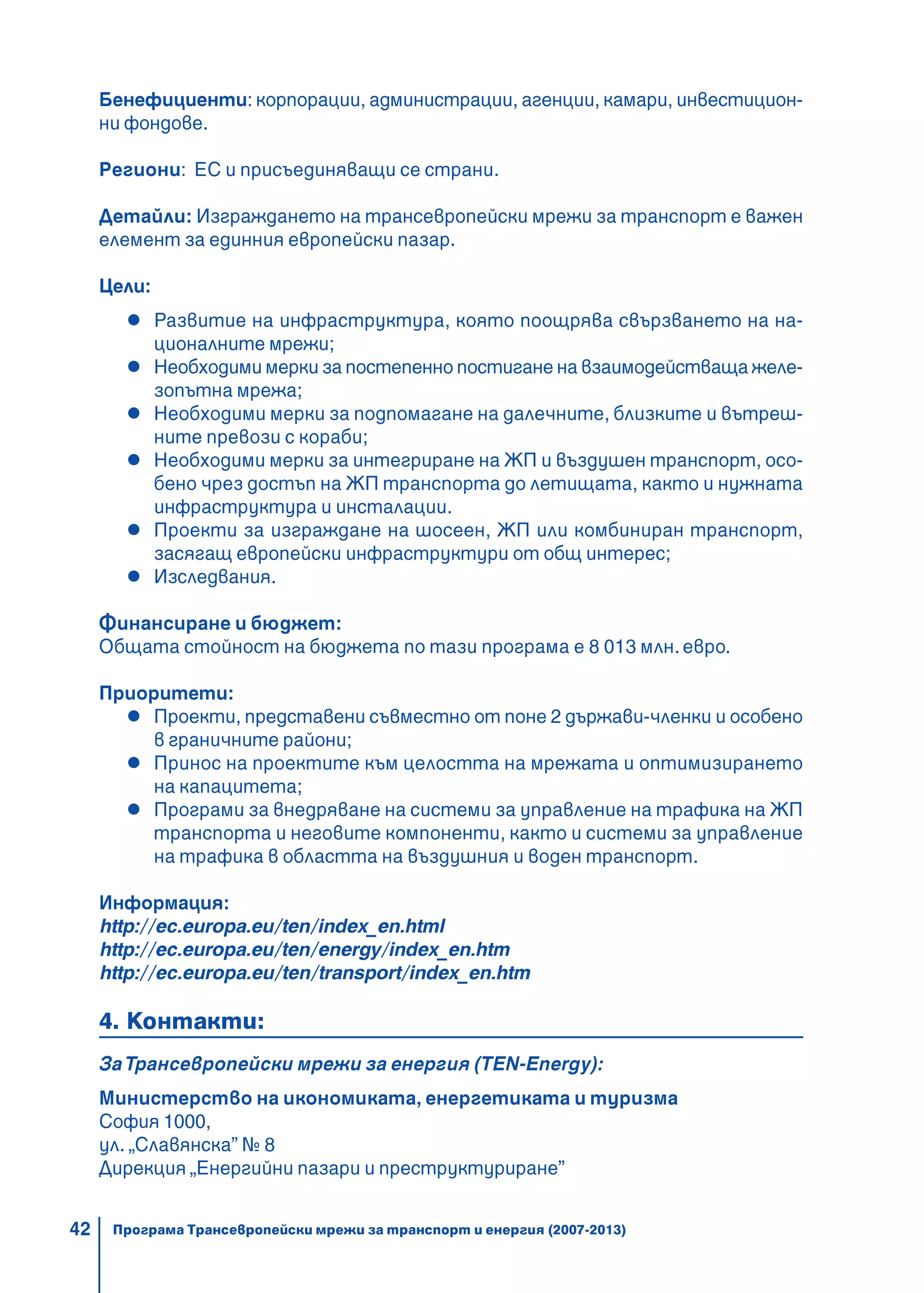 42
Бенефициенти: корпорации, администрации, агенции, камари, инвестицион-
ни фондове.
Региони: ЕС и присъединяващи се страни.
Детайли: Изграждането на трансевропейски мрежи за транспорт е важен
елемент за единния европейски пазар.
Цели:
Развитие на инфраструктура, която поощрява свързването на на-
ционалните мрежи;
Необходими мерки за постепенно постигане на взаимодействаща желе-
зопътна мрежа;
Необходими мерки за подпомагане на далечните, близките и вътреш-
ните превози с кораби;
Необходими мерки за интегриране на ЖП и въздушен транспорт, осо-
бено чрез достъп на ЖП транспорта до летищата, както и нужната
инфраструктура и инсталации.
Проекти за изграждане на шосеен, ЖП или комбиниран транспорт,
засягащ европейски инфраструктури от общ интерес;
Изследвания.
Финансиране и бюджет:
Общата стойност на бюджета по тази програма е 8 013 млн. евро.
Приоритети:
Проекти, представени съвместно от поне 2 държави-членки и особено
в граничните райони;
Принос на проектите към целостта на мрежата и оптимизирането
на капацитета;
Програми за внедряване на системи за управление на трафика на ЖП
транспорта и неговите компоненти, както и системи за управление
на трафика в областта на въздушния и воден транспорт.
Информация:
http://ec.europa.eu/ten/index_en.html
http://ec.europa.eu/ten/energy/index_en.htm
http://ec.europa.eu/ten/transport/index_en.htm
4. Контакти:
ЗаТрансевропейски мрежи за енергия (TEN-Energy):
Министерство на икономиката, енергетиката и туризма
София 1000,
ул. „Славянска” № 8
Дирекция „Енергийни пазари и преструктуриране”
Програма Трансевропейски мрежи за транспорт и енергия (2007-2013)
 