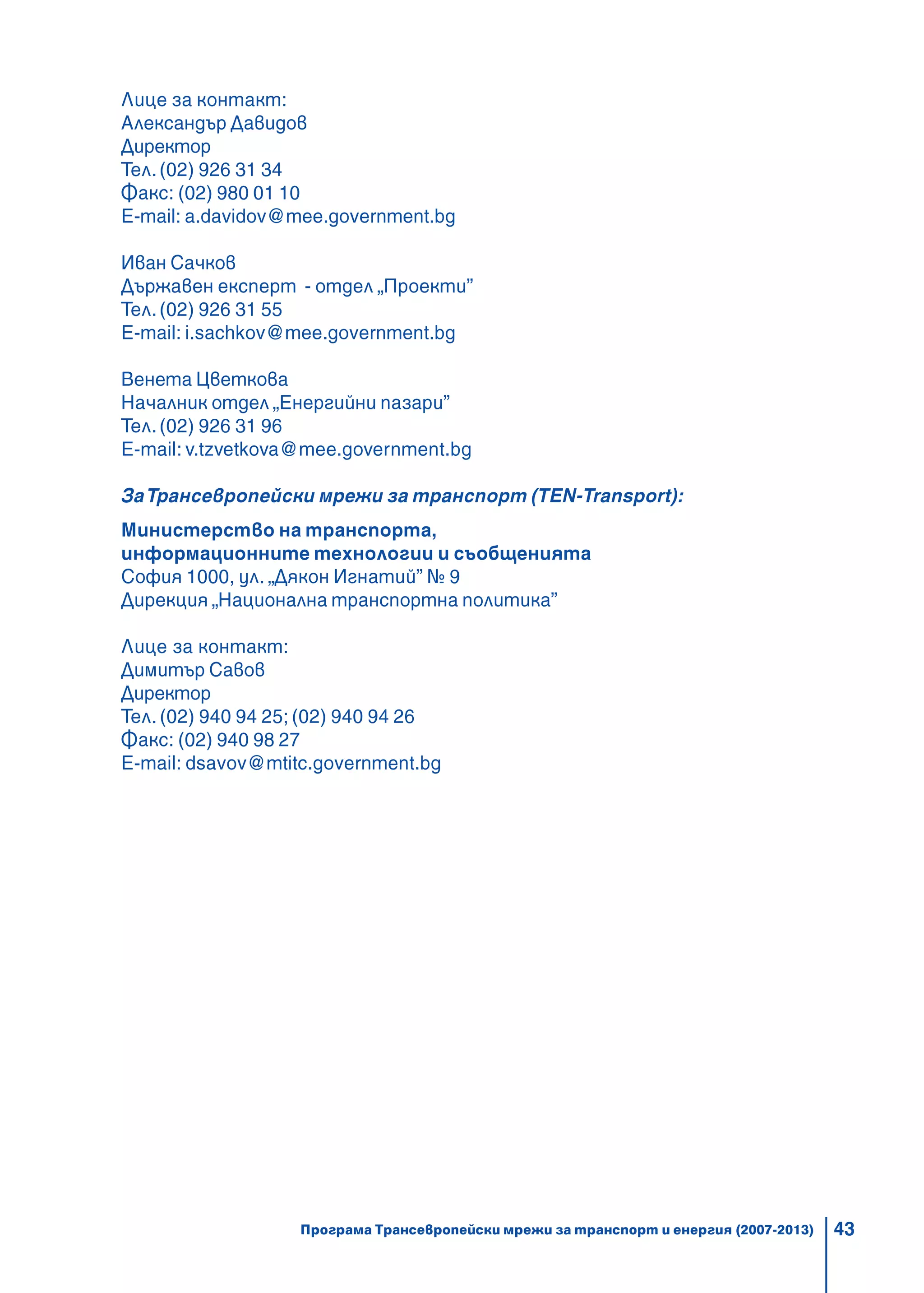 43
Лице за контакт:
Александър Давидов
Директор
Тел.(02) 926 31 34
Факс: (02) 980 01 10
E-mail: a.davidov@mee.government.bg
Иван Сачков
Държавен експерт - отдел „Проекти”
Тел.(02) 926 31 55
E-mail: i.sachkov@mee.government.bg
Венета Цветкова
Началник отдел „Енергийни пазари”
Тел.(02) 926 31 96
E-mail: v.tzvetkova@mee.government.bg
ЗаТрансевропейски мрежи за транспорт (TEN-Transport):
Министерство на транспорта,
информационните технологии и съобщенията
София 1000, ул. „Дякон Игнатий” № 9
Дирекция „Национална транспортна политика”
Лице за контакт:
Димитър Савов
Директор
Тел. (02) 940 94 25; (02) 940 94 26
Факс: (02) 940 98 27
E-mail: dsavov@mtitc.government.bg
Програма Трансевропейски мрежи за транспорт и енергия (2007-2013)
 