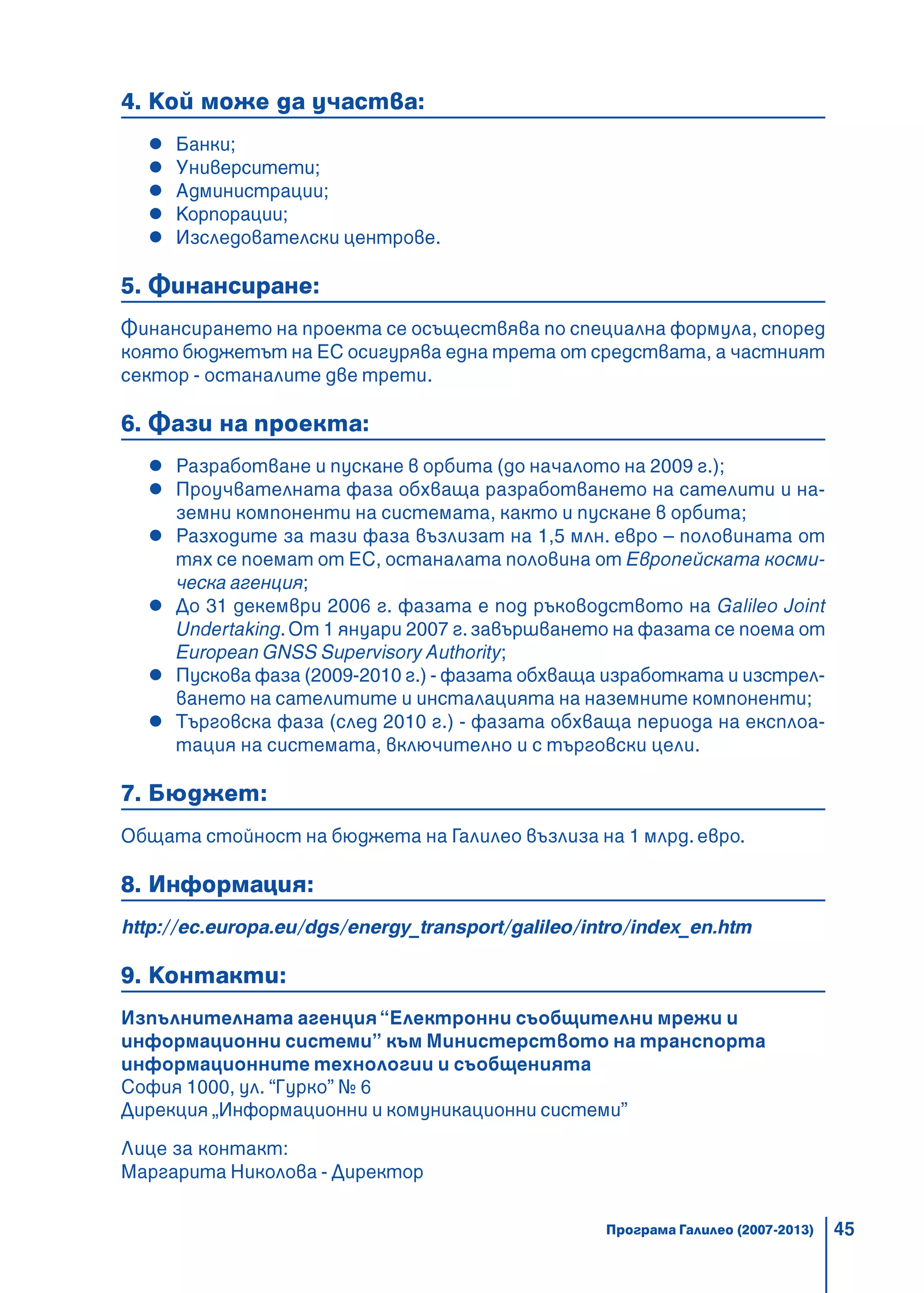 45
4. Кой може да участва:
Банки;
Университети;
Администрации;
Корпорации;
Изследователски центрове.
5. Финансиране:
Финансирането на проекта се осъществява по специална формула, според
която бюджетът на ЕС осигурява една трета от средствата, а частният
сектор - останалите две трети.
6. Фази на проекта:
Разработване и пускане в орбита (до началото на 2009 г.);
Проучвателната фаза обхваща разработването на сателити и на-
земни компоненти на системата, както и пускане в орбита;
Разходите за тази фаза възлизат на 1,5 млн. евро – половината от
тях се поемат от ЕС, останалата половина от Европейската косми-
ческа агенция;
До 31 декември 2006 г. фазата е под ръководството на Galileo Joint
Undertaking.От 1 януари 2007 г.завършването на фазата се поема от
European GNSS Supervisory Authority;
Пускова фаза (2009-2010 г.) - фазата обхваща изработката и изстрел-
ването на сателитите и инсталацията на наземните компоненти;
Търговска фаза (след 2010 г.) - фазата обхваща периода на експлоа-
тация на системата, включително и с търговски цели.
7. Бюджет:
Общата стойност на бюджета на Галилео възлиза на 1 млрд. евро.
8. Информация:
http://ec.europa.eu/dgs/energy_transport/galileo/intro/index_en.htm
9. Контакти:
Изпълнителната агенция“Електронни съобщителни мрежи и
информационни системи” към Министерството на транспорта
информационните технологии и съобщенията
София 1000, ул. “Гурко” № 6
Дирекция „Информационни и комуникационни системи”
Лице за контакт:
Маргарита Николова - Директор
Програма Галилео (2007-2013)
 