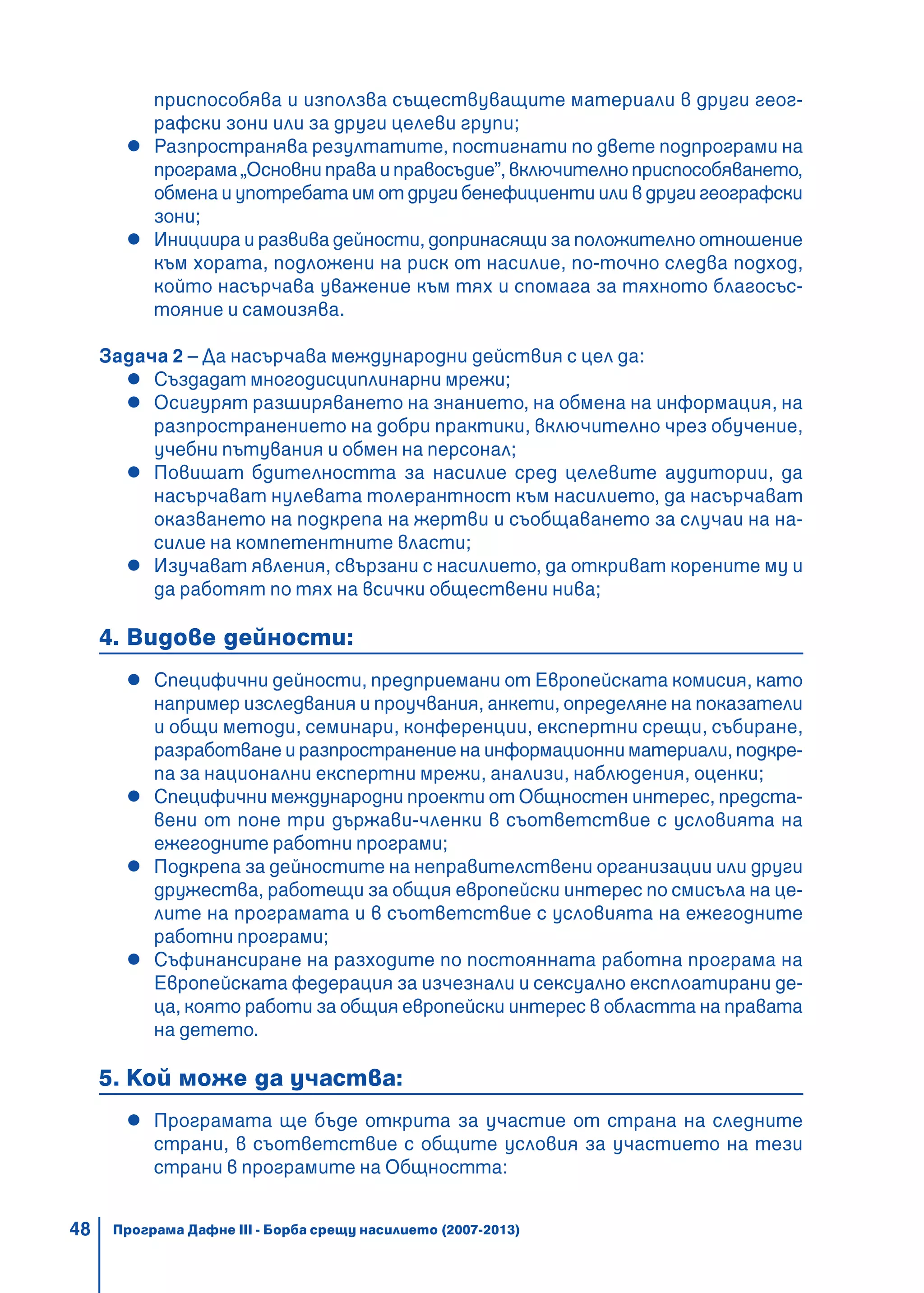 48
приспособява и използва съществуващите материали в други геог-
рафски зони или за други целеви групи;
Разпространява резултатите, постигнати по двете подпрограми на
програма „Основни права и правосъдие”, включително приспособяването,
обмена и употребата им от други бенефициенти или в други географски
зони;
Инициира и развива дейности, допринасящи за положително отношение
към хората, подложени на риск от насилие, по-точно следва подход,
който насърчава уважение към тях и спомага за тяхното благосъс-
тояние и самоизява.
Задача 2 – Да насърчава международни действия с цел да:
Създадат многодисциплинарни мрежи;
Осигурят разширяването на знанието, на обмена на информация, на
разпространението на добри практики, включително чрез обучение,
учебни пътувания и обмен на персонал;
Повишат бдителността за насилие сред целевите аудитории, да
насърчават нулевата толерантност към насилието, да насърчават
оказването на подкрепа на жертви и съобщаването за случаи на на-
силие на компетентните власти;
Изучават явления, свързани с насилието, да откриват корените му и
да работят по тях на всички обществени нива;
4. Видове дейности:
Специфични дейности, предприемани от Европейската комисия, като
например изследвания и проучвания, анкети, определяне на показатели
и общи методи, семинари, конференции, експертни срещи, събиране,
разработване и разпространение на информационни материали, подкре-
па за национални експертни мрежи, анализи, наблюдения, оценки;
Специфични международни проекти от Общностен интерес, предста-
вени от поне три държави-членки в съответствие с условията на
ежегодните работни програми;
Подкрепа за дейностите на неправителствени организации или други
дружества, работещи за общия европейски интерес по смисъла на це-
лите на програмата и в съответствие с условията на ежегодните
работни програми;
Съфинансиране на разходите по постоянната работна програма на
Европейската федерация за изчезнали и сексуално експлоатирани де-
ца, която работи за общия европейски интерес в областта на правата
на детето.
5. Кой може да участва:
Програмата ще бъде открита за участие от страна на следните
страни, в съответствие с общите условия за участието на тези
страни в програмите на Общността:
Програма Дафне III - Борба срещу насилието (2007-2013)
 