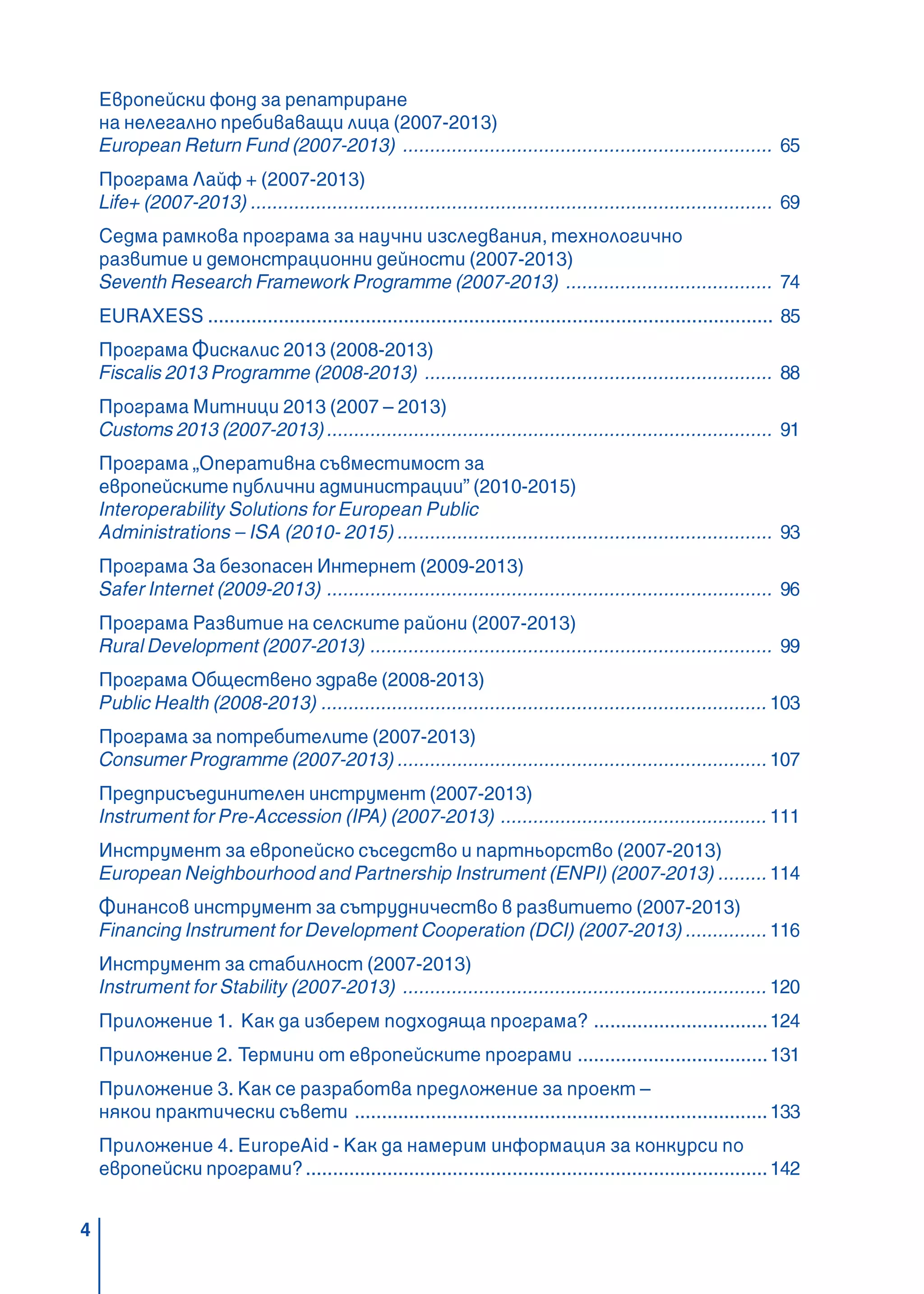 4
Европейски фонд за репатриране
на нелегално пребиваващи лица (2007-2013)
European Return Fund (2007-2013) .................................................................... 65
Програма Лайф + (2007-2013)
Life+ (2007-2013) ................................................................................................ 69
Седма рамкова програма за научни изследвания, технологично
развитие и демонстрационни дейности (2007-2013)
Seventh Research Framework Programme (2007-2013) ...................................... 74
EURAXESS ........................................................................................................ 85
Програма Фискалис 2013 (2008-2013)
Fiscalis 2013 Programme (2008-2013) ................................................................ 88
Програма Митници 2013 (2007 – 2013)
Customs 2013 (2007-2013).................................................................................. 91
Програма „Оперативна съвместимост за
европейските публични администрации” (2010-2015)
Interoperability Solutions for European Public
Administrations – ISA (2010- 2015) ..................................................................... 93
Програма За безопасен Интернет (2009-2013)
Safer Internet (2009-2013) .................................................................................. 96
Програма Развитие на селските райони (2007-2013)
Rural Development (2007-2013) .......................................................................... 99
Програма Обществено здраве (2008-2013)
Public Health (2008-2013) ..................................................................................103
Програма за потребителите (2007-2013)
Consumer Programme (2007-2013) ....................................................................107
Предприсъединителен инструмент (2007-2013)
Instrument for Pre-Accession (IPA) (2007-2013) .................................................111
Инструмент за европейско съседство и партньорство (2007-2013)
European Neighbourhood and Partnership Instrument (ENPI) (2007-2013) .........114
Финансов инструмент за сътрудничество в развитието (2007-2013)
Financing Instrument for Development Cooperation (DCI) (2007-2013) ...............116
Инструмент за стабилност (2007-2013)
Instrument for Stability (2007-2013) ...................................................................120
Приложение 1. Как да изберем подходяща програма? ................................124
Приложение 2. Термини от европейските програми ...................................131
Приложение 3. Как се разработва предложение за проект –
някои практически съвети ............................................................................133
Приложение 4. EuropeAid - Как да намерим информация за конкурси по
европейски програми?.....................................................................................142
 