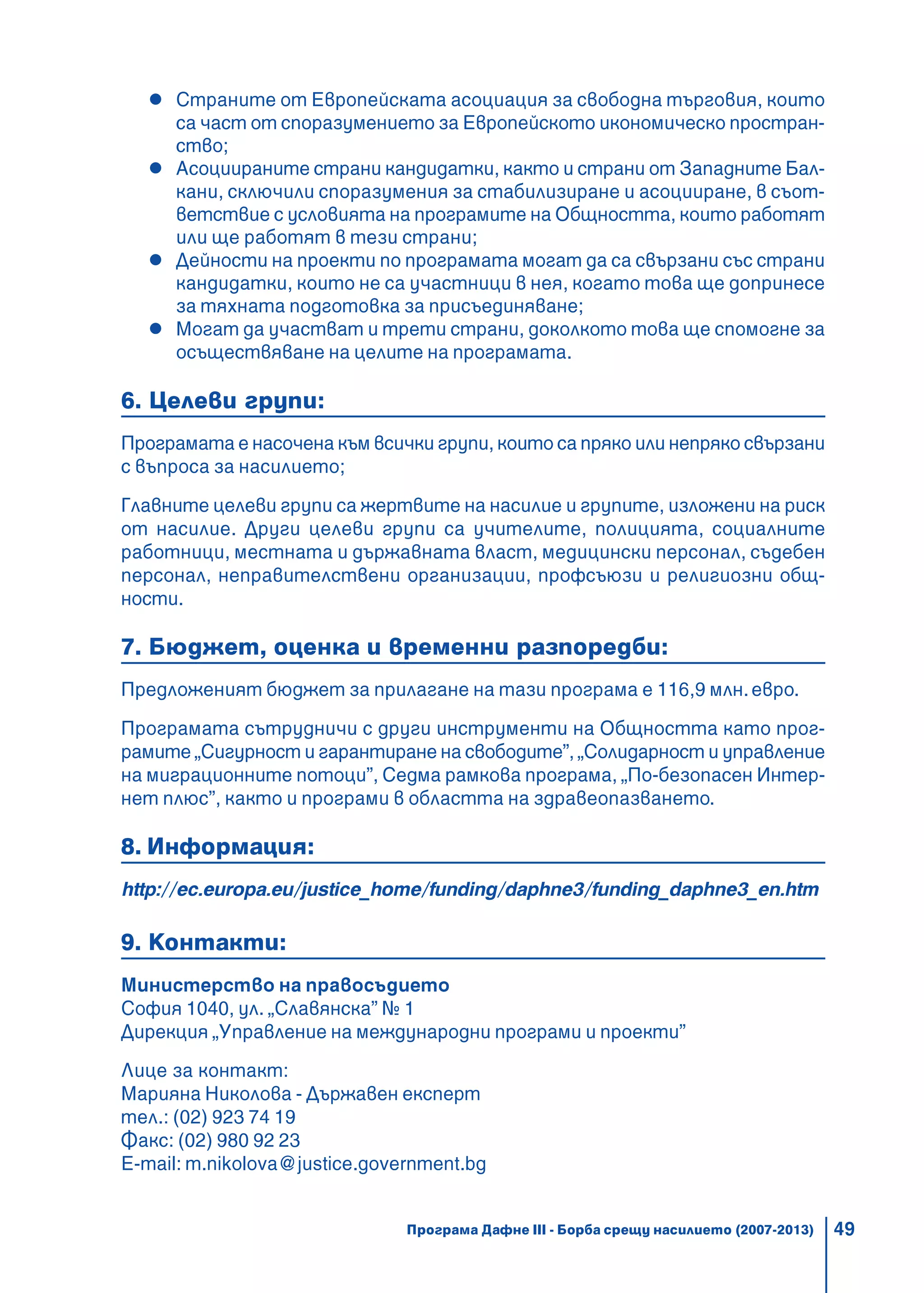 49
Страните от Европейската асоциация за свободна търговия, които
са част от споразумението за Европейското икономическо простран-
ство;
Асоциираните страни кандидатки, както и страни от Западните Бал-
кани, сключили споразумения за стабилизиране и асоцииране, в съот-
ветствие с условията на програмите на Общността, които работят
или ще работят в тези страни;
Дейности на проекти по програмата могат да са свързани със страни
кандидатки, които не са участници в нея, когато това ще допринесе
за тяхната подготовка за присъединяване;
Могат да участват и трети страни, доколкото това ще спомогне за
осъществяване на целите на програмата.
6. Целеви групи:
Програмата е насочена към всички групи, които са пряко или непряко свързани
с въпроса за насилието;
Главните целеви групи са жертвите на насилие и групите, изложени на риск
от насилие. Други целеви групи са учителите, полицията, социалните
работници, местната и държавната власт, медицински персонал, съдебен
персонал, неправителствени организации, профсъюзи и религиозни общ-
ности.
7. Бюджет, оценка и временни разпоредби:
Предложеният бюджет за прилагане на тази програма е 116,9 млн.евро.
Програмата сътрудничи с други инструменти на Общността като прог-
рамите „Сигурност и гарантиране на свободите”, „Солидарност и управление
на миграционните потоци”, Седма рамкова програма, „По-безопасен Интер-
нет плюс”, както и програми в областта на здравеопазването.
8. Информация:
http://ec.europa.eu/justice_home/funding/daphne3/funding_daphne3_en.htm
9. Контакти:
Министерство на правосъдието
София 1040, ул. „Славянска” № 1
Дирекция „Управление на международни програми и проекти”
Лице за контакт:
Марияна Николова - Държавен експерт
тел.: (02) 923 74 19
Факс: (02) 980 92 23
Е-mail: m.nikolova@justice.government.bg
Програма Дафне III - Борба срещу насилието (2007-2013)
 