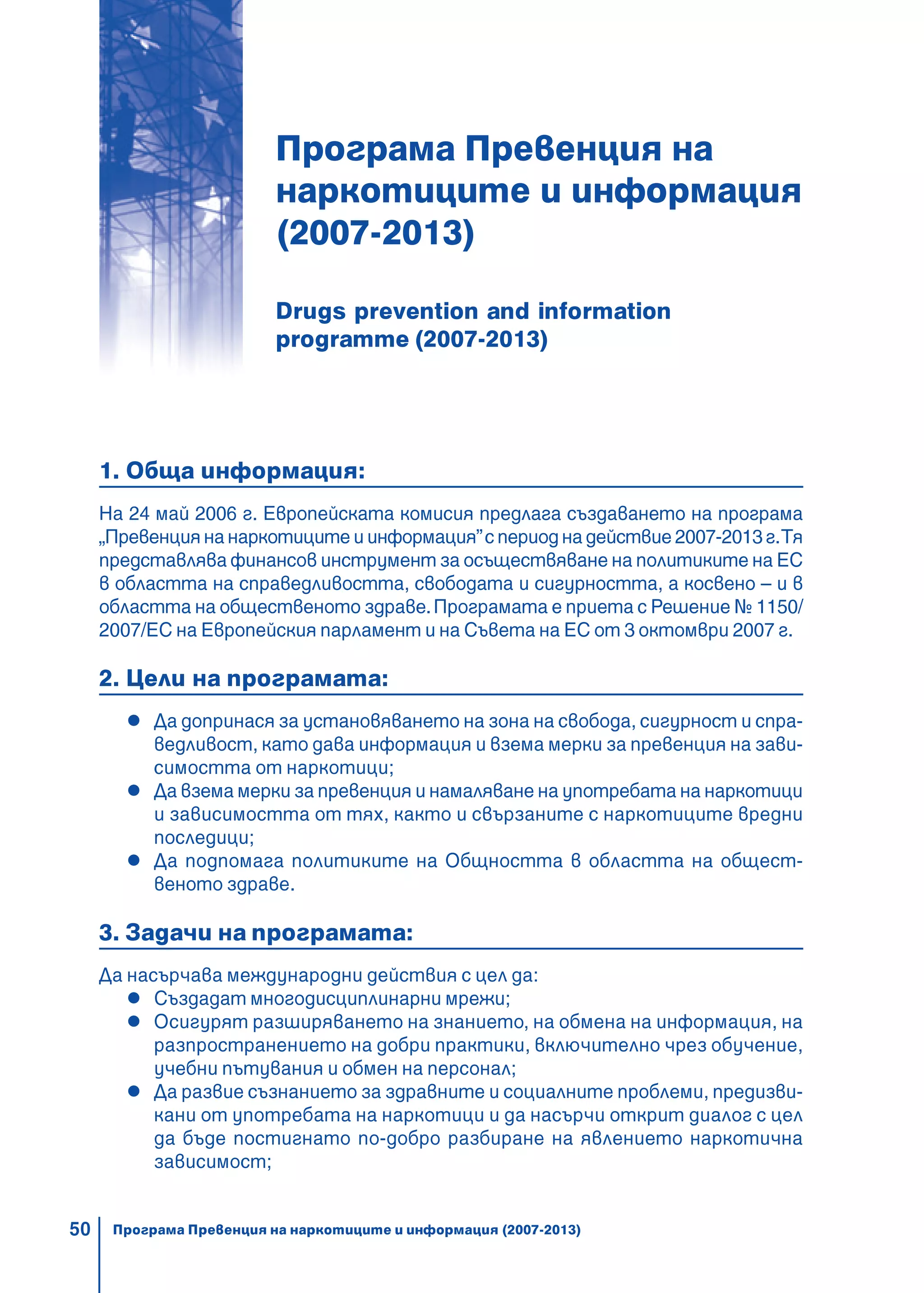 50
Програма Превенция на
наркотиците и информация
(2007-2013)
Drugs prevention and information
programme (2007-2013)
1. Обща информация:
На 24 май 2006 г. Европейската комисия предлага създаването на програма
„Превенциянанаркотицитеиинформация”спериоднадействие2007-2013г.Тя
представлява финансов инструмент за осъществяване на политиките на ЕС
в областта на справедливостта, свободата и сигурността, а косвено – и в
областта на общественото здраве.Програмата е приета с Решение № 1150/
2007/ЕС на Европейския парламент и на Съвета на ЕС от 3 октомври 2007 г.
2. Цели на програмата:
Да допринася за установяването на зона на свобода, сигурност и спра-
ведливост, като дава информация и взема мерки за превенция на зави-
симостта от наркотици;
Да взема мерки за превенция и намаляване на употребата на наркотици
и зависимостта от тях, както и свързаните с наркотиците вредни
последици;
Да подпомага политиките на Общността в областта на общест-
веното здраве.
3. Задачи на програмата:
Да насърчава международни действия с цел да:
Създадат многодисциплинарни мрежи;
Осигурят разширяването на знанието, на обмена на информация, на
разпространението на добри практики, включително чрез обучение,
учебни пътувания и обмен на персонал;
Да развие съзнанието за здравните и социалните проблеми, предизви-
кани от употребата на наркотици и да насърчи открит диалог с цел
да бъде постигнато по-добро разбиране на явлението наркотична
зависимост;
Програма Превенция на наркотиците и информация (2007-2013)
 