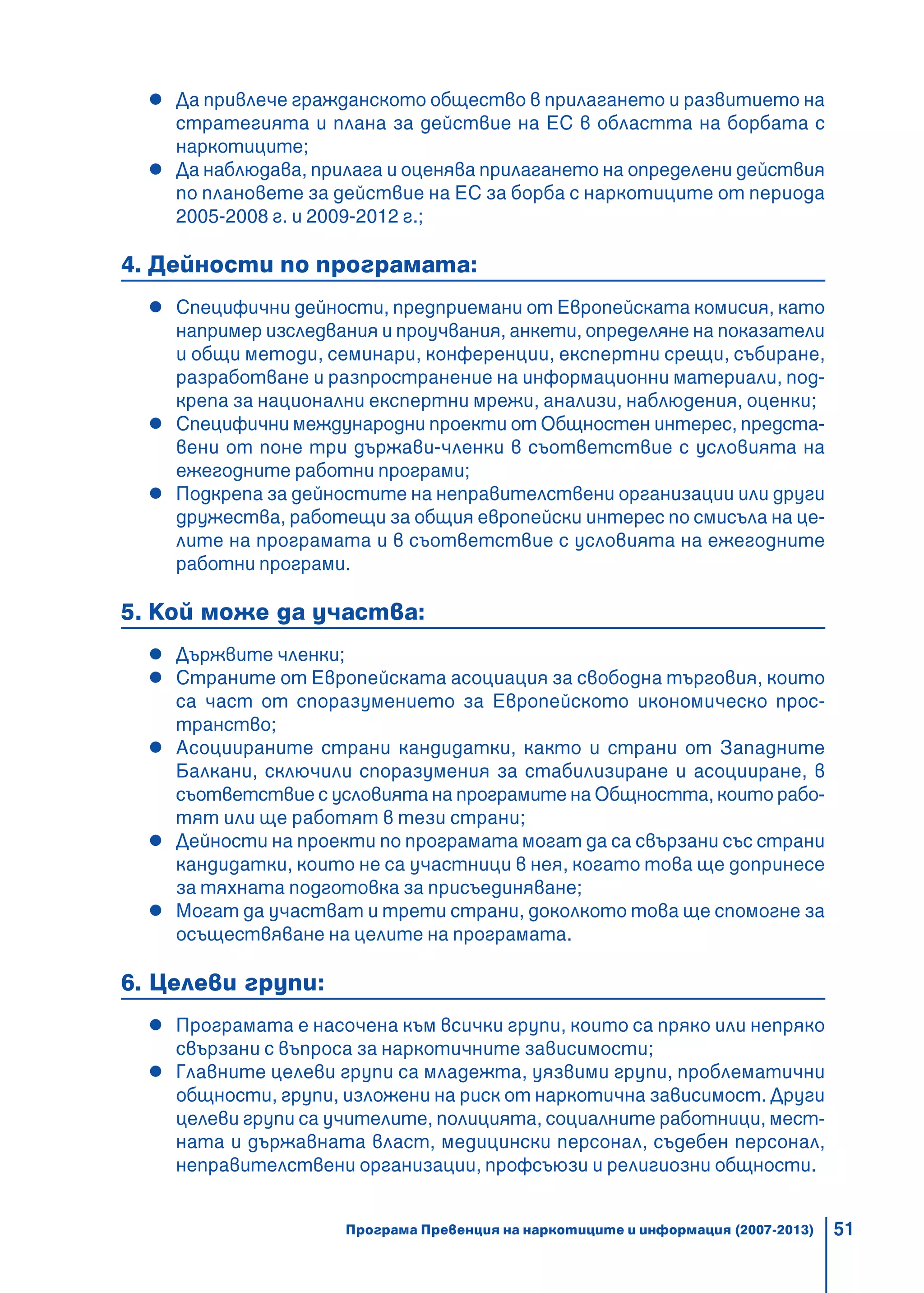 51
Да привлече гражданското общество в прилагането и развитието на
стратегията и плана за действие на ЕС в областта на борбата с
наркотиците;
Да наблюдава, прилага и оценява прилагането на определени действия
по плановете за действие на ЕС за борба с наркотиците от периода
2005-2008 г. и 2009-2012 г.;
4. Дейности по програмата:
Специфични дейности, предприемани от Европейската комисия, като
например изследвания и проучвания, анкети, определяне на показатели
и общи методи, семинари, конференции, експертни срещи, събиране,
разработване и разпространение на информационни материали, под-
крепа за национални експертни мрежи, анализи, наблюдения, оценки;
Специфични международни проекти от Общностен интерес, предста-
вени от поне три държави-членки в съответствие с условията на
ежегодните работни програми;
Подкрепа за дейностите на неправителствени организации или други
дружества, работещи за общия европейски интерес по смисъла на це-
лите на програмата и в съответствие с условията на ежегодните
работни програми.
5. Кой може да участва:
Държвите членки;
Страните от Европейската асоциация за свободна търговия, които
са част от споразумението за Европейското икономическо прос-
транство;
Асоциираните страни кандидатки, както и страни от Западните
Балкани, сключили споразумения за стабилизиране и асоцииране, в
съответствие с условията на програмите на Общността, които рабо-
тят или ще работят в тези страни;
Дейности на проекти по програмата могат да са свързани със страни
кандидатки, които не са участници в нея, когато това ще допринесе
за тяхната подготовка за присъединяване;
Могат да участват и трети страни, доколкото това ще спомогне за
осъществяване на целите на програмата.
6. Целеви групи:
Програмата е насочена към всички групи, които са пряко или непряко
свързани с въпроса за наркотичните зависимости;
Главните целеви групи са младежта, уязвими групи, проблематични
общности, групи, изложени на риск от наркотична зависимост. Други
целеви групи са учителите, полицията, социалните работници, мест-
ната и държавната власт, медицински персонал, съдебен персонал,
неправителствени организации, профсъюзи и религиозни общности.
Програма Превенция на наркотиците и информация (2007-2013)
 