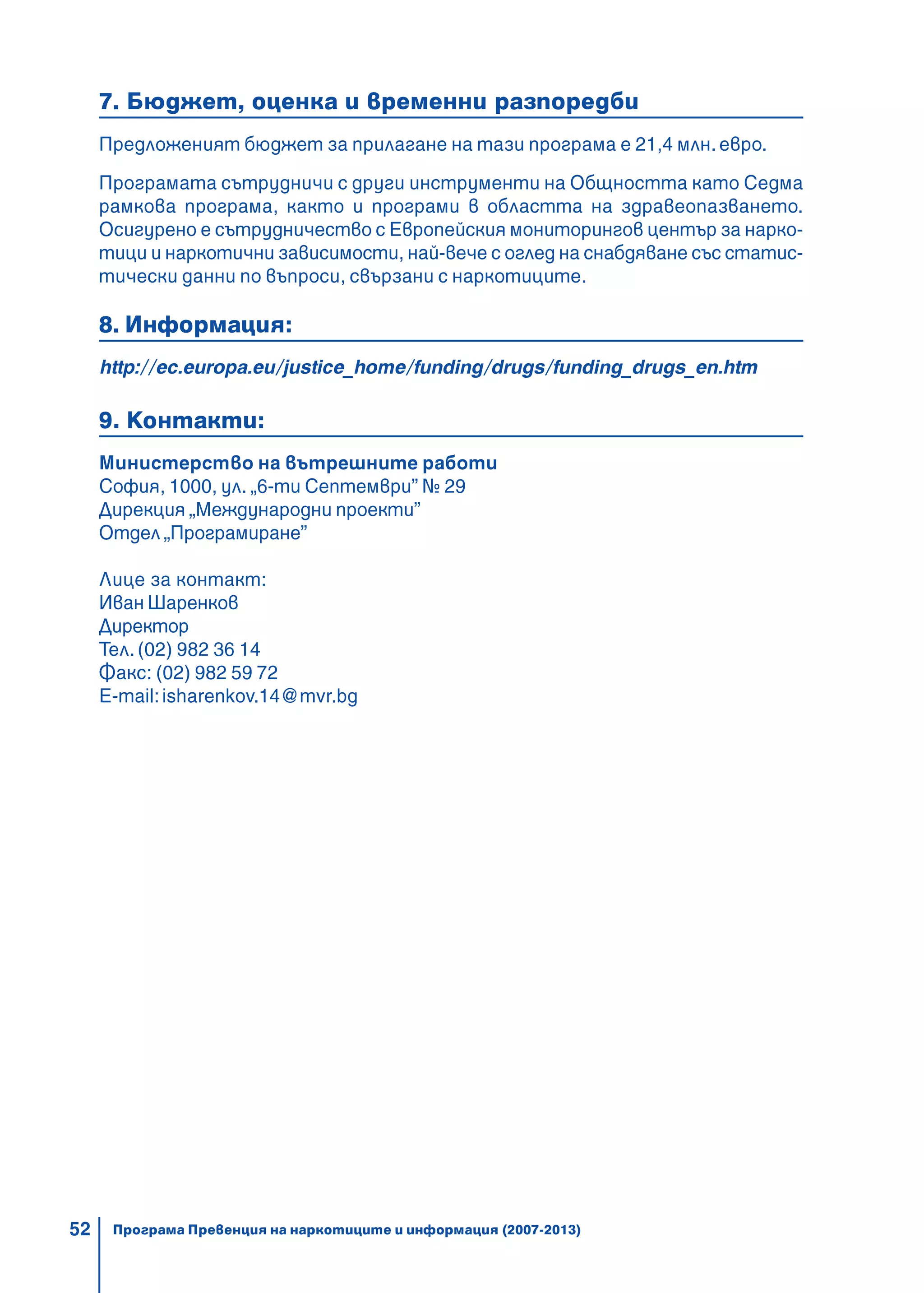 52
7. Бюджет, оценка и временни разпоредби
Предложеният бюджет за прилагане на тази програма е 21,4 млн.евро.
Програмата сътрудничи с други инструменти на Общността като Седма
рамкова програма, както и програми в областта на здравеопазването.
Осигурено е сътрудничество с Европейския мониторингов център за нарко-
тици и наркотични зависимости, най-вече с оглед на снабдяване със статис-
тически данни по въпроси, свързани с наркотиците.
8. Информация:
http://ec.europa.eu/justice_home/funding/drugs/funding_drugs_en.htm
9. Контакти:
Министерство на вътрешните работи
София, 1000, ул. „6-ти Септември” № 29
Дирекция „Международни проекти”
Отдел „Програмиране”
Лице за контакт:
Иван Шаренков
Директор
Тел. (02) 982 36 14
Факс: (02) 982 59 72
E-mail:isharenkov.14@mvr.bg
Програма Превенция на наркотиците и информация (2007-2013)
 