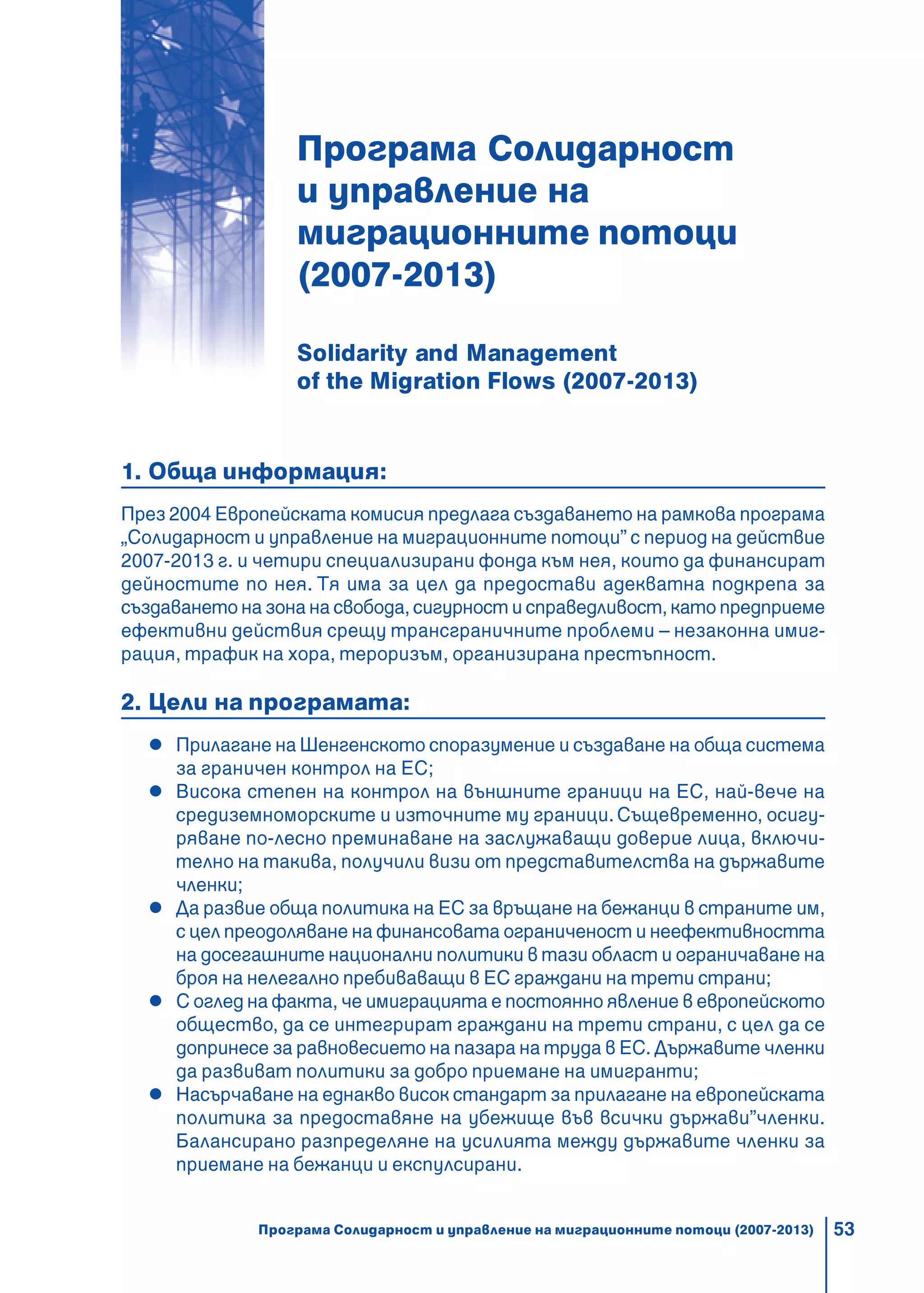 53
Програма Солидарност
и управление на
миграционните потоци
(2007-2013)
Solidarity and Management
of the Migration Flows (2007-2013)
1. Обща информация:
През 2004 Европейската комисия предлага създаването на рамкова програма
„Солидарност и управление на миграционните потоци” с период на действие
2007-2013 г. и четири специализирани фондa към нея, които да финансират
дейностите по нея. Тя има за цел да предостави адекватна подкрепа за
създаването на зона на свобода, сигурност и справедливост, като предприеме
ефективни действия срещу трансграничните проблеми – незаконна имиг-
рация, трафик на хора, тероризъм, организирана престъпност.
2. Цели на програмата:
Прилагане на Шенгенското споразумение и създаване на обща система
за граничен контрол на ЕС;
Висока степен на контрол на външните граници на ЕС, най-вече на
средиземноморските и източните му граници.Същевременно, осигу-
ряване по-лесно преминаване на заслужаващи доверие лица, включи-
телно на такива, получили визи от представителства на държавите
членки;
Да развие обща политика на ЕС за връщане на бежанци в страните им,
с цел преодоляване на финансовата ограниченост и неефективността
на досегашните национални политики в тази област и ограничаване на
броя на нелегално пребиваващи в ЕС граждани на трети страни;
С оглед на факта, че имиграцията е постоянно явление в европейското
общество, да се интегрират граждани на трети страни, с цел да се
допринесе за равновесието на пазара на труда в ЕС. Държавите членки
да развиват политики за добро приемане на имигранти;
Насърчаване на еднакво висок стандарт за прилагане на европейската
политика за предоставяне на убежище във всички държави”членки.
Балансирано разпределяне на усилията между държавите членки за
приемане на бежанци и експулсирани.
Програма Солидарност и управление на миграционните потоци (2007-2013)
 