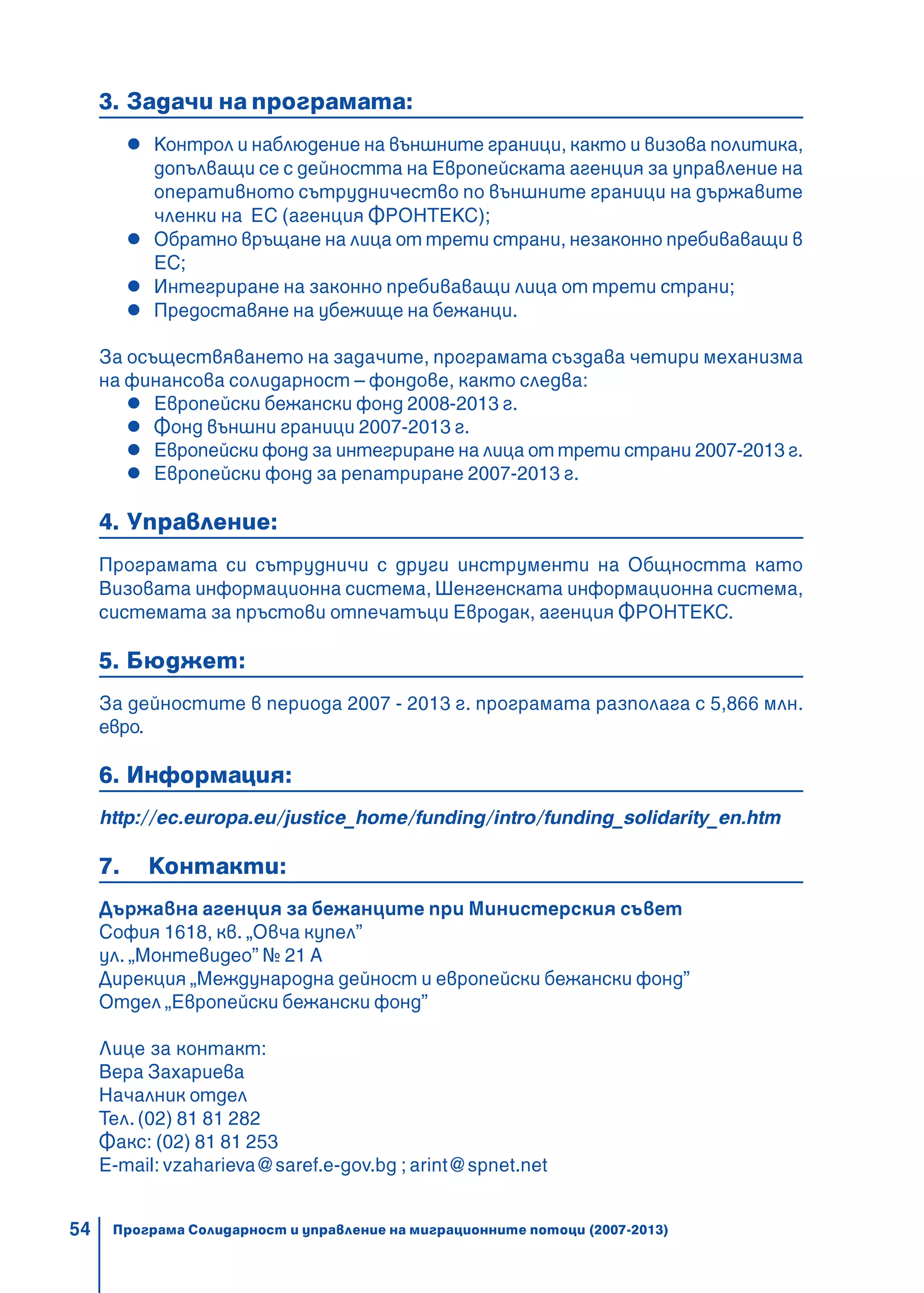 54
3. Задачи на програмата:
Контрол и наблюдение на външните граници, както и визова политика,
допълващи се с дейността на Европейската агенция за управление на
оперативното сътрудничество по външните граници на държавите
членки на ЕС (агенция ФРОНТЕКС);
Обратно връщане на лица от трети страни, незаконно пребиваващи в
ЕС;
Интегриране на законно пребиваващи лица от трети страни;
Предоставяне на убежище на бежанци.
За осъществяването на задачите, програмата създава четири механизма
на финансова солидарност – фондове, както следва:
Европейски бежански фонд 2008-2013 г.
Фонд външни граници 2007-2013 г.
Европейски фонд за интегриране на лица от трети страни 2007-2013 г.
Европейски фонд за репатриране 2007-2013 г.
4. Управление:
Програмата си сътрудничи с други инструменти на Общността като
Визовата информационна система, Шенгенската информационна система,
системата за пръстови отпечатъци Евродак, агенция ФРОНТЕКС.
5. Бюджет:
За дейностите в периода 2007 - 2013 г. програмата разполага с 5,866 млн.
евро.
6. Информация:
http://ec.europa.eu/justice_home/funding/intro/funding_solidarity_en.htm
7. Контакти:
Държавна агенция за бежанците при Министерския съвет
София 1618, кв. „Овча купел”
ул. „Монтевидео” № 21 А
Дирекция „Международна дейност и европейски бежански фонд”
Отдел „Европейски бежански фонд”
Лице за контакт:
Вера Захариева
Началник отдел
Тел. (02) 81 81 282
Факс: (02) 81 81 253
E-mail: vzaharieva@saref.e-gov.bg ; arint@spnet.net
Програма Солидарност и управление на миграционните потоци (2007-2013)
 