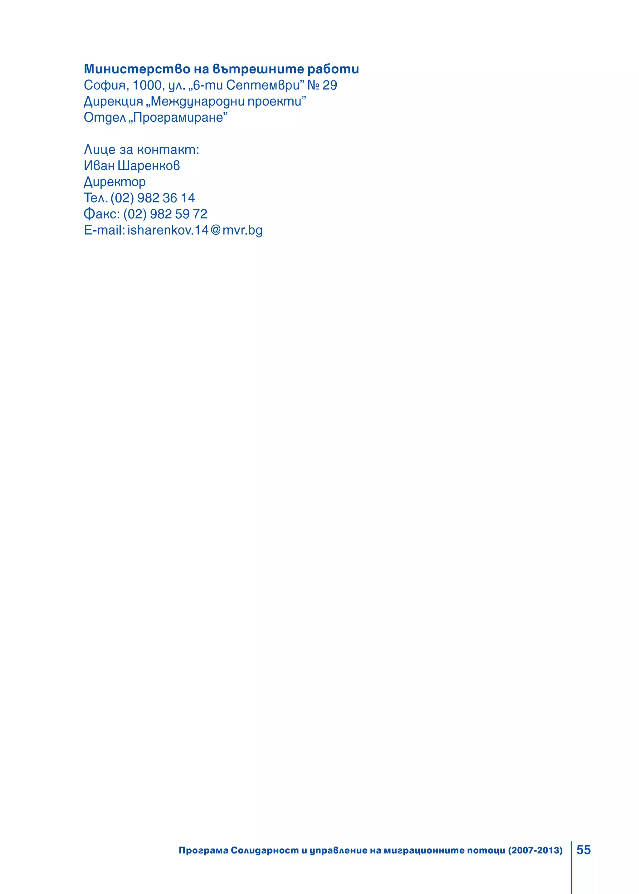 55
Министерство на вътрешните работи
София, 1000, ул. „6-ти Септември” № 29
Дирекция „Международни проекти”
Отдел „Програмиране”
Лице за контакт:
Иван Шаренков
Директор
Тел.(02) 982 36 14
Факс: (02) 982 59 72
E-mail:isharenkov.14@mvr.bg
Програма Солидарност и управление на миграционните потоци (2007-2013)
 
