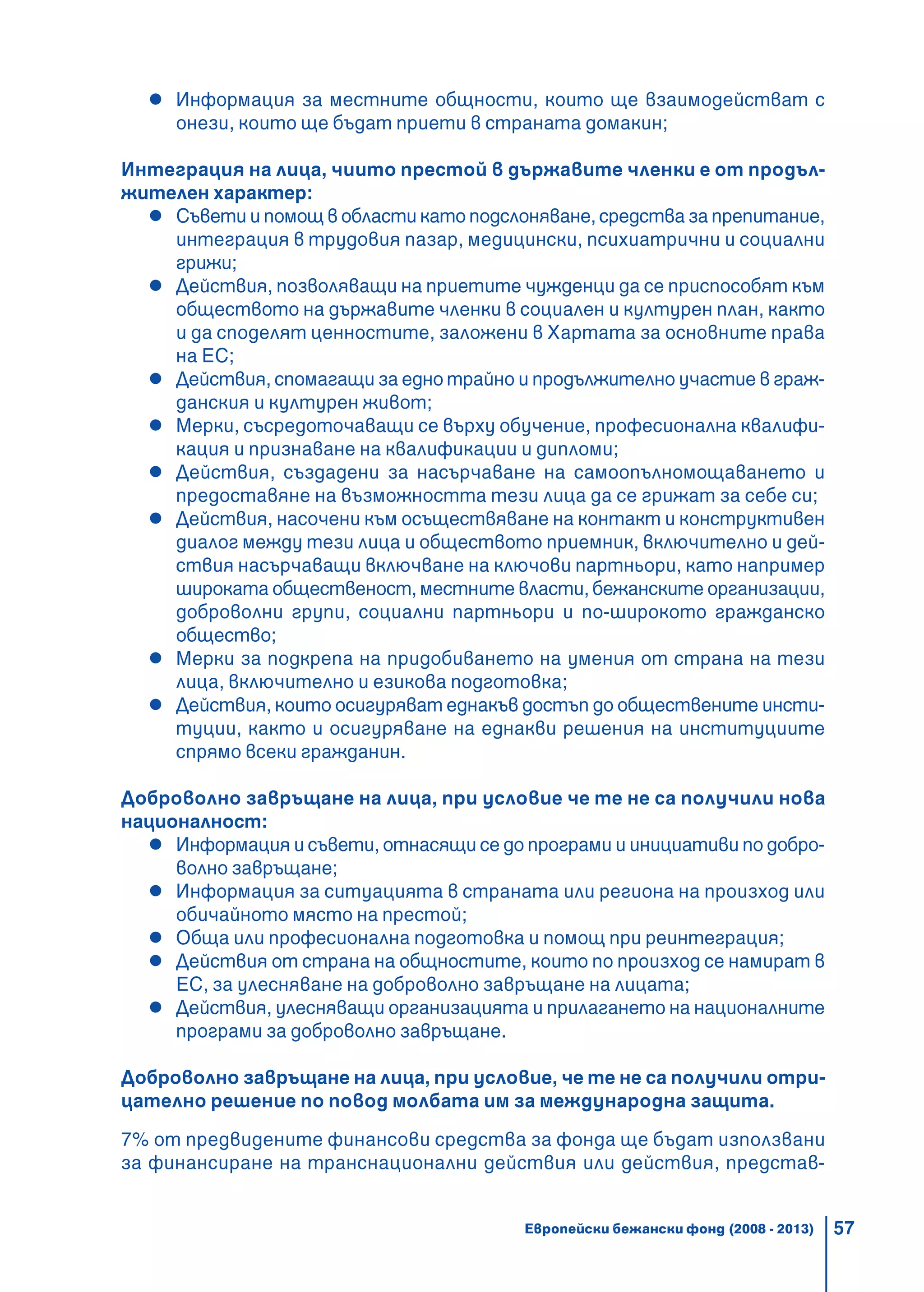 57
Информация за местните общности, които ще взаимодействат с
онези, които ще бъдат приети в страната домакин;
Интеграция на лица, чиито престой в държавите членки е от продъл-
жителен характер:
Съвети и помощ в области като подслоняване, средства за препитание,
интеграция в трудовия пазар, медицински, психиатрични и социални
грижи;
Действия, позволяващи на приетите чужденци да се приспособят към
обществото на държавите членки в социален и културен план, както
и да споделят ценностите, заложени в Хартата за основните права
на ЕС;
Действия, спомагащи за едно трайно и продължително участие в граж-
данския и културен живот;
Мерки, съсредоточаващи се върху обучение, професионална квалифи-
кация и признаване на квалификации и дипломи;
Действия, създадени за насърчаване на самоопълномощаването и
предоставяне на възможността тези лица да се грижат за себе си;
Действия, насочени към осъществяване на контакт и конструктивен
диалог между тези лица и обществото приемник, включително и дей-
ствия насърчаващи включване на ключови партньори, като например
широката общественост, местните власти, бежанските организации,
доброволни групи, социални партньори и по-широкото гражданско
общество;
Мерки за подкрепа на придобиването на умения от страна на тези
лица, включително и езикова подготовка;
Действия, които осигуряват еднакъв достъп до обществените инсти-
туции, както и осигуряване на еднакви решения на институциите
спрямо всеки гражданин.
Доброволно завръщане на лица, при условие че те не са получили нова
националност:
Информация и съвети, отнасящи се до програми и инициативи по добро-
волно завръщане;
Информация за ситуацията в страната или региона на произход или
обичайното място на престой;
Обща или професионална подготовка и помощ при реинтеграция;
Действия от страна на общностите, които по произход се намират в
ЕС, за улесняване на доброволно завръщане на лицата;
Действия, улесняващи организацията и прилагането на националните
програми за доброволно завръщане.
Доброволно завръщане на лица, при условие, че те не са получили отри-
цателно решение по повод молбата им за международна защита.
7% от предвидените финансови средства за фонда ще бъдат използвани
за финансиране на транснационални действия или действия, представ-
Европейски бежански фонд (2008 - 2013)
 