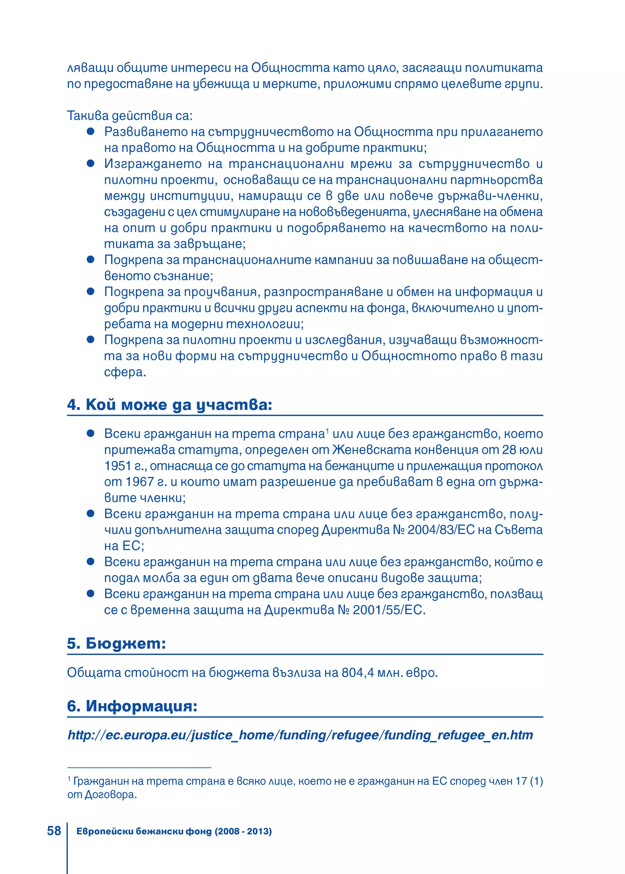 58
ляващи общите интереси на Общността като цяло, засягащи политиката
по предоставяне на убежища и мерките, приложими спрямо целевите групи.
Такива действия са:
Развиването на сътрудничеството на Общността при прилагането
на правото на Общността и на добрите практики;
Изграждането на транснационални мрежи за сътрудничество и
пилотни проекти, основаващи се на транснационални партньорства
между институции, намиращи се в две или повече държави-членки,
създадени с цел стимулиране на нововъведенията, улесняване на обмена
на опит и добри практики и подобряването на качеството на поли-
тиката за завръщане;
Подкрепа за транснационалните кампании за повишаване на общест-
веното съзнание;
Подкрепа за проучвания, разпространяване и обмен на информация и
добри практики и всички други аспекти на фонда, включително и упот-
ребата на модерни технологии;
Подкрепа за пилотни проекти и изследвания, изучаващи възможност-
та за нови форми на сътрудничество и Общностното право в тази
сфера.
4. Кой може да участва:
Всеки гражданин на трета страна1
или лице без гражданство, което
притежава статута, определен от Женевската конвенция от 28 юли
1951 г., отнасяща се до статута на бежанците и прилежащия протокол
от 1967 г. и които имат разрешение да пребивават в една от държа-
вите членки;
Всеки гражданин на трета страна или лице без гражданство, полу-
чили допълнителна защита според Директива № 2004/83/EC на Съвета
на ЕС;
Всеки гражданин на трета страна или лице без гражданство, който е
подал молба за един от двата вече описани видове защита;
Всеки гражданин на трета страна или лице без гражданство, ползващ
се с временна защита на Директива № 2001/55/ЕС.
5. Бюджет:
Общата стойност на бюджета възлиза на 804,4 млн. евро.
6. Информация:
http://ec.europa.eu/justice_home/funding/refugee/funding_refugee_en.htm
1
Гражданин на трета страна е всяко лице, което не е гражданин на ЕС според член 17 (1)
от Договора.
Европейски бежански фонд (2008 - 2013)
 