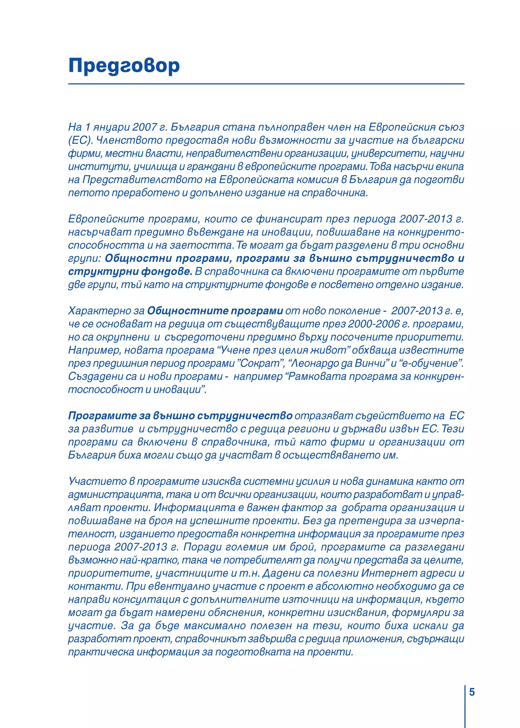 5
Предговор
На 1 януари 2007 г. България стана пълноправен член на Европейския съюз
(ЕС).Членството предоставя нови възможности за участие на български
фирми,местнивласти,неправителствениорганизации,университети,научни
институти, училища и граждани в европейските програми.Това насърчи екипа
на Представителството на Европейската комисия в България да подготви
петото преработено и допълнено издание на справочника.
Европейските програми, които се финансират през периода 2007-2013 г.
насърчават предимно въвеждане на иновации, повишаване на конкуренто-
способността и на заетостта.Те могат да бъдат разделени в три основни
групи: Общностни програми, програми за външно сътрудничество и
структурни фондове. В справочника са включени програмите от първите
две групи, тъй като на структурните фондове е посветено отделно издание.
Характерно за Общностните програми от ново поколение - 2007-2013 г. е,
че се основават на редица от съществуващите през 2000-2006 г. програми,
но са окрупнени и съсредоточени предимно върху посочените приоритети.
Например, новата програма “Учене през целия живот” обхваща известните
през предишния период програми ”Сократ”, “Леонардо да Винчи” и “е-обучение”.
Създадени са и нови програми - например “Рамковата програма за конкурен-
тоспособност и иновации”.
Програмите за външно сътрудничество отразяват съдействието на ЕС
за развитие и сътрудничество с редица региони и държави извън ЕС.Тези
програми са включени в справочника, тъй като фирми и организации от
България биха могли също да участват в осъществяването им.
Участието в програмите изисква системни усилия и нова динамика както от
администрацията, така и от всички организации, които разработват и управ-
ляват проекти. Информацията е важен фактор за добрата организация и
повишаване на броя на успешните проекти. Без да претендира за изчерпа-
телност, изданието предоставя конкретна информация за програмите през
периода 2007-2013 г. Поради големия им брой, програмите са разгледани
възможно най-кратко, така че потребителят да получи представа за целите,
приоритетите, участниците и т.н. Дадени са полезни Интернет адреси и
контакти. При евентуално участие с проект е абсолютно необходимо да се
направи консултация с допълнителните източници на информация, където
могат да бъдат намерени обяснения, конкретни изисквания, формуляри за
участие. За да бъде максимално полезен на тези, които биха искали да
разработят проект, справочникът завършва с редица приложения, съдържащи
практическа информация за подготовката на проекти.
 