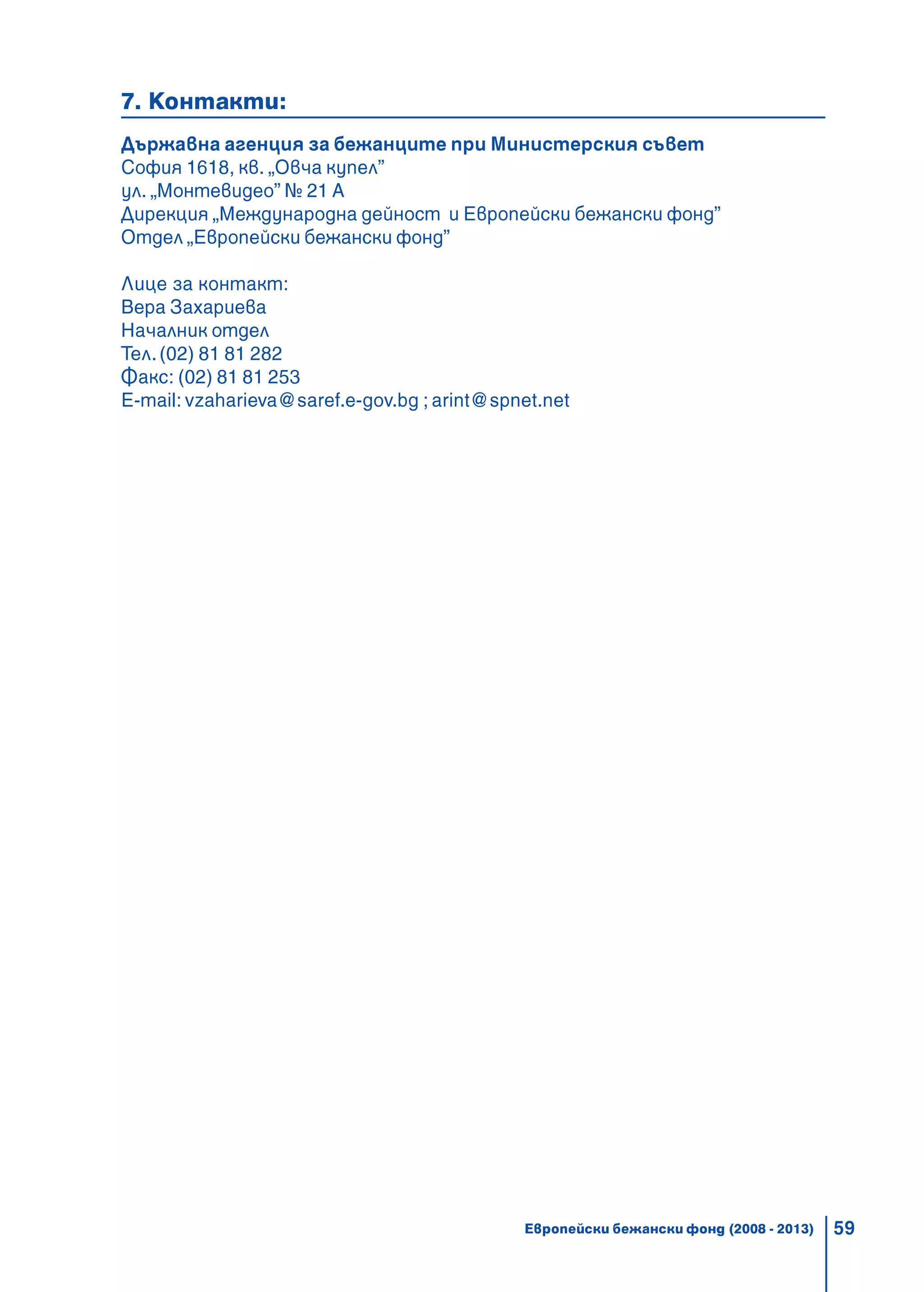 59
7. Контакти:
Държавна агенция за бежанците при Министерския съвет
София 1618, кв. „Овча купел”
ул. „Монтевидео” № 21 А
Дирекция „Международна дейност и Европейски бежански фонд”
Отдел „Европейски бежански фонд”
Лице за контакт:
Вера Захариева
Началник отдел
Тел.(02) 81 81 282
Факс: (02) 81 81 253
E-mail: vzaharieva@saref.e-gov.bg ; arint@spnet.net
Европейски бежански фонд (2008 - 2013)
 