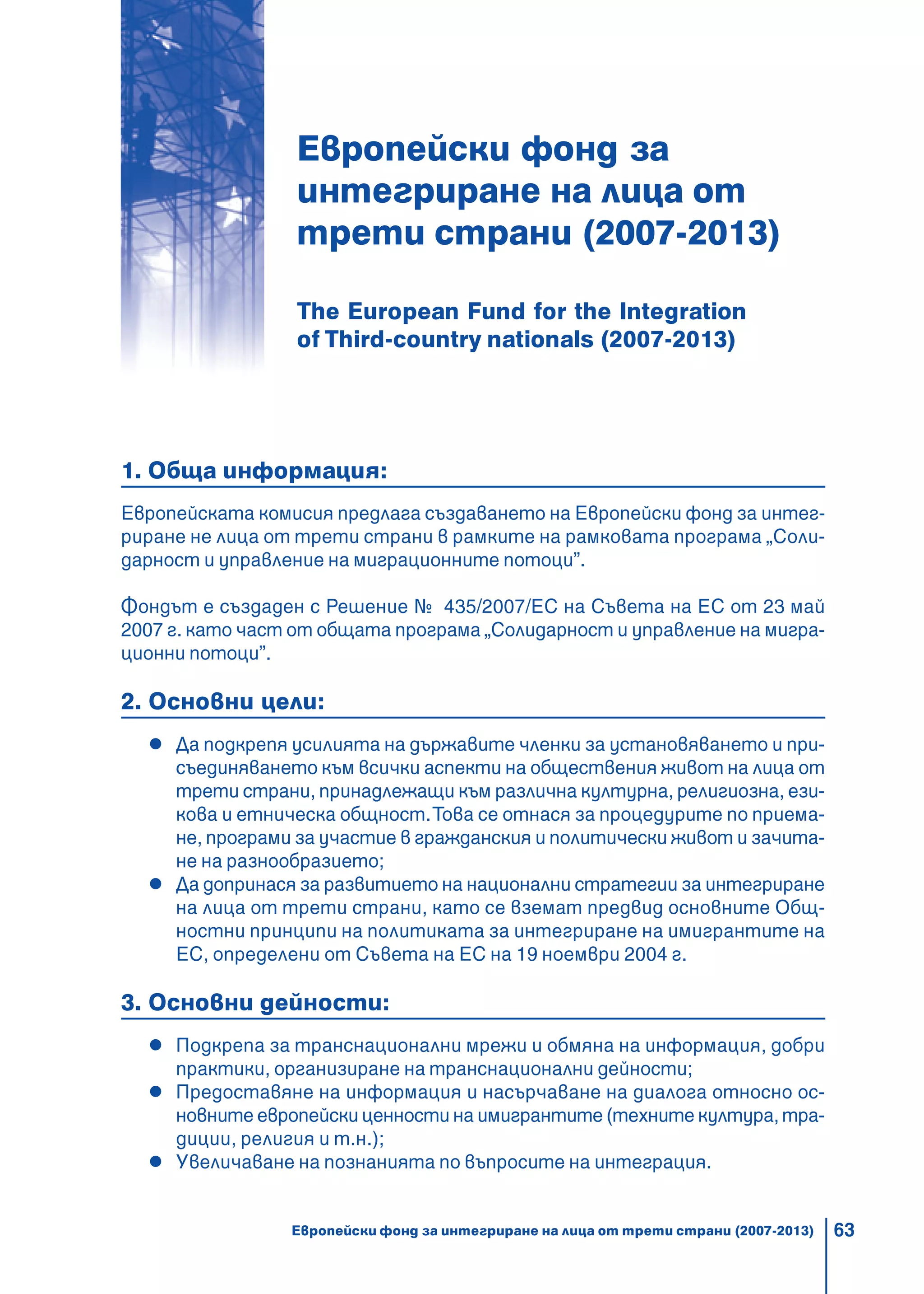 63
Европейски фонд за
интегриране на лица от
трети страни (2007-2013)
The European Fund for the Integration
of Third-country nationals (2007-2013)
1. Обща информация:
Европейската комисия предлага създаването на Европейски фонд за интег-
риране не лица от трети страни в рамките на рамковата програма „Соли-
дарност и управление на миграционните потоци”.
Фондът е създаден с Решение № 435/2007/ЕС на Съвета на ЕС от 23 май
2007 г. като част от общата програма „Солидарност и управление на мигра-
ционни потоци”.
2. Основни цели:
Да подкрепя усилията на държавите членки за установяването и при-
съединяването към всички аспекти на обществения живот на лица от
трети страни, принадлежащи към различна културна, религиозна, ези-
кова и етническа общност.Това се отнася за процедурите по приема-
не, програми за участие в гражданския и политически живот и зачита-
не на разнообразието;
Да допринася за развитието на национални стратегии за интегриране
на лица от трети страни, като се вземат предвид основните Общ-
ностни принципи на политиката за интегриране на имигрантите на
ЕС, определени от Съвета на ЕС на 19 ноември 2004 г.
3. Основни дейности:
Подкрепа за транснационални мрежи и обмяна на информация, добри
практики, организиране на транснационални дейности;
Предоставяне на информация и насърчаване на диалога относно ос-
новните европейски ценности на имигрантите (техните култура, тра-
диции, религия и т.н.);
Увеличаване на познанията по въпросите на интеграция.
Европейски фонд за интегриране на лица от трети страни (2007-2013)
 