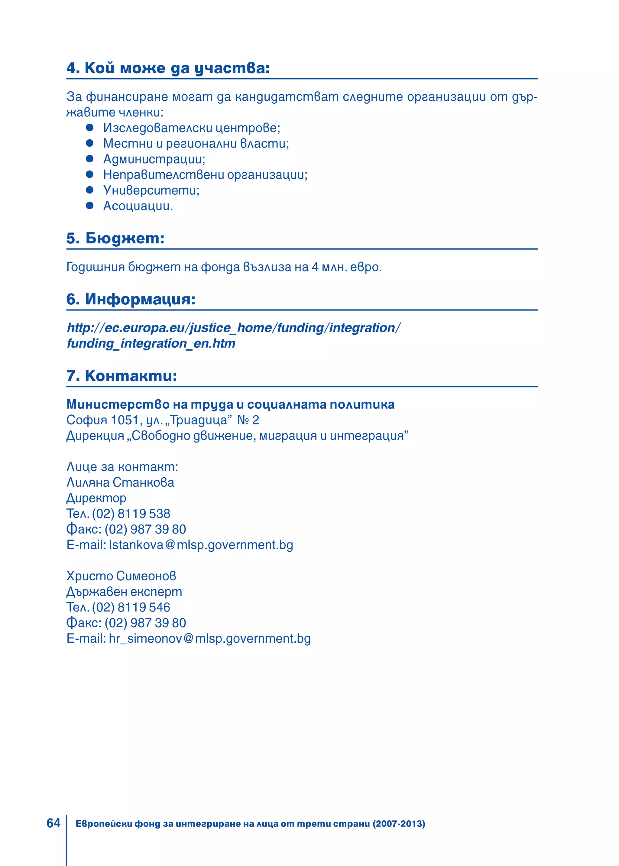 64
4. Кой може да участва:
За финансиране могат да кандидатстват следните организации от дър-
жавите членки:
Изследователски центрове;
Местни и регионални власти;
Администрации;
Неправителствени организации;
Университети;
Асоциации.
5. Бюджет:
Годишния бюджет на фонда възлиза на 4 млн. евро.
6. Информация:
http://ec.europa.eu/justice_home/funding/integration/
funding_integration_en.htm
7. Контакти:
Министерство на труда и социалната политика
София 1051, ул. „Триадица” № 2
Дирекция „Свободно движение, миграция и интеграция”
Лице за контакт:
Лиляна Станкова
Директор
Тел.(02) 8119 538
Факс: (02) 987 39 80
E-mail: lstankova@mlsp.government.bg
Христо Симеонов
Държавен експерт
Тел.(02) 8119 546
Факс: (02) 987 39 80
E-mail: hr_simeonov@mlsp.government.bg
Европейски фонд за интегриране на лица от трети страни (2007-2013)
 