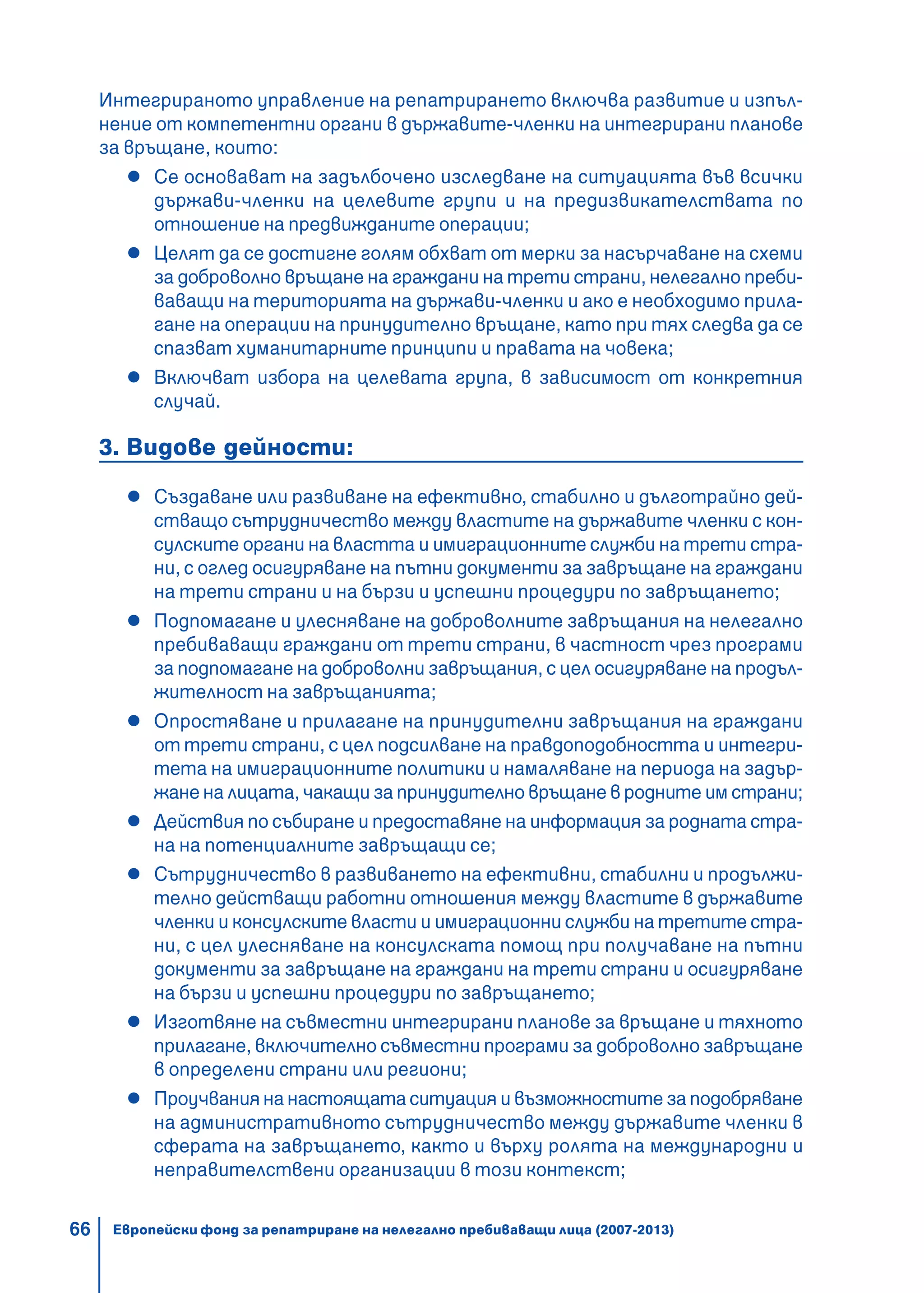 66
Интегрираното управление на репатрирането включва развитие и изпъл-
нение от компетентни органи в държавите-членки на интегрирани планове
за връщане, които:
Се основават на задълбочено изследване на ситуацията във всички
държави-членки на целевите групи и на предизвикателствата по
отношение на предвижданите операции;
Целят да се достигне голям обхват от мерки за насърчаване на схеми
за доброволно връщане на граждани на трети страни, нелегално преби-
ваващи на територията на държави-членки и ако е необходимо прила-
гане на операции на принудително връщане, като при тях следва да се
спазват хуманитарните принципи и правата на човека;
Включват избора на целевата група, в зависимост от конкретния
случай.
3. Видове дейности:
Създаване или развиване на ефективно, стабилно и дълготрайно дей-
стващо сътрудничество между властите на държавите членки с кон-
сулските органи на властта и имиграционните служби на трети стра-
ни, с оглед осигуряване на пътни документи за завръщане на граждани
на трети страни и на бързи и успешни процедури по завръщането;
Подпомагане и улесняване на доброволните завръщания на нелегално
пребиваващи граждани от трети страни, в частност чрез програми
за подпомагане на доброволни завръщания, с цел осигуряване на продъл-
жителност на завръщанията;
Опростяване и прилагане на принудителни завръщания на граждани
от трети страни, с цел подсилване на правдоподобността и интегри-
тета на имиграционните политики и намаляване на периода на задър-
жане на лицата, чакащи за принудително връщане в родните им страни;
Действия по събиране и предоставяне на информация за родната стра-
на на потенциалните завръщащи се;
Сътрудничество в развиването на ефективни, стабилни и продължи-
телно действащи работни отношения между властите в държавите
членки и консулските власти и имиграционни служби на третите стра-
ни, с цел улесняване на консулската помощ при получаване на пътни
документи за завръщане на граждани на трети страни и осигуряване
на бързи и успешни процедури по завръщането;
Изготвяне на съвместни интегрирани планове за връщане и тяхното
прилагане, включително съвместни програми за доброволно завръщане
в определени страни или региони;
Проучвания на настоящата ситуация и възможностите за подобряване
на административното сътрудничество между държавите членки в
сферата на завръщането, както и върху ролята на международни и
неправителствени организации в този контекст;
Европейски фонд за репатриране на нелегално пребиваващи лица (2007-2013)
 