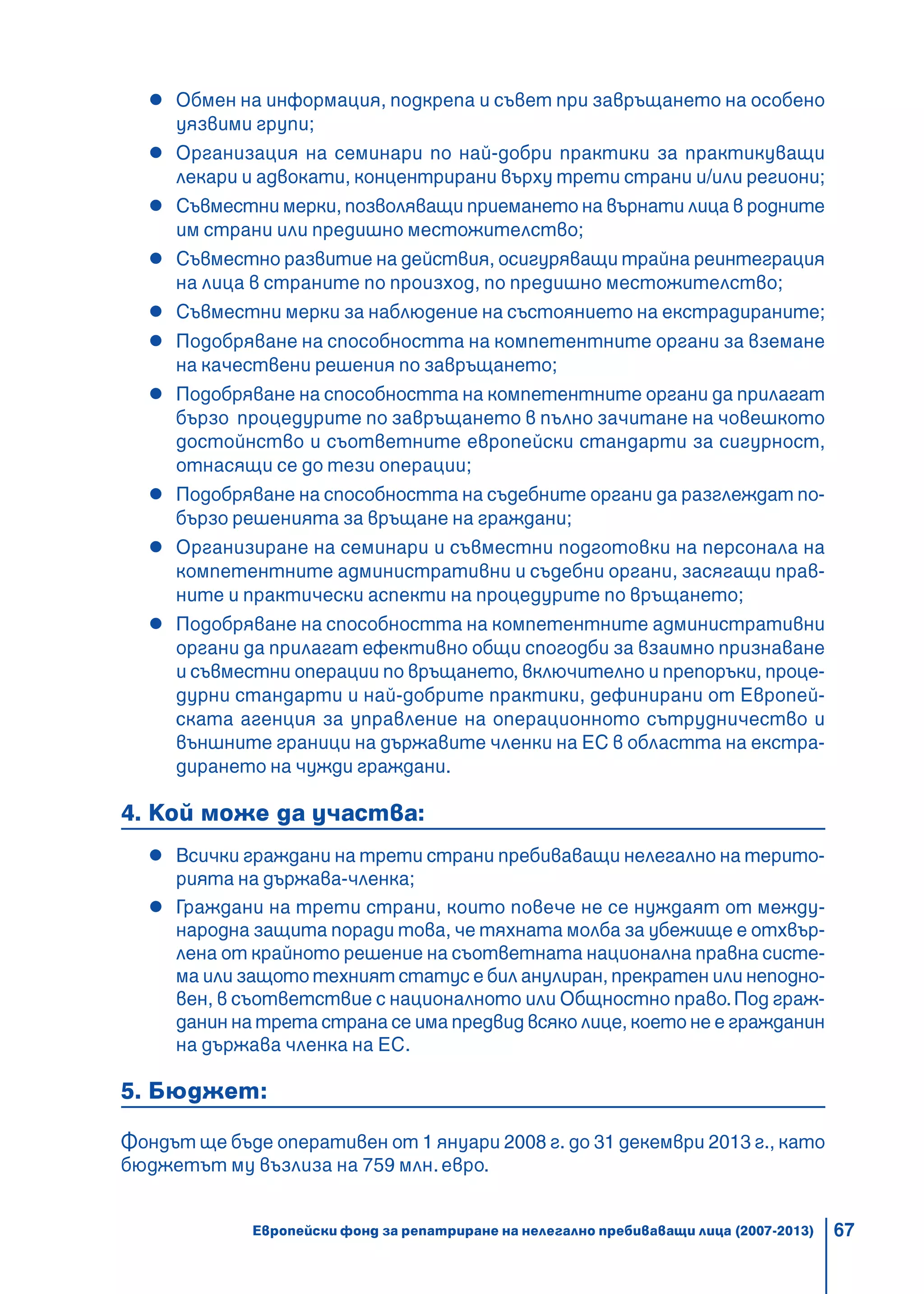 67
Обмен на информация, подкрепа и съвет при завръщането на особено
уязвими групи;
Организация на семинари по най-добри практики за практикуващи
лекари и адвокати, концентрирани върху трети страни и/или региони;
Съвместни мерки, позволяващи приемането на върнати лица в родните
им страни или предишно местожителство;
Съвместно развитие на действия, осигуряващи трайна реинтеграция
на лица в страните по произход, по предишно местожителство;
Съвместни мерки за наблюдение на състоянието на екстрадираните;
Подобряване на способността на компетентните органи за вземане
на качествени решения по завръщането;
Подобряване на способността на компетентните органи да прилагат
бързо процедурите по завръщането в пълно зачитане на човешкото
достойнство и съответните европейски стандарти за сигурност,
отнасящи се до тези операции;
Подобряване на способността на съдебните органи да разглеждат по-
бързо решенията за връщане на граждани;
Организиране на семинари и съвместни подготовки на персонала на
компетентните административни и съдебни органи, засягащи прав-
ните и практически аспекти на процедурите по връщането;
Подобряване на способността на компетентните административни
органи да прилагат ефективно общи спогодби за взаимно признаване
и съвместни операции по връщането, включително и препоръки, проце-
дурни стандарти и най-добрите практики, дефинирани от Европей-
ската агенция за управление на операционното сътрудничество и
външните граници на държавите членки на ЕС в областта на екстра-
дирането на чужди граждани.
4. Кой може да участва:
Всички граждани на трети страни пребиваващи нелегално на терито-
рията на държава-членка;
Граждани на трети страни, които повече не се нуждаят от между-
народна защита поради това, че тяхната молба за убежище е отхвър-
лена от крайното решение на съответната национална правна систе-
ма или защото техният статус е бил анулиран, прекратен или неподно-
вен, в съответствие с националното или Общностно право.Под граж-
данин на трета страна се има предвид всяко лице, което не е гражданин
на държава членка на ЕС.
5. Бюджет:
Фондът ще бъде оперативен от 1 януари 2008 г. до 31 декември 2013 г., като
бюджетът му възлиза на 759 млн. евро.
Европейски фонд за репатриране на нелегално пребиваващи лица (2007-2013)
 