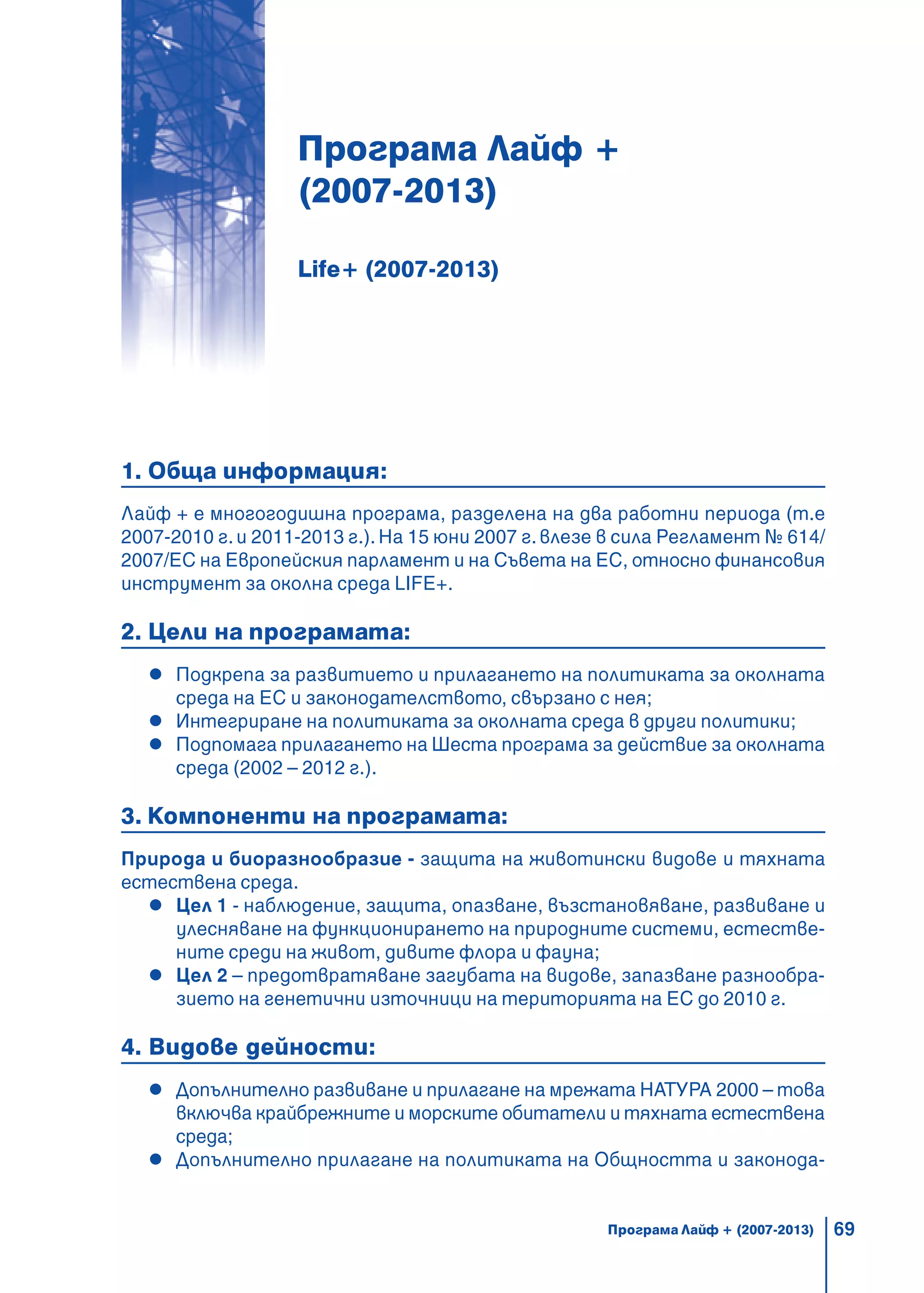 69
Програма Лайф +
(2007-2013)
Life+ (2007-2013)
1. Обща информация:
Лайф + е многогодишна програма, разделена на два работни периода (т.е
2007-2010 г. и 2011-2013 г.). На 15 юни 2007 г. влезе в сила Регламент № 614/
2007/EС на Европейския парламент и на Съвета на ЕС, относно финансовия
инструмент за околна среда LIFE+.
2. Цели на програмата:
Подкрепа за развитието и прилагането на политиката за околната
среда на ЕС и законодателството, свързано с нея;
Интегриране на политиката за околната среда в други политики;
Подпомага прилагането на Шеста програма за действие за околната
среда (2002 – 2012 г.).
3. Компоненти на програмата:
Природа и биоразнообразие - защита на животински видове и тяхната
естествена среда.
Цел 1 - наблюдение, защита, опазване, възстановяване, развиване и
улесняване на функционирането на природните системи, естестве-
ните среди на живот, дивите флора и фауна;
Цел 2 – предотвратяване загубата на видове, запазване разнообра-
зието на генетични източници на територията на ЕС до 2010 г.
4. Видове дейности:
Допълнително развиване и прилагане на мрежата НАТУРА 2000 – това
включва крайбрежните и морските обитатели и тяхната естествена
среда;
Допълнително прилагане на политиката на Общността и законода-
Програма Лайф + (2007-2013)
 