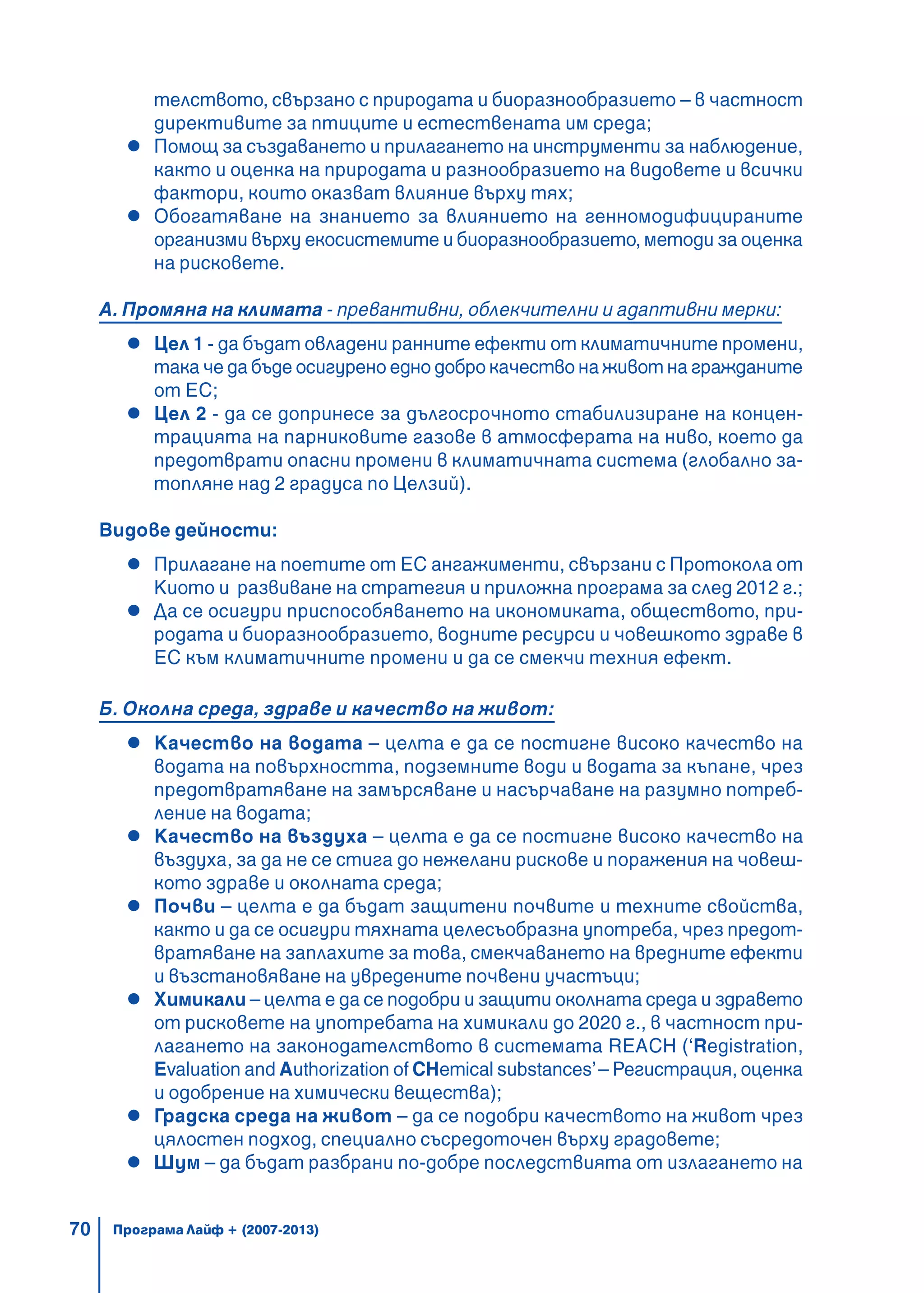 70
телството, свързано с природата и биоразнообразието – в частност
директивите за птиците и естествената им среда;
Помощ за създаването и прилагането на инструменти за наблюдение,
както и оценка на природата и разнообразието на видовете и всички
фактори, които оказват влияние върху тях;
Обогатяване на знанието за влиянието на генномодифицираните
организми върху екосистемите и биоразнообразието, методи за оценка
на рисковете.
А. Промяна на климата - превантивни, облекчителни и адаптивни мерки:
Цел 1 - да бъдат овладени ранните ефекти от климатичните промени,
така че да бъде осигурено едно добро качество на живот на гражданите
от ЕС;
Цел 2 - да се допринесе за дългосрочното стабилизиране на концен-
трацията на парниковите газове в атмосферата на ниво, което да
предотврати опасни промени в климатичната система (глобално за-
топляне над 2 градуса по Целзий).
Видове дейности:
Прилагане на поетите от ЕС ангажименти, свързани с Протокола от
Киото и развиване на стратегия и приложна програма за след 2012 г.;
Да се осигури приспособяването на икономиката, обществото, при-
родата и биоразнообразието, водните ресурси и човешкото здраве в
ЕС към климатичните промени и да се смекчи техния ефект.
Б. Околна среда, здраве и качество на живот:
Качество на водата – целта е да се постигне високо качество на
водата на повърхността, подземните води и водата за къпане, чрез
предотвратяване на замърсяване и насърчаване на разумно потреб-
ление на водата;
Качество на въздуха – целта е да се постигне високо качество на
въздуха, за да не се стига до нежелани рискове и поражения на човеш-
кото здраве и околната среда;
Почви – целта е да бъдат защитени почвите и техните свойства,
както и да се осигури тяхната целесъобразна употреба, чрез предот-
вратяване на заплахите за това, смекчаването на вредните ефекти
и възстановяване на увредените почвени участъци;
Химикали – целта е да се подобри и защити околната среда и здравето
от рисковете на употребата на химикали до 2020 г., в частност при-
лагането на законодателството в системата REACH (‘Registration,
Evaluation and Authorization of CHemical substances’– Регистрация, оценка
и одобрение на химически вещества);
Градска среда на живот – да се подобри качеството на живот чрез
цялостен подход, специално съсредоточен върху градовете;
Шум – да бъдат разбрани по-добре последствията от излагането на
Програма Лайф + (2007-2013)
 
