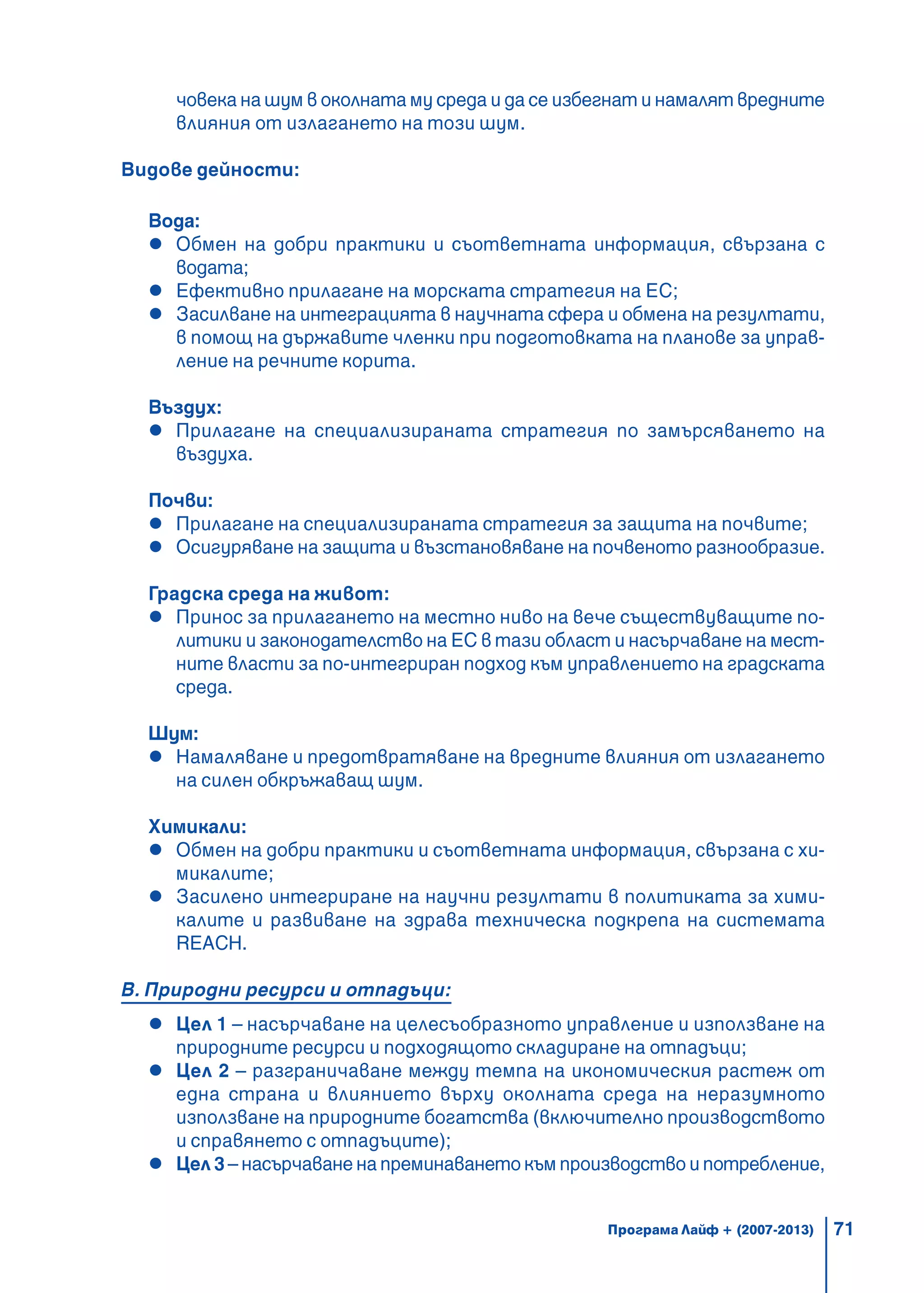71
човека на шум в околната му среда и да се избегнат и намалят вредните
влияния от излагането на този шум.
Видове дейности:
Вода:
Обмен на добри практики и съответната информация, свързана с
водата;
Ефективно прилагане на морската стратегия на ЕС;
Засилване на интеграцията в научната сфера и обмена на резултати,
в помощ на държавите членки при подготовката на планове за управ-
ление на речните корита.
Въздух:
Прилагане на специализираната стратегия по замърсяването на
въздуха.
Почви:
Прилагане на специализираната стратегия за защита на почвите;
Осигуряване на защита и възстановяване на почвеното разнообразие.
Градска среда на живот:
Принос за прилагането на местно ниво на вече съществуващите по-
литики и законодателство на ЕС в тази област и насърчаване на мест-
ните власти за по-интегриран подход към управлението на градската
среда.
Шум:
Намаляване и предотвратяване на вредните влияния от излагането
на силен обкръжаващ шум.
Химикали:
Обмен на добри практики и съответната информация, свързана с хи-
микалите;
Засилено интегриране на научни резултати в политиката за хими-
калите и развиване на здрава техническа подкрепа на системата
REACH.
В. Природни ресурси и отпадъци:
Цел 1 – насърчаване на целесъобразното управление и използване на
природните ресурси и подходящото складиране на отпадъци;
Цел 2 – разграничаване между темпа на икономическия растеж от
една страна и влиянието върху околната среда на неразумното
използване на природните богатства (включително производството
и справянето с отпадъците);
Цел 3– насърчаване на преминаването към производство и потребление,
Програма Лайф + (2007-2013)
 