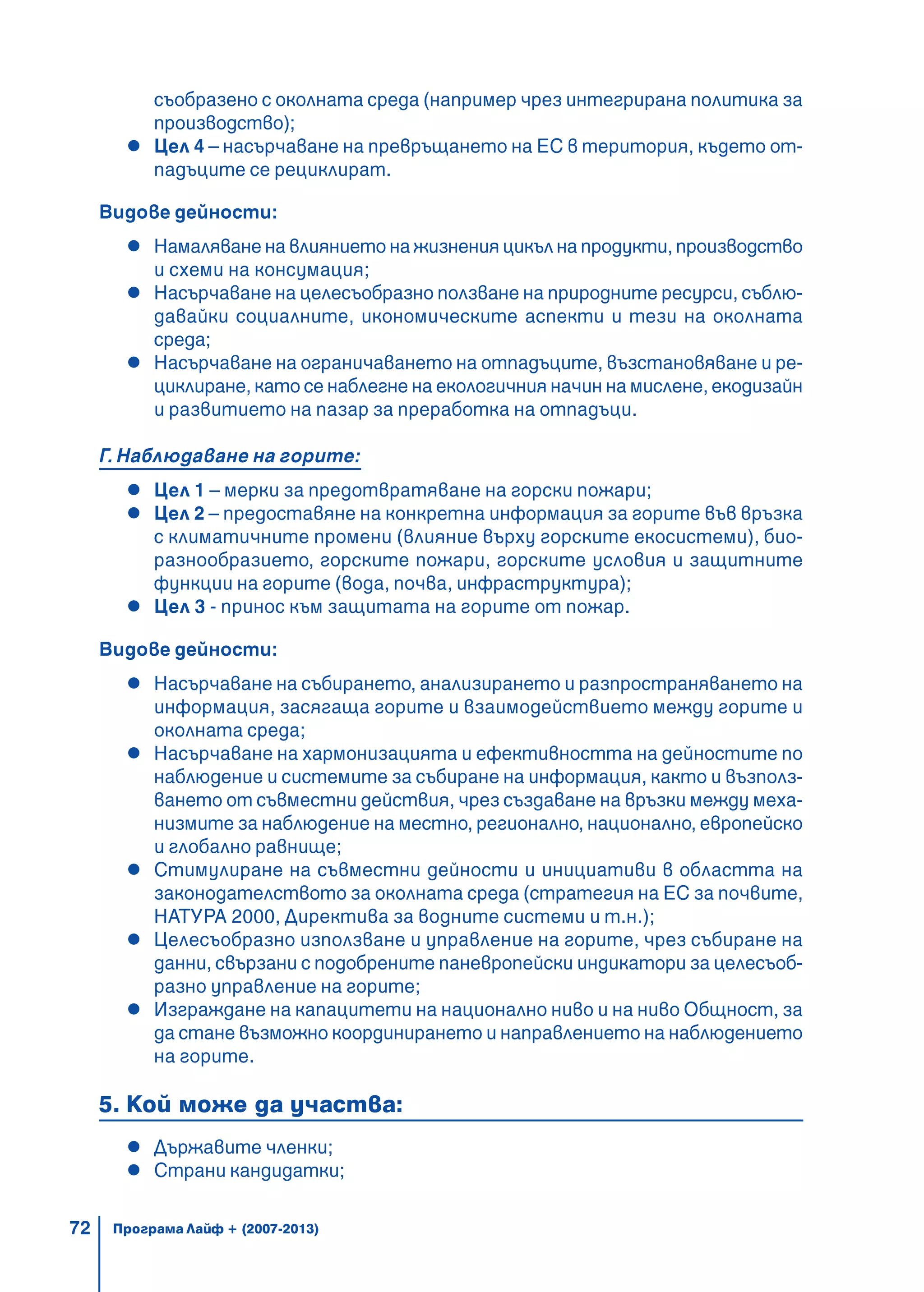 72
съобразено с околната среда (например чрез интегрирана политика за
производство);
Цел 4 – насърчаване на превръщането на ЕС в територия, където от-
падъците се рециклират.
Видове дейности:
Намаляване на влиянието на жизнения цикъл на продукти, производство
и схеми на консумация;
Насърчаване на целесъобразно ползване на природните ресурси, съблю-
давайки социалните, икономическите аспекти и тези на околната
среда;
Насърчаване на ограничаването на отпадъците, възстановяване и ре-
циклиране, като се наблегне на екологичния начин на мислене, екодизайн
и развитието на пазар за преработка на отпадъци.
Г. Наблюдаване на горите:
Цел 1 – мерки за предотвратяване на горски пожари;
Цел 2 – предоставяне на конкретна информация за горите във връзка
с климатичните промени (влияние върху горските екосистеми), био-
разнообразието, горските пожари, горските условия и защитните
функции на горите (вода, почва, инфраструктура);
Цел 3 - принос към защитата на горите от пожар.
Видове дейности:
Насърчаване на събирането, анализирането и разпространяването на
информация, засягаща горите и взаимодействието между горите и
околната среда;
Насърчаване на хармонизацията и ефективността на дейностите по
наблюдение и системите за събиране на информация, както и възполз-
ването от съвместни действия, чрез създаване на връзки между меха-
низмите за наблюдение на местно, регионално, национално, европейско
и глобално равнище;
Стимулиране на съвместни дейности и инициативи в областта на
законодателството за околната среда (стратегия на ЕС за почвите,
НАТУРА 2000, Директива за водните системи и т.н.);
Целесъобразно използване и управление на горите, чрез събиране на
данни, свързани с подобрените паневропейски индикатори за целесъоб-
разно управление на горите;
Изграждане на капацитети на национално ниво и на ниво Общност, за
да стане възможно координирането и направлението на наблюдението
на горите.
5. Кой може да участва:
Държавите членки;
Страни кандидатки;
Програма Лайф + (2007-2013)
 