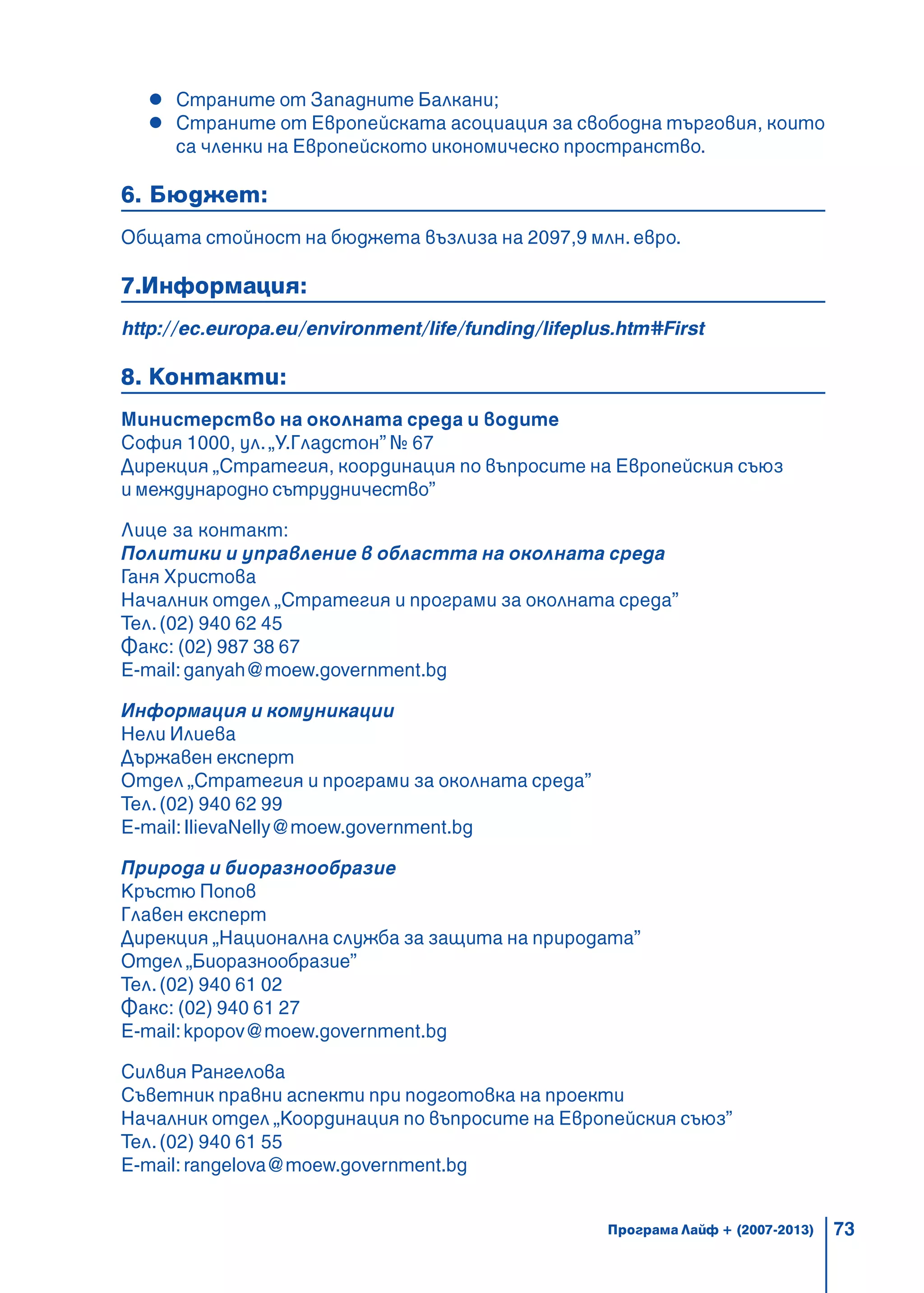 73
Страните от Западните Балкани;
Страните от Европейската асоциация за свободна търговия, които
са членки на Европейското икономическо пространство.
6. Бюджет:
Общата стойност на бюджета възлиза на 2097,9 млн. евро.
7.Информация:
http://ec.europa.eu/environment/life/funding/lifeplus.htm#First
8. Контакти:
Министерство на околната среда и водите
София 1000, ул.„У.Гладстон” № 67
Дирекция „Стратегия, координация по въпросите на Европейския съюз
и международно сътрудничество”
Лице за контакт:
Политики и управление в областта на околната среда
Ганя Христова
Началник отдел „Стратегия и програми за околната среда”
Тел.(02) 940 62 45
Факс: (02) 987 38 67
E-mail:ganyah@moew.government.bg
Информация и комуникации
Нели Илиева
Държавен експерт
Отдел „Стратегия и програми за околната среда”
Тел.(02) 940 62 99
E-mail:IlievaNelly@moew.government.bg
Природа и биоразнообразие
Кръстю Попов
Главен експерт
Дирекция „Национална служба за защита на природата”
Отдел „Биоразнообразие”
Тел.(02) 940 61 02
Факс: (02) 940 61 27
E-mail:kpopov@moew.government.bg
Силвия Рангелова
Съветник правни аспекти при подготовка на проекти
Началник отдел „Координация по въпросите на Европейския съюз”
Тел.(02) 940 61 55
E-mail:rangelova@moew.government.bg
Програма Лайф + (2007-2013)
 