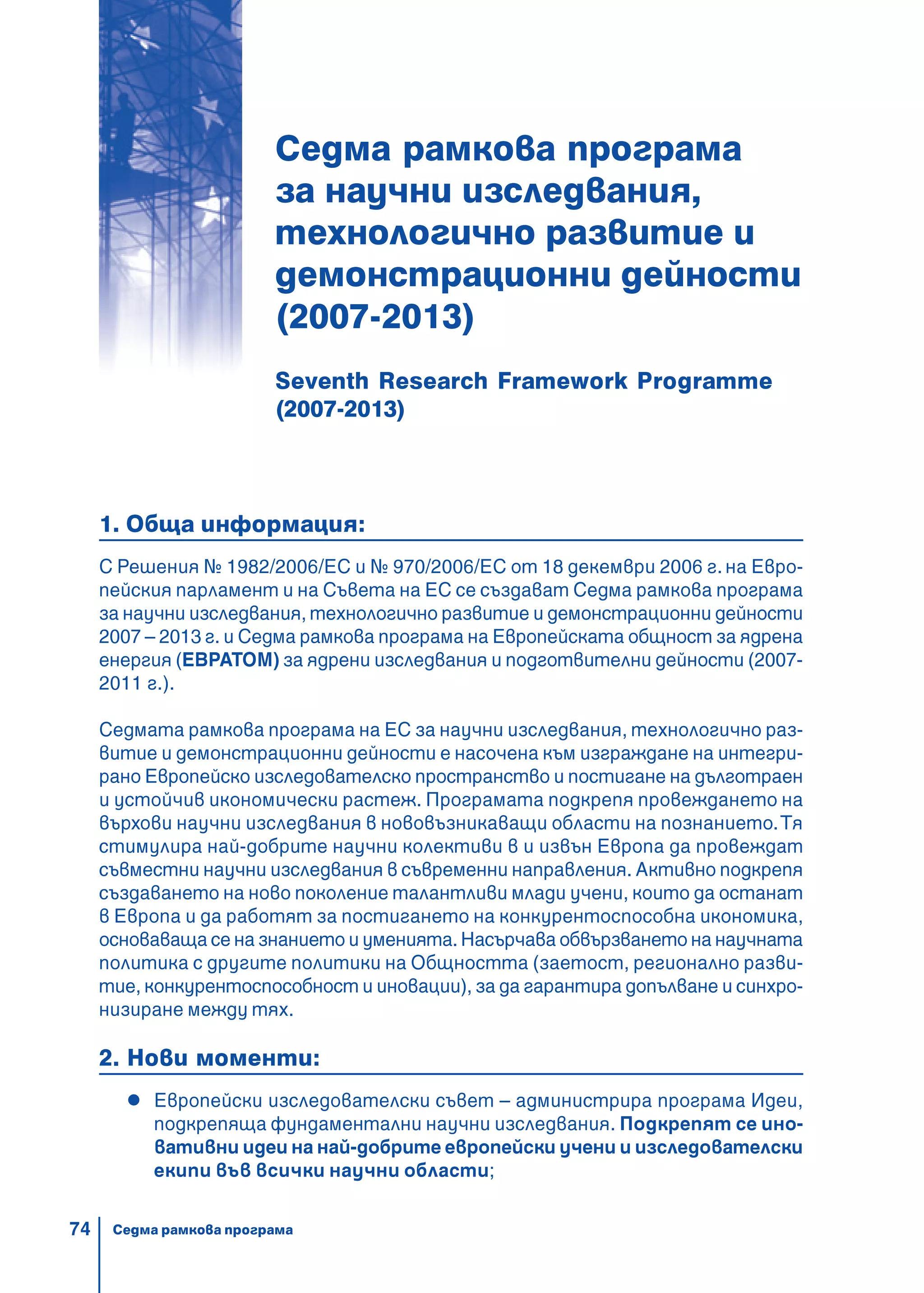 74
Седма рамкова програма
за научни изследвания,
технологично развитие и
демонстрационни дейности
(2007-2013)
Seventh Research Framework Programme
(2007-2013)
1. Обща информация:
С Решения № 1982/2006/ЕC и № 970/2006/ЕC от 18 декември 2006 г. на Евро-
пейския парламент и на Съвета на ЕС се създават Седма рамкова програма
за научни изследвания, технологично развитие и демонстрационни дейности
2007 – 2013 г. и Седма рамкова програма на Европейската общност за ядрена
енергия (ЕВРАТОМ) за ядрени изследвания и подготвителни дейности (2007-
2011 г.).
Седмата рамкова програма на ЕС за научни изследвания, технологично раз-
витие и демонстрационни дейности е насочена към изграждане на интегри-
рано Европейско изследователско пространство и постигане на дълготраен
и устойчив икономически растеж. Програмата подкрепя провеждането на
върхови научни изследвания в нововъзникаващи области на познанието.Тя
стимулира най-добрите научни колективи в и извън Европа да провеждат
съвместни научни изследвания в съвременни направления. Активно подкрепя
създаването на ново поколение талантливи млади учени, които да останат
в Европа и да работят за постигането на конкурентоспособна икономика,
основаваща се на знанието и уменията. Насърчава обвързването на научната
политика с другите политики на Общността (заетост, регионално разви-
тие, конкурентоспособност и иновации), за да гарантира допълване и синхро-
низиране между тях.
2. Нови моменти:
Европейски изследователски съвет – администрира програма Идеи,
подкрепяща фундаментални научни изследвания. Подкрепят се ино-
вативни идеи на най-добрите европейски учени и изследователски
екипи във всички научни области;
Седма рамкова програма
 