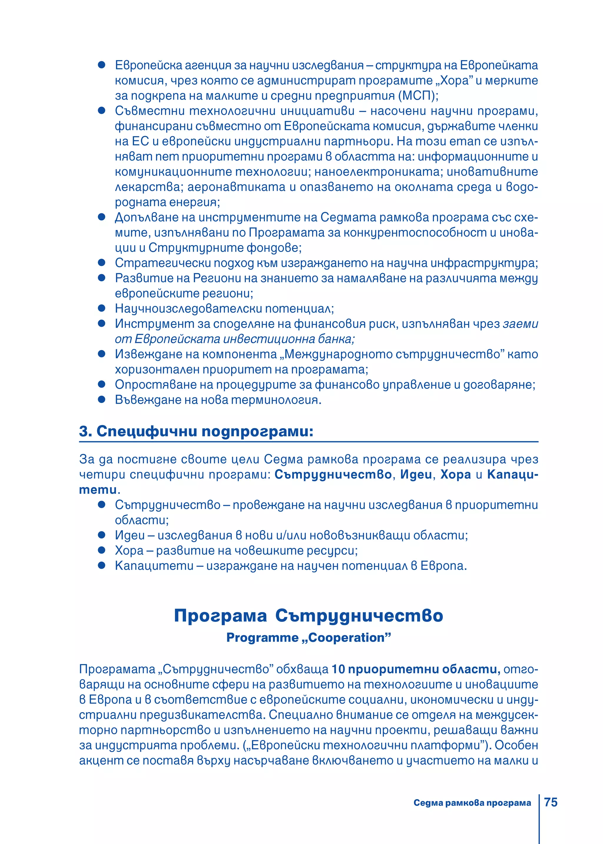 75
Европейска агенция за научни изследвания – структура на Европейката
комисия, чрез която се администрират програмите „Хора” и мерките
за подкрепа на малките и средни предприятия (МСП);
Съвместни технологични инициативи – насочени научни програми,
финансирани съвместно от Европейската комисия, държавите членки
на ЕС и европейски индустриални партньори. На този етап се изпъл-
няват пет приоритетни програми в областта на: информационните и
комуникационните технологии; наноелектрониката; иновативните
лекарства; аеронавтиката и опазването на околната среда и водо-
родната енергия;
Допълване на инструментите на Седмата рамкова програма със схе-
мите, изпълнявани по Програмата за конкурентоспособност и инова-
ции и Структурните фондове;
Стратегически подход към изграждането на научна инфраструктура;
Развитие на Региони на знанието за намаляване на различията между
европейските региони;
Научноизследователски потенциал;
Инструмент за споделяне на финансовия риск, изпълняван чрез заеми
от Европейската инвестиционна банка;
Извеждане на компонента „Международното сътрудничество” като
хоризонтален приоритет на програмата;
Опростяване на процедурите за финансово управление и договаряне;
Въвеждане на нова терминология.
3. Специфични подпрограми:
За да постигне своите цели Седма рамкова програма се реализира чрез
четири специфични програми: Сътрудничество, Идеи, Хора и Капаци-
тети.
Сътрудничество – провеждане на научни изследвания в приоритетни
области;
Идеи – изследвания в нови и/или нововъзникващи области;
Хора – развитие на човешките ресурси;
Капацитети – изграждане на научен потенциал в Европа.
Програма Сътрудничество
Programme „Cooperation”
Програмата „Сътрудничество” обхваща 10 приоритетни области, отго-
варящи на основните сфери на развитието на технологиите и иновациите
в Европа и в съответствие с европейските социални, икономически и инду-
стриални предизвикателства. Специално внимание се отделя на междусек-
торно партньорство и изпълнението на научни проекти, решаващи важни
за индустрията проблеми. („Европейски технологични платформи”). Особен
акцент се поставя върху насърчаване включването и участието на малки и
Седма рамкова програма
 