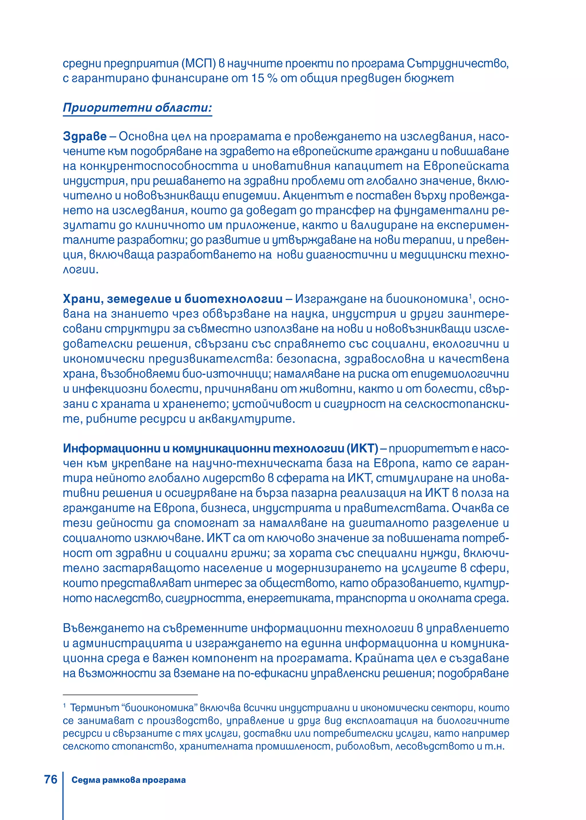 76
средни предприятия (МСП) в научните проекти по програма Сътрудничество,
с гарантирано финансиране от 15 % от общия предвиден бюджет
Приоритетни области:
Здраве – Основна цел на програмата е провеждането на изследвания, насо-
чените към подобряване на здравето на европейските граждани и повишаване
на конкурентоспособността и иновативния капацитет на Европейската
индустрия, при решаването на здравни проблеми от глобално значение, вклю-
чително и нововъзникващи епидемии. Акцентът е поставен върху провежда-
нето на изследвания, които да доведат до трансфер на фундаментални ре-
зултати до клиничното им приложение, както и валидиране на експеримен-
талните разработки; до развитие и утвърждаване на нови терапии, и превен-
ция, включваща разработването на нови диагностични и медицински техно-
логии.
Храни, земеделие и биотехнологии – Изграждане на биоикономика1
, осно-
вана на знанието чрез обвързване на наука, индустрия и други заинтере-
совани структури за съвместно използване на нови и нововъзникващи изсле-
дователски решения, свързани със справянето със социални, екологични и
икономически предизвикателства: безопасна, здравословна и качествена
храна, възобновяеми био-източници; намаляване на риска от епидемиологични
и инфекциозни болести, причинявани от животни, както и от болести, свър-
зани с храната и храненето; устойчивост и сигурност на селскостопански-
те, рибните ресурси и аквакултурите.
Информационниикомуникационнитехнологии(ИКТ)–приоритетътенасо-
чен към укрепване на научно-техническата база на Европа, като се гаран-
тира нейното глобално лидерство в сферата на ИКТ, стимулиране на инова-
тивни решения и осигуряване на бърза пазарна реализация на ИКТ в полза на
гражданите на Европа, бизнеса, индустрията и правителствата. Очаква се
тези дейности да спомогнат за намаляване на дигиталното разделение и
социалното изключване. ИКТ са от ключово значение за повишената потреб-
ност от здравни и социални грижи; за хората със специални нужди, включи-
телно застаряващото население и модернизирането на услугите в сфери,
които представляват интерес за обществото, като образованието, култур-
ното наследство, сигурността, енергетиката, транспорта и околната среда.
Въвеждането на съвременните информационни технологии в управлението
и администрацията и изграждането на единна информационна и комуника-
ционна среда е важен компонент на програмата. Крайната цел е създаване
на възможности за вземане напо-ефикасни управленски решения; подобряване
1
Терминът “биоикономика” включва всички индустриални и икономически сектори, които
се занимават с производство, управление и друг вид експлоатация на биологичните
ресурси и свързаните с тях услуги, доставки или потребителски услуги, като например
селското стопанство, хранителната промишленост, риболовът, лесовъдството и т.н.
Седма рамкова програма
 
